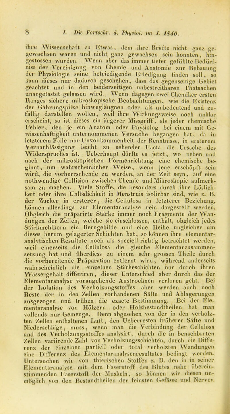 ihre Wissenschaft zu Etwas, dem ihre Kräfte nicht ganz ge- gewachsen waren und nicht ganz gewachsen sein konnten, hin- gestossen wurden. Wenn aber das immer tiefer gefühlte Bedürf- nis der Vereinigung von Chemie und Anatomie zur Bebauung der Physiologie seine befriedigende Erledigung finden soll, so kann dieses nur dadurch geschehen, dass das gegenseitige Gebiet geachtet und in den beiderseitigen unbestreitbaren Thatsachen unangetastet gelassen wird. Wenn dagegen zwei Chemiker ersten Ranges sichere mikroskopische Beobachtungen, wie die Existenz der Gährungspilze hinwegläugnen oder als unbedeutend und zu- fällig darstellen wollen, weii ihre Wirkungsweise noch unklar erscheint, so ist dieses ein ärgerer Missgriff, als jeder chemische Fehler, den je ein Anatom oder Physiolog bei einem mit Ge- wissenhaftigkeit unternommenen Versuche begangen hat, da in letzterem Falle nur Unvollkommenheit der Kenntnisse, in ersterem Vernachlässigung leicht zu sehender Facta die Ursache des Widerspruches ist. Ueberhaupt dürfte es jetzt, wo neben und nach der mikroskopischen Formenrichtung eine chemische be- ginnt, um wahrscheinlicher Weise, wenn jene erschöpft sein wird, die vorherrschende zu werden, an der Zeit seyn, auf eine nothwendige Collision zwischen Chemie und Mikroskopie aufmerk- sam zu machen. Viele Stoffe, die besonders durch ihre Löslich- keit oder ihre Unlöslichkeit in Menstruis isolirbar sind, wie z. B. der Zucker in ersterer, die Cellulosa in letzterer Beziehung, können allerdings zur Elementaranalyse rein dargestellt werden. Obgleich die präparirte Stärke immer noch Fragmente der Wan- dungen der Zellen, welche sie einschlössen, enthält, obgleich jedes Stärkmehlkorn ein Kerngebilde und eine Reihe ungleicher um dieses herum gelagerter Schichten hat, so können ihre elementar- analytischen Resultate noch als speciell richtig betrachtet werden, weil einerseits die Cellulosa die gleiche Elementarzusammen- setzung hat und überdiess zu einem sehr grossen Theile durch die vorbereitende Präparation entfernt wird, während anderseits wahrscheinlich die einzelnen Stärkeschichten nur durch ihren Wassergehalt differiren, dieser Unterschied aber durch das der Elementaranalyse vorangehende Austrocknen verloren geht. Bei der Isolation des Verholzungsstoffes aber werden auch noch Reste der in den Zellen vorhandenen Säfte und Ablagerungen ausgezogen und trüben die exacte Bestimmung. Bei der Ele- mentaranalyse von Hölzern oder Holzbestandtheilen hat man vollends nur Gemenge. Denn abgesehen von der in den verholz- ten Zellen enthaltenen Luft, den Ueberresten früherer Säfte und Niederschläge, muss, wenn man die Verbindung der Cellulosa und des Verholzungsstoffes analysirt, durch die in benachbarten Zellen variirende Zahl von Verholzungsschichten, durch die Diffe- renz der einzelnen partiell oder total verholzten Wandungen eine Differenz des Elementaranalysenresultates bedingt werden. Untersuchen wir von thierischen Stoffen z. B. den in in seiner Elementaranalyse mit dem B'aserstoff des Blutes nahe überein- stimmenden Faserstoff der Muskeln, so können wir diesen un- möglich von den Bestandteilen der feinsten Gefässe und Nerven
