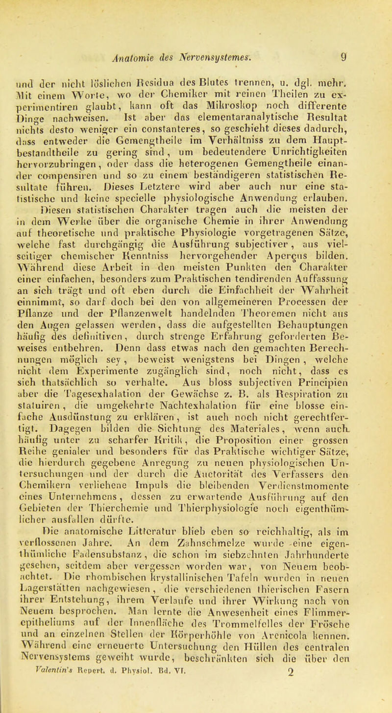 und der nicht löslichen Residua des Blutes trennen, u. dgl. mehr. Mit einem Worte, wo der Chemiker mit reinen Theilen zu ex- perimentiren glaubt, kann oft das Mikroskop noch differente Dinge nachweisen. Ist aber das elementaranalytische Resultat nichts desto weniger ein constanteres, so geschieht dieses dadurch, dass entweder die Gcmengtheile im Verhältniss zu dem Haupt- bestandteile zu gering sind, um bedeutendere Unrichtigheiten hervorzubringen, oder dass die heterogenen Gemengtheile einan- der compensiren und so zu einem beständigeren statistischen Re- sultate führen. Dieses Letztere wird aber auch nur eine sta- tistische und keine specielle physiologische Anwendung erlauben. Diesen statistischen Charakter tragen auch die meisten der in dem Werbe über die organische Chemie in ihrer Anwendung auf theoretische und praktische Physiologie vorgetragenen Sätze, welche fast durchgängig die Ausführung subjectiver, aus viel- seitiger chemischer Kenntniss hervorgehender Apercus bilden. Während diese Arbeit in den meisten Punkten den Charakter einer einfachen, besonders zum Praktischen tendirenden Auffassung an sich trägt und oft eben durch die Einfachheit der Wahrheit einnimmt, so darf doch bei den von allgemeineren Processen der Pflanze und der Pflanzenwelt handelnden Theoremen nicht aus den Augen gelassen werden, dass die aufgestellten Behauptungen häufig des definitiven, durch strenge Erfahrung geforderten Be- weises entbehren. Denn dass etwas nach den gemachten Berech- nungen möglich sey, beweist wenigstens bei Dingen , welche nicht dem Experimente zugänglich sind, noch nicht, dass es sich thatsächlich so verhalte. Aus bloss subjectiven Principien aber die Tagesexhalation der Gewächse z. B. als Respiration zu slaluiren, die umgekehrte Nachtexhalation für eine blosse ein- fache Ausdünstung zu erklären, ist auch noch nicht gerechtfer- tigt. Dagegen bilden die Sichtung des Materiales, wenn auch, häufig unter zu scharfer Kritik, die Proposition einer grossen Reihe genialer und besonders für das Praktische wichtiger Sätze, die hierdurch gegebene Anregung zu neuen physiologischen Un- tersuchungen und der durch die Auctorität des Verfassers den Chemikern verliehene Impuls die bleibenden Verdienstmomente eines Unternehmens , dessen zu erwartende Ausführung auf den Gebieten der Thierchemie und Thierphysiologie noch eigenthüm- licher ausfallen dürfte. Die anatomische Littcratur blieb eben so reichhaltig, als im verflossenen Jahre. An dem Zahnschmclze wurde -eine eigen- thümliche Fadensubslanz , die schon im siebzehnten Jahrhunderte gesehen, seitdem aber vergessen worden war, von Neuem beob- achtet. Die rhombischen krystallinischen Tafeln wurden in neuen Lagerstätten nachgewiesen, die verschiedenen ihierischen Fasern ihrer Entstehung, ihrem Verlaufe und ihrer Wirkung nach von Neuem besprochen. Man lernte die Anwesenheit eines Flimmer- cpilheliums auf der Innenfläche des Trommelfelles der Frösche und an einzelnen Stellen der Körperhöhle von Arcnicola kennen. Wahrend eine erneuerte Untersuchung den Hüllen des centralen Nervensystems geweiht wurde, beschränkten sich die über den Valentin'* Ucpert. d. Pliysiol. Bd. Vf. 2
