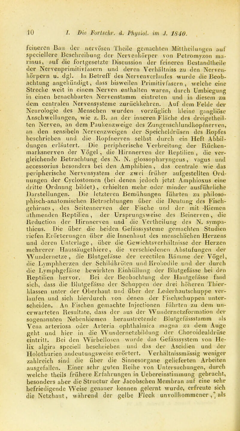 feineren Bau der nervösen Theile gcmachlen Milthcilungen auf spcciellerc Beschreibung der Nerven Körper von Petromyzon ma- rinus, auf die fortgesetzte Discussion der feineren Bestandteile der Nervcnprimitivfasern und deren Verhältniss zu den Nervcn- körpern u. dgl. In Betreff des Nervenverlaufes wurde die Beob- achtung angekündigt, dass bisweilen Primitivfasern , welche eine Strecke weit in einem Nerven enthalten waren, durch Umbiegung in einen benachbarten Nervenstamm eintreten und in diesem zu dem centralen Nervensysteme zurückkehren. Auf dem Felde der Neurologie des Menschen wurden vorzüglich kleine gangliöse Anschwellungen, wie z. B. an der inneren Fläche des dreigetheil- ten Nerven, an dem Paukenzweige des ZungenschlundUopfnerven, an den sensibeln Nervenzweigen der Speicheldrüsen des Kopfes beschrieben und die Kopfnerven selbst durch ein Heft Abbil- dungen erläutert. Die peripherische Verbreitung der Bücken- marksnerven der Vögel, die Hirnnerven der Beptilien , die ver- gleichende Betrachtung des N. N. glossopharyngeus, vagus und accessorius besonders bei den Amphibien , das centrale wie das peripherische Nervensystem der zwei früher aufgestellten Ord- nungen der Cyclostomen (bei denen jedoch jetzt Amphioxus eine dritte Ordnung bildet) , erhielten mehr oder minder ausführliche Darstellungen. Die letzteren Bemühungen führten zu philoso- phisch-anatomischen Betrachtungen über die Deutung des Fisch- gehirnes , des Seitennerven der Fische und der mit -Kiemen athmenden Beptilien, der Ursprungsweise des Beinerven, die Beduction der Hirnnerven und die Vertheilung des N. svmpa- thicus. Die über die beiden Gefässsysterne gemachten Studien riefen Erörterungen über die Innenhaut des menschlichen Herzens und deren Unterlage, über die Gewichtsverhältnisse der Herzen mehrerer Haussäugethiere, die verschiedenen Abstufungen der Wundernetze, die Blutgefässe der erectilen Kämme der Vögel, die Lymphherzen der Schildkrölen und Krokodile und der durch die Lymphgefässe bewirkten Einhüllung der Blutgefässe bei den Beptilien hervor. Bei der Beobachtung der Hautgefässe fand sich, dass die Blutgefässe der Schuppen der drei höheren Thier- klassen unter der Oberhaut und über der Lederhautschuppe ver- laufen und sich hierdurch von denen der Fischschuppen unter- scheiden. An Fischen gemachte Injectionen führten zu dem un- erwarteten Besultate, dass der aus der Wundernelzformation der sogenannten Nebenkiemen heraustretende ßlutgefässstamm als Vena arteriosa oder Arteria ophlhalniica magna zu dem Auge geht und hier in die Wundernetzbildung der Choroidealdrüsc eintritt. Bei den Wirbellosen wurde das Gefh'sssystem von He- lix algira speciell beschrieben und das der Ascidien und der Holothurien andeutungsweise erörtert. Verhältnissmässig weniger zahlreich sind die über die Sinnesorgane gelieferten Arbeiten ausgefallen. Einer sehr guten Beihc von Untersuchungen, durch welche theils frühere Erfahrungen in Ucbereinstimmung gebracht, besonders aber die Structur der Jacobschen Membran auf eine sehr befriedigende Weise genauer kennen gelernt wurde, erfreute sich die Netzhaut, während der gelbe Fleck unvollkommener ,j als