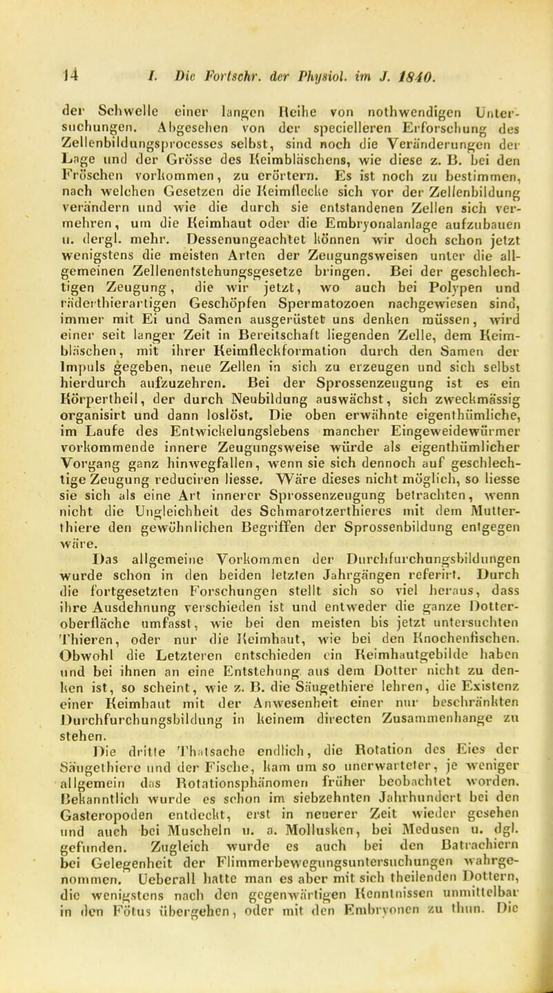 der Schwelle einer langen Reihe von notwendigen Unter- suchungen. Abgesehen von der specielleren Erforschung des Zellenbildungsprocesses selbst, sind noch die Veränderungen der Lnge und der Grösse des Keimbläschens, wie diese z. B. bei den Fröschen vorhommen, zu erörtern. Es ist noch zu bestimmen, nach welchen Gesetzen die Keimflccke sich vor der Zellenbildung verändern und wie die durch sie entstandenen Zellen sich ver- mehren, um die Keimhaut oder die Embryonalanlage aufzubauen u. dergl. mehr. Dessenungeachtet können wir doch schon jetzt wenigstens die meisten Arten der Zeugungsweisen unter die all- gemeinen Zellenentstehungsgesetze bringen. Bei der geschlech- tigen Zeugung, die wir jetzt, wo auch bei Polypen und rädetthierartigen Geschöpfen Spermatozoen nachgewiesen sind, immer mit Ei und Samen ausgerüstet uns denken müssen, wird einer seit langer Zeit in Bereitschaft liegenden Zelle, dem Keim- bläschen, mit ihrer Keimfleckformation durch den Samen der Impuls gegeben, neue Zellen in sich zu erzeugen und sich selbst hierdurch aufzuzehren. Bei der Sprossenzeugung ist es ein Körpertheil, der durch Neubildung auswächst, sich zweckmässig organisirt und dann loslöst. Die oben erwähnte eigentümliche, im Laufe des Entwickelungslebens mancher Eingeweidewürmer vorkommende innere Zeugungsweise würde als eigentümlicher Vorgang ganz hinwegfallen, wenn sie sich dennoch auf geschlech- tige Zeugung reduciren Hesse. Wäre dieses nicht möglich, so liesse sie sich als eine Art innerer Sprossenzeugung betrachten, wenn nicht die Ungleichheit des Schmarotzertieres mit dem JMutter- thiere den gewöhnlichen Begriffen der Sprossenbildung entgegen wäre. Das allgemeine Vorkommen der Durehfurchungsbildungen wurde schon in den beiden letzten Jahrgängen referirt. Durch die fortgesetzten Forschungen stellt sich so viel heraus, dass ihre Ausdehnung verschieden ist und entweder die ganze Dotter- oberfläche umfasst, wie bei den meisten bis jetzt untersuchten Thieren, oder nur die Keimhaut, wie bei den Knochenfischen. Obwohl die Letzteren entschieden ein Keimhautgebilde haben und bei ihnen an eine Entstehung aus dem Dotter nicht zu den- ken ist, so scheint, wie z. B. die Säugethiere lehren, die Existenz einer Keimhaut mit der Anwesenheit einer nur beschränkten Durchfurchungsbildung in keinem directen Zusammenhange zu stehen. Die dritte Th;itsache endlich, die Rotation des Eies der Säugethiere und der Fische, kam um so unerwarteter, je weniger allgemein d;is Rotationsphänomen früher beobachtet worden. Bekanntlich wurde es schon im siebzehnten Jahrhundert bei den Gasteropoden entdeckt, erst in neuerer Zeit wieder gesehen und auch bei Muscheln w. a. Mollusken, bei Medusen u. dgl. gefunden. Zugleich wurde es auch bei den Batrachicrn bei Gelegenheit der Flimmerbewegungsuntersuchungen wahrge- nommen. Ueberall hatte man es aber mit sich theilenden Dottern, die wenigstens nach den gegenwärtigen Kenntnissen unmittelbar in den Fötus übergehen, oder mit den Embryonen zu thiin. Die