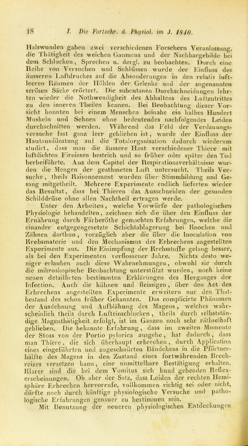 Halswunden gaben zwei verschiedenen Forschern Veranlassung, die Thätigheit des weichen Gaumens und der Nachbargebilde bei dem Schlucken, Sprechen u. dergl. zu beobachten. Durch eine Reihe von Versuchen und Schlüssen wurde der Einfluss dos äusseren Luftdruckes auf die Absonderungen in den relativ luft- leeren Räumen der Höhlen der Gelenke und der sogenannten serösen Säcke erörtert. Die subcutanen Durchschneidungen lehr- ten wieder die Notwendigkeit des Abhaltens des Luftzutrittes zu den inneren Theilen kennen. Bei Beobachtung dieser Vor- sicht konnten bei einem Menschen beinahe ein halbes Hundert Muskeln und Sehnen ohne bedeutendes nachfolgendes Leiden durchschnitten werden. Während das Feld der Verdauungs- versuche fast ganz leer geblieben ist, wurde der Einfluss der Hautausdünstung auf die Totalorganisation dadurch wiederum sludirt, dass man die äussere Haut verschiedener Thiere mit luftdichten Firnissen bestrich und so früher oder später den Tod herbeiführte. Aus dem Capitel der Respirationsverhältnisse wur- den die Mengen der geathmelen Luft untersucht. Theils Ver- suche , theils Raisonnement wurden über Stimmbildung und Ge- sang mitgetheilt. Mehrere Experimente endlich lieferten wieder das Resultat, dass bei Thieren das Ausschneiden der gesunden Schilddrüse ohne allen Nachtheil ertragen werde. Unter den Arbeiten, welche Vorwürfe der pathologischen Physiologie behandelten, zeichnen sich die über den Einfluss der Ernährung durch Färberöthe gemachten Erfahrungen, welche die einander entgegengesetzte Schichtablagerung bei Knochen und Zähnen darlhun, vorzüglich aber die über die Inoculation von Krebsmaterie und den Mechanismus des Erbrechens angestellten Experimente aus. Die Einimpfung der Krebsstoffe gelang besser, als bei den Experimenten verflossener Jahre. Nichts desto we- niger erlauben auch diese Wahrnehmungeu, obwTohl sie durch die mikroskopische Beobachtung unterstützt wurden, noch keine neuen detaillirten bestimmten Erklärungen des Herganges der Infection. Auch die kühnen und fleissigen, über den Act des Erbrechens angestellten Experimente erweitern nur den That- bestand des schon früher Gekannten. Das complicirte Phänomen der Ausdehnung und Aufblähung des Magens, welches wahr- scheinlich theils durch Lufteinschlucken , theils durch selbststän- dige Magenthätigkeit erfolgt, ist im Ganzen noch sehr rälhselhaft geblieben. Die bekannte Erfahrung, dass im zweiten Momente der Stoss von der Portio pylorica ausgehe, hat dadurch, dass man Thiere , die sich überhaupt erbrechen, durch Application eines eingeführten und zugeschnürteu Bändchens in die Pförtner- hälftc des Magens in den Zustand eines fortwährenden Brech- reizes versetzen kann, eine unmittelbare Bestätigung erhalten. Klarer sind die bei dem Vomitus sich kund gebenden Kcflcx- erscheinungen. Ob aber der Satz, dass Leiden der rechten Hemi- sphäre Erbrechen hervorrufe, vollkommen richtig sei oder nicht, dürfte noch durch künftige physiologische Versuche und patho- logische Erfahrungen genauer zu bestimmen sein. Mit Benutzung der neueren physiologischen Entdeckungen