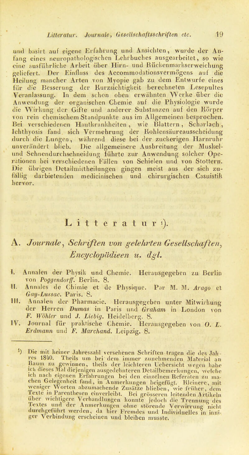 und basirt auf eigene Erfahrung und Ansichten, wurde der An- fang eines neuropathologischen Lehrbuches ausgearbeitet, so wie eine ausführliche Arbeit über Hirn- und Rückenmarkserweichung geliefert. Der Einlluss des Accommodationsvermögens auf die Heilung mancher Arten von Myopie gab zu dem Entwürfe eines für die Besserung der Kurzsichtigkeit berechneten Lesepultes Veranlassung. In dem schon oben erwähnten Werke über die Anwendung der organischen Chemie auf die Physiologie wurde die Wirkung der Gifte und anderer Substanzen auf den Körper von rein chemischem Standpunkte aus im Allgemeinen besprochen. Bei verschiedenen Hautkrankheiten , wie Blattern, Scharlach , Ichthyosis fand sich Vermehrung der Kohlensäureausscheidung durch die Lungen, während diese bei der zuckerigen Harnruhr unverändert blieb. Die allgemeinere Ausbreitung der Muskel- und Sehnendurchschneidung führte zur Anwendung solcher Ope- rationen bei verschiedenen Fällen von Schielen und von Stottern. Die übrigen Detailmictheilungen gingen meist aus der sich zu- fallig darbietenden medicinischen und chirurgischen Casuistik hervor. Litteraturi). A. Journale) Schriften von gelehrten Gesellschaften^ Encyclopiidieen u. dgl. I. Annalen der Physik und Chemie. Herausgegeben zu Berlin von Poggendorjf. Berlin. 8. 14. Annales de Chimie et de Physique. Par M. M. Arago et Gay-Lussac. Paris. 8. III. Annalen der Pharmacic. Herausgegeben unter Mitwirkung der Herren Dumas in Paris und Graham in London von F. Wähler und J. Lieiig. Heidelberg. 8. IV. Journal für praktische Chemie. Herausgegeben von 0. L. Erdmann und F. Marchand. Leipzig. 8. J) Die mit keiner Jahreszahl versehenen Schriften tragen die des Jah- res 1840. Theils um bei dem immer zunehmenden Material an Raum zu gewinnen, theils der leichteren Uebersicht wegen habe ich dieses Mal diejenigen ausgedehnteren Detailbemerluingcn, welche ich nach eigenen Erfahrungen bei den einzelnen Referaten zu ma- chen Gelegenheit fand, in Anmerkungen beigefügt. Kleinere, mit weniger Worten abzumachende Zusätze blieben, wie früher, dem Texte in Parenthesen einverleibt. Bei grösseren leitenden Artikeln über wichtigere Verhandlungen konnte jedoch die Trennung des Textes und der Anmerkungen ohne störende Verwirrung nicht durchgeführt werden, da hier Fremdes und Individuelles in inni- ger Verbindung erscheinen und bleiben musste. i