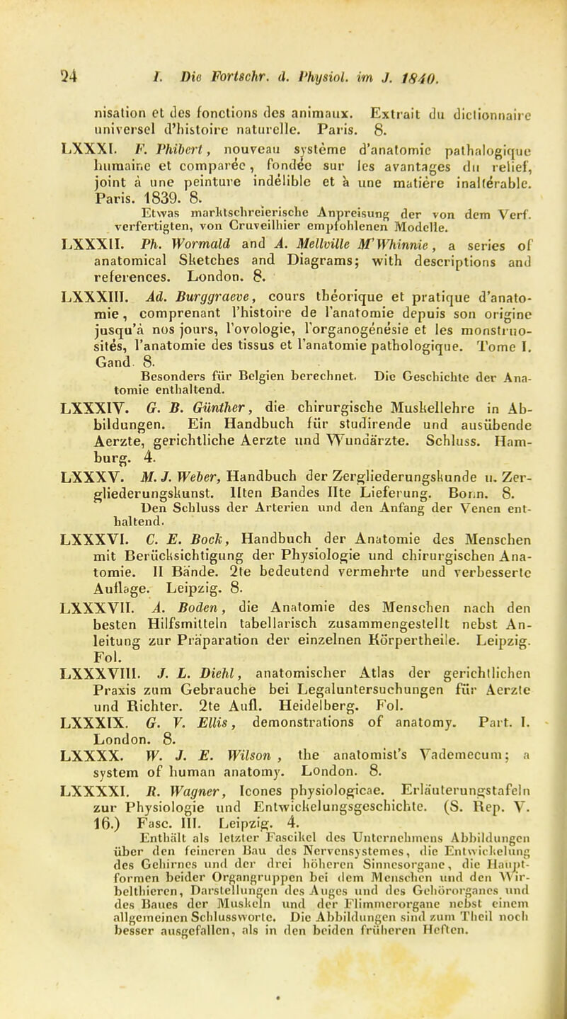 nisation et des fonetions des animaux. Extrait du dictionnaire universel d'histoire naturelle. Paris. 8. LXXXI. V. Phibert, nouveau Systeme d'anatomic pathalogique huraaine et comparec, fondee sur les avantages du relief, joint ä une peinture indelible et a une matiere inalferable. Paris. 1839. 8. Etwas marktschreierische Anpreisung der von dem Verf. verfertigten, von Cruveilhier empfohlenen Modelle. LXXXII. Ph. Wormald and A. Mellville HfWhinnie, a series of anatomical Sketches and Diagrams; with descriptions and references. London. 8. LXXXIII. Ad. Burggraeve, cours tbeorique et pratique d'anato- mie, comprenant l'histoire de 1'anatomie depuis son origine jusqu'ä nos jours, l'ovologie, l'organogenesie et les monstruo- sites, 1'anatomie des tissus et 1'anatomie pathologicjue. Tome I. Gand- 8. Besonders für Belgien berechnet. Die Geschichte der Ana- tomie enthaltend. LXXXIV. G. B. Günther, die chirurgische Mushellehre in Ab- bildungen. Ein Handbuch für studirende und ausübende Aerzte, gerichtliche Aerzte und Wundärzte. Schluss. Ham- burg. 4. LXXXV. M. J. Weber, Handbuch der Zergliederungskunde u. Zer- gliederungskunst. Ilten Bandes Ute Lieferung. Bonn. 8. Den Schluss der Arterien und den Anfang der Venen ent- haltend. LXXXVI. C. E. Bock, Handbuch der Anatomie des Menschen mit Berücksichtigung der Physiologie und chirurgischen Ana- tomie. II Bände. 2te bedeutend vermehrte und verbesserte Aullage. Leipzig. 8. LXXXVII. A. Boden, die Anatomie des Menschen nach den besten Hilfsmitteln tabellarisch zusammengestellt nebst An- leitung zur Präparation der einzelnen Körpertheile. Leipzig. Fol. LXXXVIII. J. L. Diehl, anatomischer Atlas der gerichtlichen Praxis zum Gebrauche bei Legaluntersuchungen für Aerzle und Richter. 2te Aufl. Heidelberg. Fol. LXXXIX. G. V. Ellis, demonstrations of anatomy. Part. I. London. 8. LXXXX. W. J. E. Wilson , the anatomist's Vademecum; a System of human anatomy. London. 8. LXXXXI. jR. Wagner, Icones physiologicae. Erläuterungstafeln zur Physiologie und Entwickelungsgeschichte. (S. Rep. V. 16.) Fase. III. Leipzig. 4. Enthält als letzter Fascikcl des Unternehmens Abbildungen über den feineren Bau des Ncrvensystemes, die Entwichelung des Gehirnes und der drei höheren Sinnesorgane, die Hatipt- formen beider Organgruppen bei dem Menschen und den A\ ir- bclthieren, Darstellungen des Auges und des Gehörorgancs und des Baues der Muskeln und der Flimincrorganc nebst einem allgemeinen Schlussworlc. Die Abbildungen sind zum Thcil noch besser ausgefallen, als in den beiden früheren Heften.