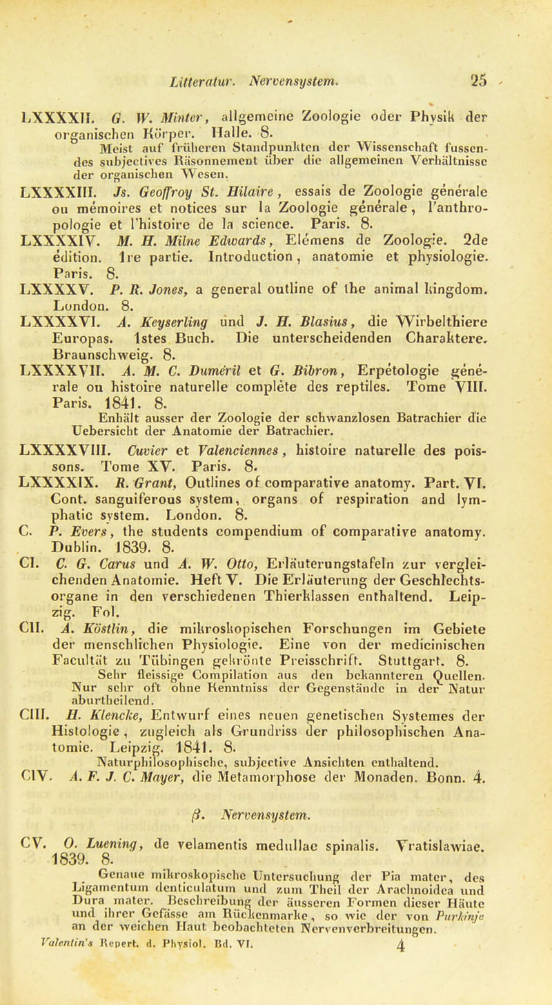 LXXXXH. G. W. Minier, allgemeine Zoologie oder Physik der organischen Körper. Halle. 8. Meist auf früheren Standpunkten der Wissenschaft fussen- des subjectives Räsonnement über die allgemeinen Verhältnisse der organischen Wesen. LXXXXIII. Js. Geoffroy St. Hilaire, essais de Zoologie generale ou memoires et notices sur la Zoologie generale, l'anthro- pologie et l'histoire de la science. Paris. 8. LXXXXIV. M. H. Milne Edwards, Elemens de Zoologie. 2de edition. Ire partie. Introduction, anatomie et physiologie. Paris. 8. LXXXXV. P. R. Jones, a general outline of the animal hingdom. London. 8. LXXXXVI. A. Keyserling und J. H. Blasius, die Wirbelthiere Europas. 1stes Buch. Die unterscheidenden Charaktere. Braunschweig. 8. LXXXXVH. A. M. C. Dumeril et G. Bibron, Erpetologie gene- rale ou histoire naturelle complete des reptiles. Tome VIII. Paris. 1841. 8. Enhält ausser der Zoologie der schwanzlosen Batrachier die Uebersicht der Anatomie der Batrachier. LXXXXVIII. Cuvier et Valenciennes, histoire naturelle des pois- sons. Tome XV. Paris. 8. LXXXXIX. R. Grant, Outlines of comparative anatomy. Part. VI. Cont. sanguiferous System, Organs of respiration and lym- phatic System. London. 8. C. P. Evers, the students compendium of comparative anatomy. Dublin. 1839. 8. Cl. C. G. Carus und A. W. Otto, Erläuterungstafeln zur verglei- chenden Anatomie. Heft V. Die Erläuterung der Geschlechts- organe in den verschiedenen Thierklassen enthaltend. Leip- zig. Fol. CIL A. Köstlin, die mikroskopischen Forschungen im Gebiete der menschlichen Physiologie. Eine von der medicinischen Faciiltät zu Tübingen gekrönte Preisschrift. Stuttgart. 8. Sehr fleissige Compilation aus den bekannteren Quellen. Nur sehr oft ohne Renntniss der Gegenstände in der Natur aburtheilend. CHI. H. Klencke, Entwurf eines neuen genetischen Systemes der Histologie , zugleich als Grundriss der philosophischen Ana- tomie. Leipzig. 1841. 8- Naturphilosophische, subjective Ansichten enthaltend. C1V. A. F. J. C. Mayer, die Metamorphose der Monaden. Bonn. 4. ß. Nervensystem. CV. 0. Luening, de velamentis medullac spinalis. Vratislawiae. 1839. 8. Gena ue mikroskopische Untersuchung der Pia matcr, des Ligamentum denticulatum und zum Theil der Arachnoidea und Dura matcr. Beschreibung der äusseren Formen dieser Häute und ihrer Gcfässe am Rüclienmarlie, so wie der von Purkinje an der weichen Haut beobachteten Nervenverbreitungen. Valentin'» Repert, d. Physiol. Bd. VF. A