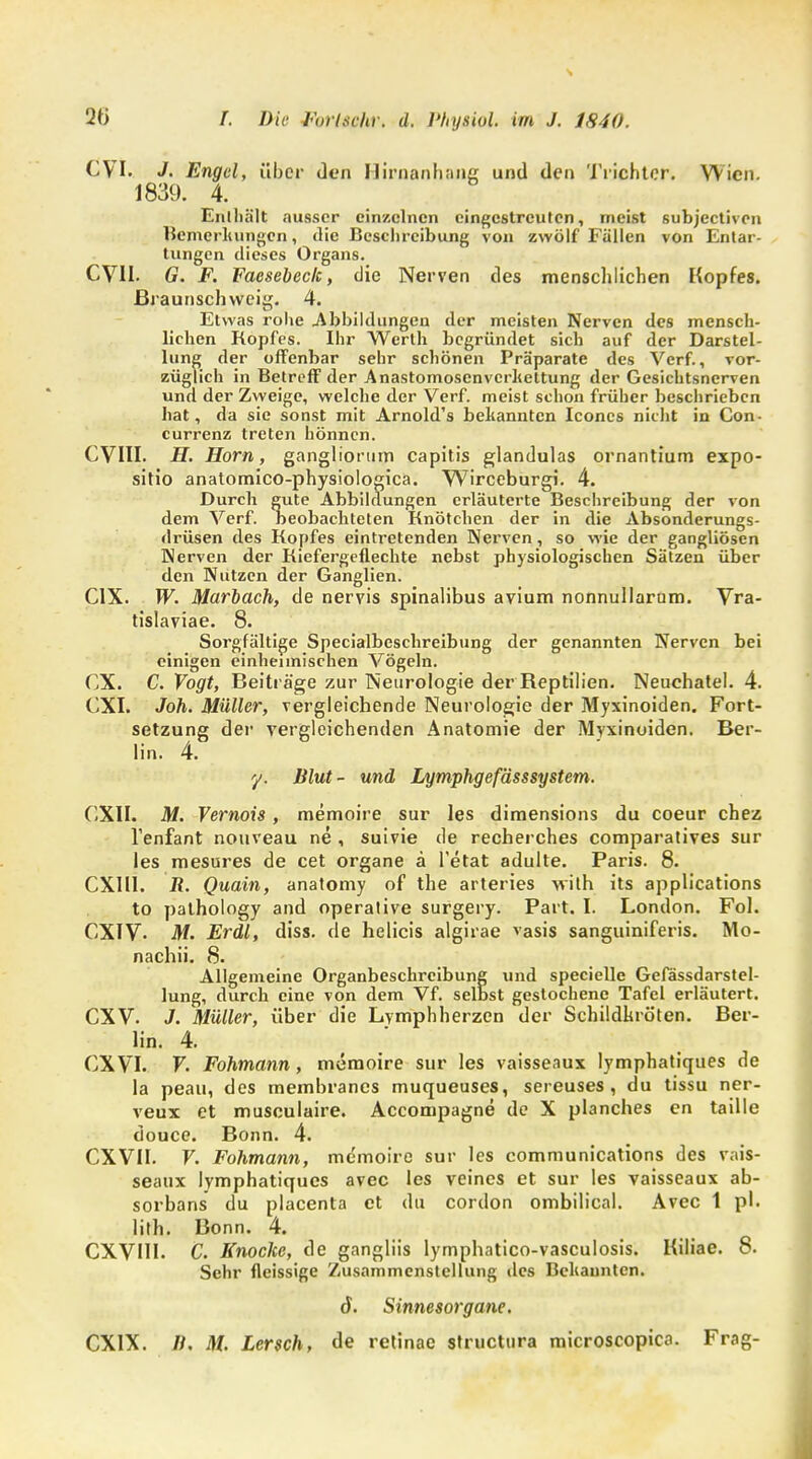 CVI. J. Engel, über den Hirnanhang und den Trichter. Wien. 1839. 4. Enthält ausser einzelnen eingestreuten, meist subjectiven Bemerkungen, die Beschreibung von zwölf Fällen von Entar- tungen dieses Organs. CVII. G. F. Faesebeck, die Nerven des menschlichen Kopfes, ßraunschvveig. 4. Etwas rohe .Abbildungen der meisten Nerven des mensch- lichen Kopfes. Ihr Werth begründet sich auf der Darstel- lung der offenbar sehr schönen Präparate des Verf., vor- züglich in Betreff der Anastomoscnvcrkettung der Gesichtsnerven und der Zweige, welche der Verf. meist schon früher beschrieben hat, da sie sonst mit Arnold's bekannten Iconcs nicht in Con- currenz treten hönnen. CVIII. H. Horn, gangliorum capitis glandulas ornantium expo- sitio anatomico-physiologica. Wirceburgi. 4. Durcb gute Abbildungen erläuterte Beschreibung der von dem Verf. beobachteten Knötchen der in die Absonderungs- drüsen des Kopfes eintretenden Nerven, so wie der gangliösen Nerven der Kiefergeflechte nebst physiologischen Sätzen über den Nutzen der Ganglien. C1X. W. Marbach, de nervis spinalibus avium nonnullarum. Vra- tislaviae. 8. Sorgfältige Specialbeschreibung der genannten Nerven bei einigen einheimischen Vögeln. CX. C. Vogt, Beiträge zur Neurologie der Reptilien. Neuchatel. 4. CXI. Joh. Müller, vergleichende Neurologie der Myxinoiden. Fort- setzung der vergleichenden Anatomie der Myxinoiden. Ber- lin. 4. y. Blut- und Lymphgeßsssystem. CXII. M. Vernois, memoire sur les dimensions du coeur chez Tenfant nouveau ne , suivie de recherches comparatives sur les mesures de cet organe ä l'etat adulte. Paris. 8. CX11I. R. Quain, anatomy of the arteries wilh its applications to pathology and operative surgery. Part. I. London. Fol. CXIV- M. Erdl, diss. de helicis algirae vasis sanguiniferis. Mo- nachii. 8. Allgemeine Organbeschreibung und specielle Gefässdarstel- lung, durch eine von dem Vf. selbst gestochene Tafel erläutert. CXV. J. Müller, über die Lymphherzen der Schildkröten. Ber- lin. 4. CXVI. V. Fohmann, memoire sur les vaisseaux lymphatiques de la peau, des memhranes muqueuses, sereuses , du tissu ner- veux et musculaire. Accompagne de X planches en taille douce. Bonn. 4. CXVII. V. Fohmann, memoire sur les Communications des vais- seaux lymphatiques avec les veines et sur les vaisseaux ab- sorbans du placenta et du cordon ombilical. Avec 1 pl. lith. Bonn. 4. CXVI1I. C. Knocke, de gangliis lymphatico-vasculosis. Kiliae. 8. Sehr fleissige Zusammenstellung des Bekannten. 6. Sinnesorgane.