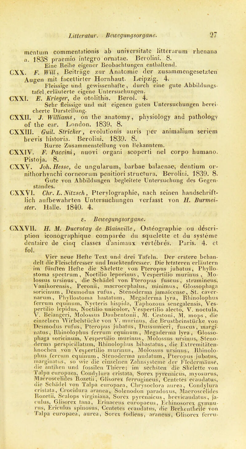 mentuin commentationis ab universitate litterarum rhenana a. 1838 praemio integro ornatae. Berolini. 8. Eine Reihe eigener Beobachtungen enthaltend. CXX. F. Will, Beiträge zur Anatomie der zusammengesetzten Augen mit facetlirler Hornhaut. Leipzig. 4. Fleissige lind gewissenhafte, durch eine gute Abbildungs- tafel erläuterte eigene Untersuchungen. CXXI. E. Krieger, de otolithis. Berol. 4. Sehr fleissige und mit eigenen guten Untersuchungen berei- cherte Darstellung. CXXII. J. Williams, on the anatomy, physiology and pathology of the ear. London. 1839. 8. CXXIII. Guil. Stricker, evolutionis auris per animaliura seriem brevis historia. Berolini. 1839. 8. Kurze Zusammenstellung von bekanntem. CXXIV. F. Paccini, nuovi organi scoperti nel corpo humano. Pistoja. 8. CXXV. Joh. Hesse, de ungularum, barbae balaenae, dentium or- nithorhynchi corneorum penitiori struetura. Berolini. 1839. 8. Gute von Abbildungen begleitete Untersuchung des Gegen- standes. CXXVI. Chr. L. Nitzsch, Pterylographie, nach seinen handschrift- lich aufbewahrten Untersuchungen verfasst von H. Burmei- ster. Halle. 1840. 4. e. Bewegungsorgane. CXXVII. H. M. Ducrotay de Blainville, Osteographie ou deseri- ption iconographique comparee du squelette et du sysleme dentaire de cinq classes d'animaux vertebres. Paris. 4. et fol. Vier neue Hefte Text und drei Tafeln. Der erstere behan- delt die Fleischfresser und Insektenfresser. Die letzteren erläutern im fünften Hefte die Skelette von Pteropus jubatus, Phyllo- stoma spectrum, Noctilio leporinus, Vespertilio murinus , Mo- lossus nrsinus , die Schädel von Pteropus fuscus, stramineus, Vanikorensis, Peronii, macroeephalus, minimus, Glossophaga soricinum, Desmodus rufus, Stenoderma jamai'censc, St. caver- narum, Phyllostoma hastatum, Megaderma lyra, Rhinoloplius ferrum equinum, Nycteris hispida, Taphozous senegalensis, Ves- pertilio lepidus, Noctilio unicolor, Vespertilio alecto, V. noctula, V. Belangen, Molossus Daubentonii, M. Cestoni, M. mops, die einzelnen Wirbelstücke von V. murinus, die Brustbeinstücke von Desmodus rufus, Pteropus jubatus, Dussumieri, fuscus, margi- natus, Rhinoloplius ferrum equinum, Megaderma lyra, Glosso- phaga soricinum, Vespertilio murinus, Molossus nrsinus, Steno- dermi perspkillatum, Bhinoloj)!ius bihaslatus, die Extremitäten- knochen von Vespertilio murinus, Molossus ursinus, Rhinolo- plius ferrum equinum, Stenoderma nudatum, Pteropus jubatus, marginatus, so wie die einzelnen Zahnsysteme der Fledermäuse, die antiken und fossilen Thiere; im sechsten die Skelette von Talpa europaea, Condylura cristata, Sorex pyrenaicus, myosurus, Macroscclides Rozetii, Glisorex ferrugineus, Centclcs ecaudatus, die Schädel von Talpa europaea, Chrysoclora aurea, Condylura cristata, Crocidura aranea, Solenodon paradoxus, Macroscclides Rozetii, Sealops virginiana, Sorex pyrenaicus, brcvicaudal us, ja- inlus, Glisorex tana, Erinaceus europacus, Echjnqsorex gynmu- rus, Ericulus spinosus, Centclcs ccaudalus, die Bcckcnlheile von Talpa europaea, aurea, Sorex fodiens, araneus, Glisorex ferru-