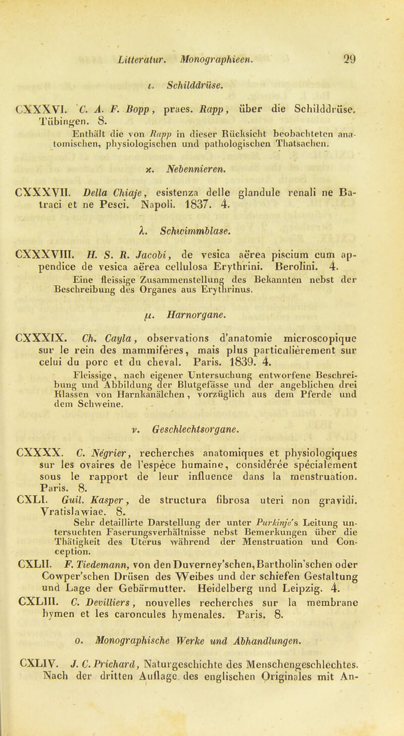 i. Schilddrüse. ( XXXVI. C. A. F. Bopp, praes. Rapp, über die Schilddrüse. Tübingen. 8. Enthält die von Rapp in dieser Rücksicht beobachteten ana- tomischen, physiologischen und pathologischen Thatsachcn. x. Nebennieren. CXXXVII. Deila Chiaje, esistenza delle glandule renali ne Ba- Iraci et ne Pesci. Napoli. 1837. 4. X. Schwimmblase. CXXXVIII. H. S. R. Jacobi, de vesica aerea piscium cum ap- pendice de vesica aerea cellulosa Erythrini. Berolini. 4. Eine fleissige Zusammenstellung des Bekannten nebst der Beschreibung des Organes aus Erytnrinus. /u. Harnorgane. CXXX1X. Ch. Cayla, observations d'anatomie microscopique sur le rein des mammiferes, mais plus particulierement sur celui du porc et du cheval. Paris. 1839. 4. Fleissige, nach eigener Untersuchung entworfene Beschrei- bung und Abbildung der Blutgefässe und der angeblichen drei Klassen von Harnkanälchen, vorzüglich aus dem Pferde und dem Schweine. v. Geschlechtsorgane. CXXXX. C. Negrier, recherches anatomiques et physiologiques sur les ovaires de l'espece humaine, consideree specialement sous le rapport de leur influence dans la rnenstruation. Paris. 8. CXLI. Guil. Kasper, de struetura fibrosa uteri non gravidi. Vratislawiae. 8. Sehr detaillirte Darstellung der unter Purkinje's Leitung un- tersuchten Faserungsverhältnisse nebst Bemerkungen über die Thätigkeit des Uterus während der Menstruation und Con- ception. CXLII. F. Tiedemann, von den Duverney'sehen,Bartholin'schen oder Cowper'schen Drüsen des Weibes und der schiefen Gestaltung und Lage der Gebärmutter. Heidelberg und Leipzig. 4. CXL1I1. C. Devilliers, nouvelles recherches sur la membrane hymen et les caroncules hymenales. Paris. 8. o. Monographische Werke und Abhandlungen. CXL1V. J. C.Prichard, Naturgeschichte des Menschengeschlechtes. Nach der dritten Auflage des englischen Originales mit An-
