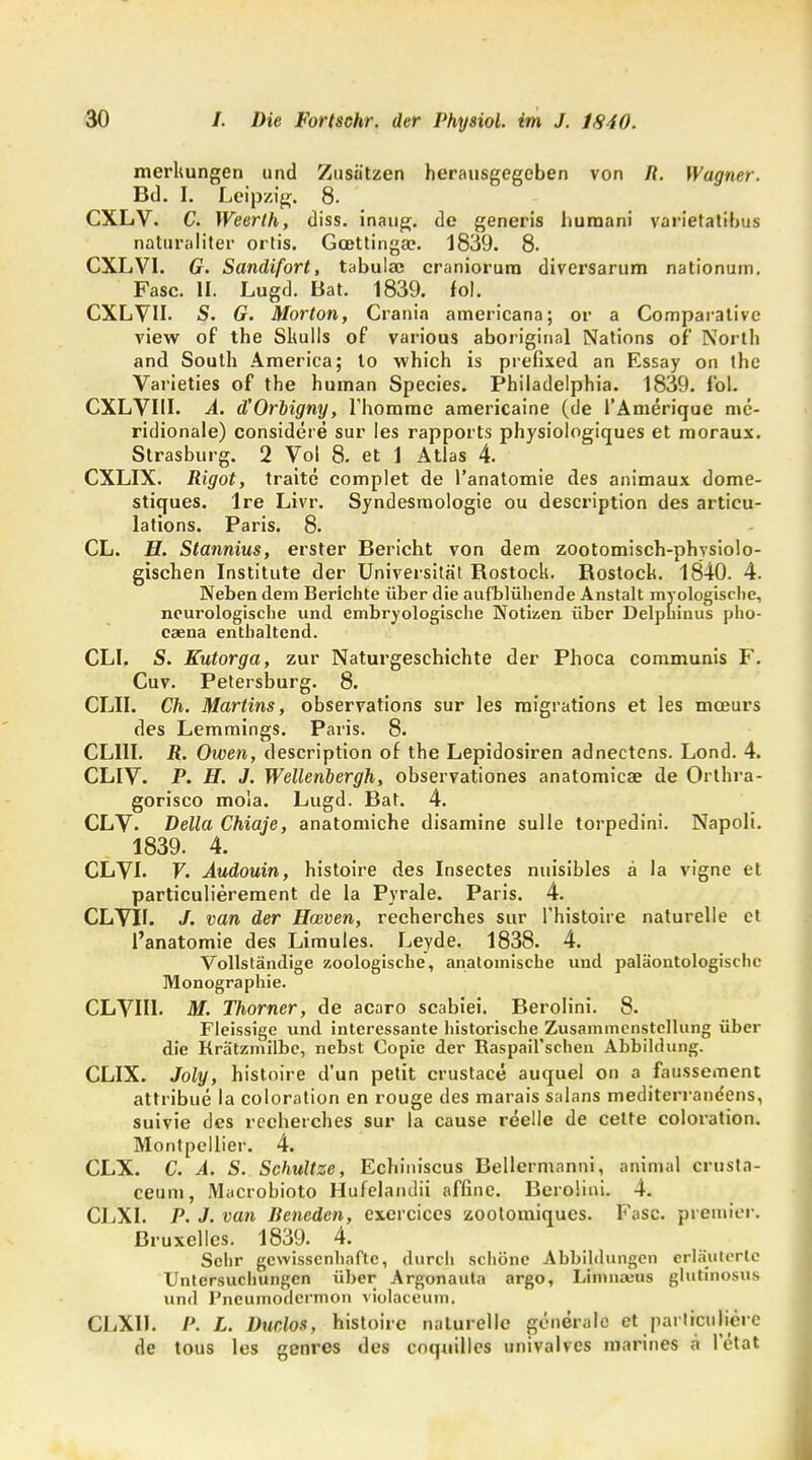 merlmngen und Zusätzen herausgegeben von R. Wagner. Bd. I. Leipzig. 8. CXLV. C. Weerlh, diss. inaug. de generis humani varietatibus naturaliter ortis. Gcettinga?. 1839. 8. CXLVI. G. Sandifort, tabula; craniorura diversarum nationum. Fase. II. Lugd. Bat. 1839. fol. CXLVII. S. G. Morton, Crania americana; or a Comparative view of the Skulls of various aboriginal Nations of' North and South America; lo which is prefixed an Essay on the Varieties of the human Species. Philadelphia. 1839. fol. CXLVIU. A. d'Orbigny, Thomme americaine (de l'Amerique mc- ridionale) considere sur les rapports physiologiques et moraux. Strasburg. 2 Vol 8. et 1 Atlas 4. CXLIX. Rigot, traite complet de l'anatomie des animaux dome- stiques. Ire Livr. Syndesmologie ou description des articu- lations. Paris. 8. CL. H. Stannius, erster Bericht von dem zootomisch-phvsiolo- gischen Institute der Universität Bostock. Bostoch. 1840. 4. Neben dem Berichte über die aufblühende Anstalt myologische, neurologische und embryologische Notizen über Delpkinus pho- caena enthaltend. CLL S. Kutorga, zur Naturgeschichte der Phoca communis F. Cuv. Petersburg. 8. CLII. Ch. Martins, observations sur les migrations et les meeurs des Lemmings. Paris. 8. CL11I. R. Owen, description of the Lepidosiren adnectens. Lond. 4. CLIV. P. H. J. Wellenbergh, observationes anatomicae de Orthra- gorisco moia. Lugd. Bat. 4. CLV. Deila Chiaje, anatomiche disamine sulle torpedini. Napoli. 1839. 4. CLVL F. Audouin, histoire des Insectes nuisibles ä la vigne et particulierement de la Pyrale. Paris. 4. CLVB. /. van der Haiven, recherches sur l'histoire naturelle et l'anatomie des Limules. Leyde. 1838. 4. Vollständige zoologische, anatomische und paläontologischc Monographie. CLVII1. M. Thorner, de acaro scabiei. Berolini. 8. Fleissige und interessante historische Zusammenstellung über die Krätzmilbe, nebst Copic der Raspail'schen Abbildung. CLIX. Joly, histoire d'un petit crustace auquel on a faussement attribue la coloration en rouge des marais salans mediterrane'ens, suivie des recherches Sur la cause reelle de cette coloration. Montpellier. 4. CLX. C. A. S. Schultze, Echiniscus Bellermanni, animal crusta- ceum, Macrobioto Hufelaiulii affine. Beroüni. 4. CLXI. P. J. van Beneden, exercices zoolomiques. Fase, preinier. Bruxelles. 1839. 4. Sehr gewissenhafte, durch schöne Abbildungen erläuterte Untersuchungen über Argonauta argo, Limnauis glutinosus und Pncumodcrmon violaceuin. CJiXIl. P. L. Duclos, histoire naturelle generale et particulierc de tous les genres des cnquilles univalvcs marines a l'ctat