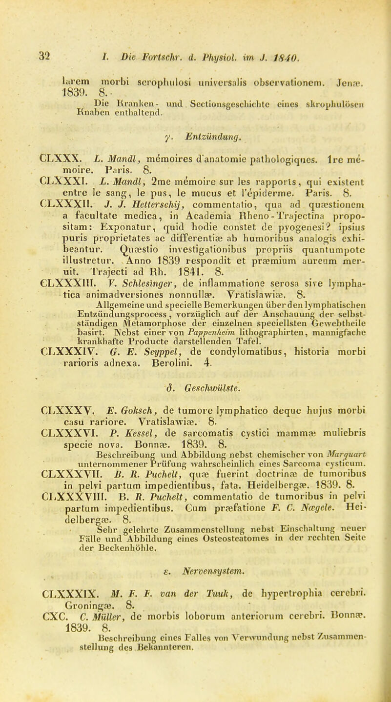 larcm morbi serophulosi universalis Observationen). Jena?. 1839. 8. Die Kranken- und Sectionsgeschichtc eines slirophulösen Knaben enthaltend. y. Entzündung. CLXXX. L. Mandl, memoires d'anatomie pathologiques. Ire me- moire. Paris. 8. CLXXXI. L.Mandl, 2rae memoire sur les rapporls, qui existent entre le sang, le pus, le mueus et l'epiderme. Paris. 8. CLXXXII. J. J. Hetterschij, commentalio, qua ad quasstionem a f'acultate medica, in Academia Rheno-Trajectina propo- sitam: Exponatur, quid bodie eonstet de pyogenesi? ipsius puris proprietates ac differentiae ab humoribus analogis exhi- beantur. Quaestio investigationibus propriis quantumpote illustretur. Anno 1839 respondit et praemium aureum mer- uit. Trajecti ad Rh. 1841. 8. CLXXX1II. F. Schlesinger, de inflammatione serosa sive lympha- tica animadversiones nonnulla?. Vratislawia;. 8. Allgemeine und specielle Bemerkungen über den lymphatischen Entzündungsprocess, vorzüglich auf der Anschauung der selbst- ständigen Metamorphose der einzelnen speciellsten Gewebtheile basirt. Nebst einer von Pappenheim lithographirten, mannigfache krankhafte Producte darstellenden Tafel. CLXXXIV. G. E. Seyppel, de condylomatibus, historia morbi rarioris adnexa. Berolini. 4. d. Geschwülste. CLXXXV. E. Golisch, de tumore lymphatico deque hu jus morbi casu rariore. Vratislatviae. 8. CLXXXVI. P. Kessel, de sareomatis cyslici mamma; muliebris specie nova. Bonnae. 1839. 8. Beschreibung und Abbildung nebst chemischer von Martjtuart unternommener Prüfung wahrscheinlich eines Sarcoma cysticum. CLXXXVII. B. R. Puchelt, qua? fuerint doctrina; de tuinoribus in pelvi partum impedientibus, fata. Heidelberga?. 1839. 8. CLXXXVIII. B. R. Puchelt, commentatio de tumoribus in pelvi partum impedientibus. Cum praefatione F. C. Nccgele. Hei- delbergac. 8. Selir gelehrte Zusammenstellung nebst Einschaltung neuer Fälle und Abbildung eines Osteostcatomes in der rechten Seile der Bechenhöhle. e. Nervensystem. CLXXXIX. M. F. F. van der Tuuk, de hypertrophia cerebri. Groninga?. 8. CXC. C. Müller, de morbis loborum antcriorum cerebri. Bonna\ 1839. 8. Beschreibung eines Falles von Verwundung nebst Zusammen- stellung des Bekannteren.