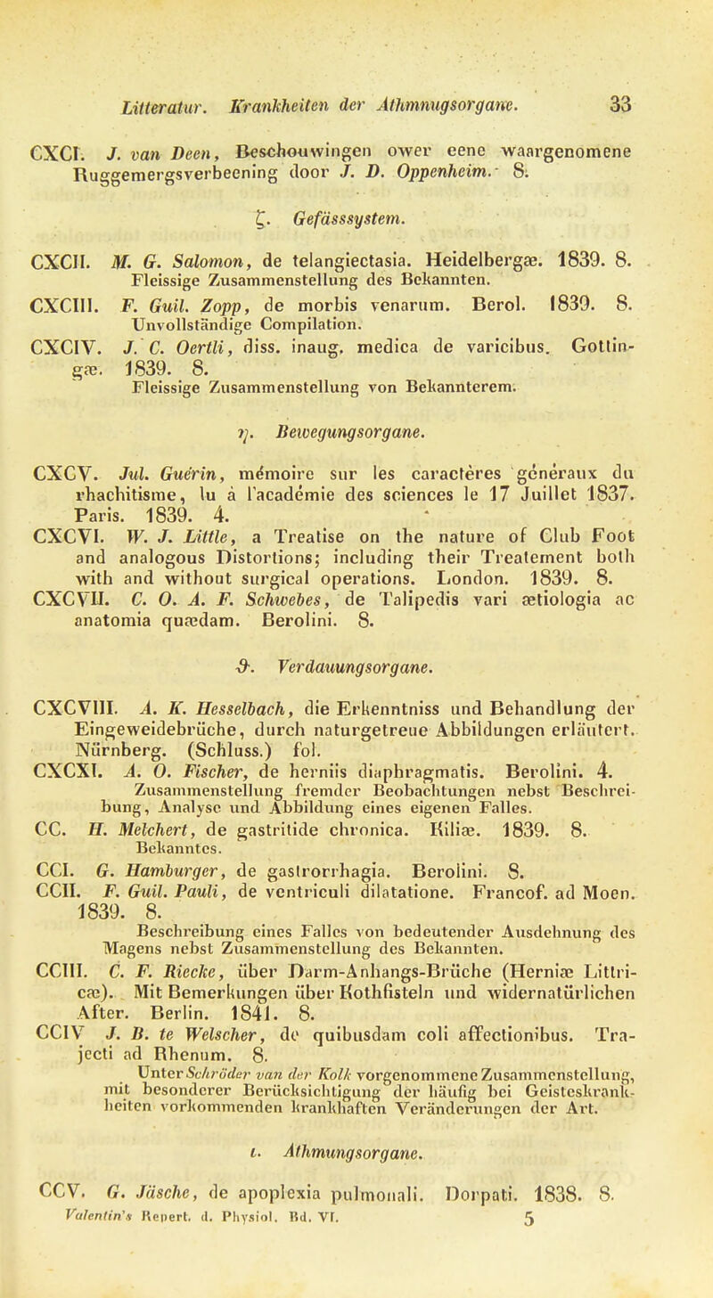 CXCr. J. van Deen, Beschouwingen ower eene waargenomene Ruggemergsverbeening door /. D. Oppenheim.- 8: £. Gefässsystem. CXCII. M. G. Solomon, de telangiectasia. Heidelberg«. 1839. 8. Fleissige Zusammenstellung des Bekannten. CXCII1. F. Guil. Zopp, de morbis venarum. Berol. 1839. 8. Unvollständige Compilation. CXCIV. J. C. Oertli, diss. inaug, medica de varicibus. Gotlin- g». 1839. 8. Fleissige Zusammenstellung von Bekannterem. Beivegungsorgane. CXCV. Jul. Gue'rin, memoire sur les caracleres generaux du rhachitisme, lu ä lacademie des sciences le 17 Juillet 1837. Paris. 1839. 4. CXCVI. W. J. LUtle, a Treatise on the nature of Club Foot and analogous Distortions; including tbeir Trealement bolb with and witbout surgical Operations. London. 1839. 8. CXCVH. C. 0. A. F. Schwebes, de Talipedis vari aetiologia ac anatomia quaedam. Berolini. 8. Verdauungsorgane. CXCVI1I. A. K. Hesselbach, die Erkenntniss und Behandlung der Eingeweidebrüche, durch naturgetreue Abbildungen erläutert. Nürnberg. (Schluss.) fol. CXCXI. A. 0. Fischer, de herniis diaphragmatis. Berolini. 4. Zusammenstellung fremder Beobachtungen nebst Beschrei- bung, Analyse und Abbildung eines eigenen Falles. CC. H. Melchert, de gastritide chronica. Kiliae. 1839. 8. Bekanntes. CGI. G. Hamburger, de gastrorrhagia. Berolini. 8. CCII. F. Guil. Pauli, de ventriculi dilatatione. Francof. ad Moen. 1839. 8. Beschreibung eines Falles von bedeutender Ausdehnung des Magens nebst Zusammenstellung des Bekannten. CCIII. C. F. Rieche, über Darm-Anhangs-Brüche (Herniae Littri- cae). Mit Bemerkungen über Kothfisteln und widernatürlichen After. Berlin. 1841. 8. CCIV J. B. te Welscher, de quibusdam coli affectiom'bus. Tra- jecti ad Rhenum. 8. Unter Schröder van dar Kolk vorgenommene Zusammenstellung, mit besonderer Berücksichtigung der häufig bei Geisteskrank- heiten vorkommenden krankhaften Veränderungen der Art. i. Athmungsorgane. CCV. G, Jäsche, de apoplexia pulmonali. Dorpati. 1838. 8. Valentin'» Repert. d. Physiol. Bd. Vf. 5
