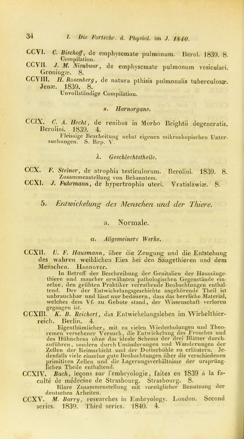 CCVI. C. Bischof?, de emphvscmate pulmonum. Berol. 1839. 8. Compilation. CCV1I. /. M. Nieubuur, de emphysemate pulmonum vesiculari. Groninga;. 8. CCVIH. H. Rosenberg, de natura pthisis pulmonalis tuberculosa?. Jena;. 1839. 8. Unvollständige Compilation. x. Harnorgane. CCIX.. C. A. Hecht, de renibus in Morbo Brightii deeeneratis. Berolini. 1839. 4. Fleissige Bearbeitung nebst eigenen mikroskopischen Unter- suchungen. S. Rep. V. h Geschlechtstheile. CCX. F. Steiner, de atrophia testiculorum. Berolini. 1839. 8. Zusammenstellung von Bekanntem. CCXI. /. Fuhrmann, de hypertrophia uteri. Vratislawiae. 8. 5. Entwicklung des Menschen und der Thiere. a. Normale. a. Allgemeinere Werke. CCXII. U. F. Hausmann, über die Zeugung und die Entstehung des wahren weiblichen Eies bei den Sä'ugethieren und dem Menschen. Hannover. In Betreff der Beschreibung der Genitalien der Haussäuge- thierc und mancher erwähnten pathologischen Gegenstände ein- zelne, den geübten Praktiker verrathende Beobachtungen enthal- tend. Der der Entwickelungsgeschichte angehörende Theil ist unbrauchbar und lässt nur bedauern, dass das herrliche Material, welches dem Vf. zu Gebote stand, der Wissenschaft verloren gegangen ist. CCXII1. K. B. Reichert, das Entwickelungsleben im Wirbelthier- reich. Berlin. 4. Eigenthümlichcr, mit zu vielen Wiederholungen und Theo- remen versehener Versuch, die Entwickclung des Frosches und des Hühnchens ohne das ideale Schema der drei Blätter durch- zuführen, sondern durch Umänderungen und Wanderungen der Zellen der Keimschicht und der Doltcrhöhlc zu erläutern. Je- denfalls viele einzelne gute Beobachtungen über die verschiedenen f>rimitivcn Zellen und die Lagcrungsvcrhältnisse der ursprüng- ichen Theile enthaltend. CCX1V. Bach, lecons sur l'embrvologie, faites en 1839 ä la fa- culte de medecine de Strasbourg. Strasbourg. 8. Klare Zusammenstellung mit vorzüglicher Benutzung der deutschen Arbeiten. CCXV. M. Barry, researebes in Embryology. London. Second series. 1839. Third scrics. 1840. 4.