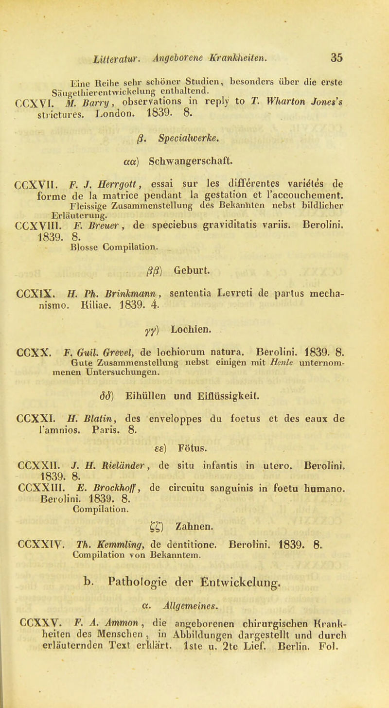 Eine Reihe sein' schönei' Studien, besonders über die erste Säugethierentwickelung enthaltend. CCXVI. M. Barry, observations in reply to T. Wharton Jones's strictures. London. 1839. 8. ß. Specialwerke. cca) Schwangerschaft. CCXVII. F. J. Herrgott, essai sur les differentes varie'tes de forme de la matrice pendant la gestation et raccouchement. Fleissige Zusammenstellung des Bekannten nebst bildlicher Erläuterung. CCXVIU. F. Breuer, de speciebus graviditatis variis. Berolini. 1839. 8. Blosse Compilation. ßß) Geburt. CCXIX. H. Ph. Brinkmann, sententia Levreti de partus mecha- nismo. Kiliae. 1839. 4. y<y) Lochien. CCXX. F. Guil. Grevel, de lochiorum natura. Berolini. 1839. 8. Gute Zusammenstellung nebst einigen mit Heule unternom- menen Untersuchungen. 66) Eihüllen und Eiflüssigkeit. CCXXI. H. Biotin, des enveloppes du foetus et des eaux de l'amnios. Paris. 8. ee) Fötus. CCXX1I. J. H. Rieländer, de situ infantis in utero. Berolini. 1839. 8. CCXX1II. E. Brockhoff, de circuitu sanguinis in foetu humano. Berolini. 1839. 8. Compilation. f£) Zahnen. CCXXIV. Th. Kemmling, de dentitione. Berolini. 1839. 8. Compilation von Bekanntem. b. Pathologie der Entwickelung. a. Allgemeines. CCXXV. F. A. Ammon, die angeborenen chirurgischen Krank- heilen des Menschen , in Abbildungen dargestellt und durch erläuternden Text erklärt, lste u. 2te Lief. Berlin. Fol.