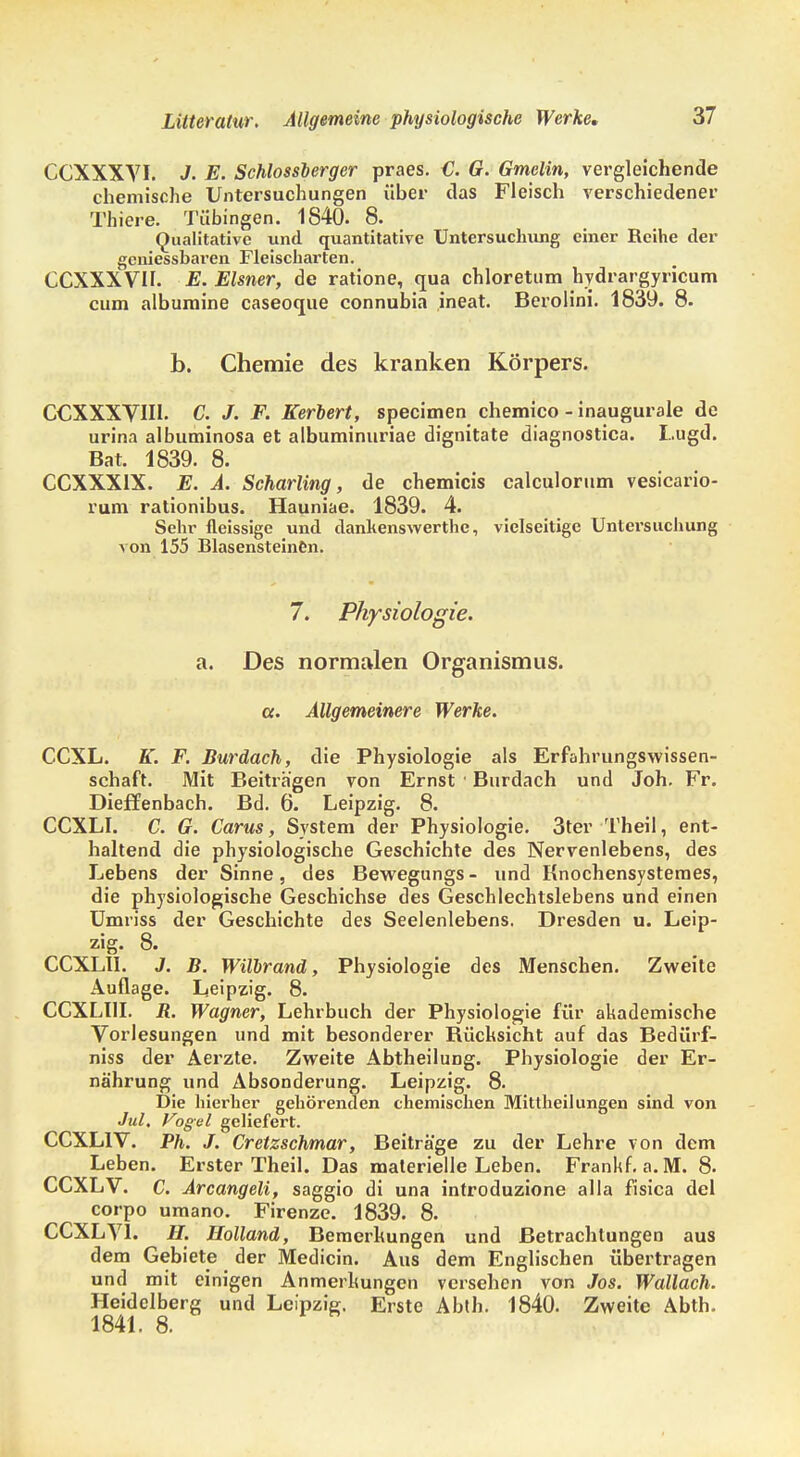 CCXXXVI. J. E. Schlossberger praes. €. G. Gmclin, vergleichende chemische Untersuchungen über das Fleisch verschiedener Thiere. Tübingen. 1840. 8. Qualitative und quantitative Untersuchung einer Reihe der geniessbaren Fleischarten. CCXXXVII. E. Eisner, de ratione, qua chloretum hvdrargyricum cum albumine caseoque connubin ineat. Berolini. 1839. 8. b. Chemie des kranken Körpers. CCXXXVIII. C. J. F. Kerbert, specimen chemico - inaugurale de urina albuminosa et albuminuriae dignitate diagnostica. Lugd. Bat. 1839. 8. CCXXX1X. E. A. Scharling, de chemicis calculorum vesicario- rum rationibus. Hauniae. 1839. 4. Sehr fleissige und dankenswerthc, vielseitige Untersucliung von 155 Blasensteinen. 7. Physiologie. a. Des normalen Organismus. a. Allgemeinere Werke. CCXL. K. F. Burdach, die Physiologie als Erfahrungswissen- schaft. Mit Beiträgen von Ernst • Burdach und Joh. Fr. Dieffenbach. Bd. 6. Leipzig. 8. CCXLI. C. G. Carus, System der Physiologie. 3ter Theil, ent- haltend die physiologische Geschichte des Nervenlebens, des Lebens der Sinne, des Bewegungs- und Knochensystemes, die physiologische Geschichse des Geschlechtslebens und einen Umriss der Geschichte des Seelenlebens. Dresden u. Leip- zig. 8. CCXLI1. J. B. Wilbranä, Physiologie des Menschen. Zweite Auflage. Leipzig. 8. CCXLUI. ü. Wagner, Lehrbuch der Physiologie für akademische Vorlesungen und mit besonderer Büchsicht auf das Bedürf- niss der Aerzte. Zweite Abtheilung. Physiologie der Er- nährung und Absonderung. Leipzig. 8. Die hierher gehörenden chemischen Mittheilungen sind von Jul. Vogel geliefert. CCXL1V. Ph. J. Cretzschmar, Beiträge zu der Lehre von dem Leben. Erster Theil. Das materielle Leben. Frankf. a. M. 8. CCXLV. C. Arcangeli, saggio di una introduzione alla fisica del corpo umano. Firenze. 1839. 8. CCXLY1. H. Holland, Bemerkungen und Betrachtungen aus dem Gebiete der Medicin. Aus dem Englischen übertragen und mit einigen Anmerkungen versehen von Jos. Wallach. Heidelberg und Leipzig. Erste Abth. 1840. Zweite Abth. 1841. 8.