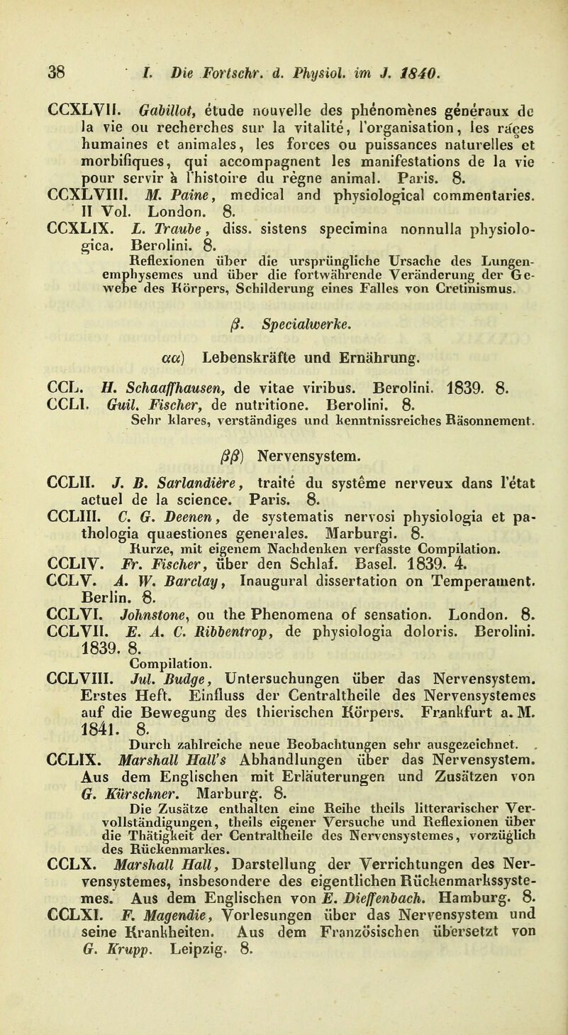 CCXLVU. Gabillot, etude nouvelle des phenomenes generaux de la vie ou recherches sur la vitalite, lorganisation, les races humaines et animales, les forces ou puissances naturelles et morbifiques, qui accompagnent les manifestations de la vie pour servir k l'histoire du regne animal. Paris. 8. CCXLVIII. M. Paine, medical and physiological commentaries. II Vol. London. 8. CCXLIX. L. Traube, diss. sistens speciraina nonnulla physiol Q- gica. Berolini. 8. Reflexionen über die ursprüngliche Ursache des Lungen- emphysemes und über die fortwährende Veränderung der Ge- webe des Körpers, Schilderung eines Falles von Cretinismus. ß. Specialwerke. aa) Lebenskräfte und Ernährung. CCL. H. Schaafhausen, de vitae viribus. Berolini. 1839. 8. CCL1. Guil. Fischer, de nutritione. Berolini. 8. Sehr klares, verständiges und kenntnissreiches Räsonnement. ßß) Nervensystem. CCL1I. «7. B. Sarlandiere, traite du Systeme nerveux dans letat actuel de la science. Paris. 8. CCLIII. C. G. Deenen, de systematis nervosi physiologia et pa- thologia quaestiones generales. Marburgi. 8. Kurze, mit eigenem Nachdenken verfasste Compilation. CCLIV. Fr. Fischer, über den Schlaf. Basel. 1839. 4. CCLV. A. W. Barclay, Inaugural dissertation on Temperament. Berlin. 8. CCLVI. Johnstone, ou the Phenomena of Sensation. London. 8. CCLVII. E. A. C. Ribbentrop, de physiologia doloris. Berolini. 1839. 8. Compilation. CCLVIII. Jul. Budge, Untersuchungen über das Nervensystem. Erstes Heft. Einfluss der Centraltheile des Nervensystemes auf die Bewegung des thierischen Körpers. Frankfurt a. M. 1841. 8. Durch zahlreiche neue Beobachtungen sehr ausgezeichnet. , CCLIX. Marshall Hall's Abhandlungen über das Nervensystem. Aus dem Englischen mit Erläuterungen und Zusätzen von G. Kürschner. Marburg. 8. Die Zusätze enthalten eine Reihe theils litterarischer Ver- vollständigungen, theils eigener Versuche und Reflexionen über die Thätigkeit der Centraltheile des Nervensystemes, vorzüglich des Rückenmarkes. CCLX. Marshall Hall, Darstellung der Verrichtungen des Ner- vensystemes, insbesondere des eigentlichen Rückenmarkssyste- mes. Aus dem Englischen von E. Diefenbach. Hamburg. 8. CCLXI. F. Magendie, Vorlesungen über das Nervensystem und seine Krankheiten. Aus dem Französischen übersetzt von G. Krupp. Leipzig. 8.