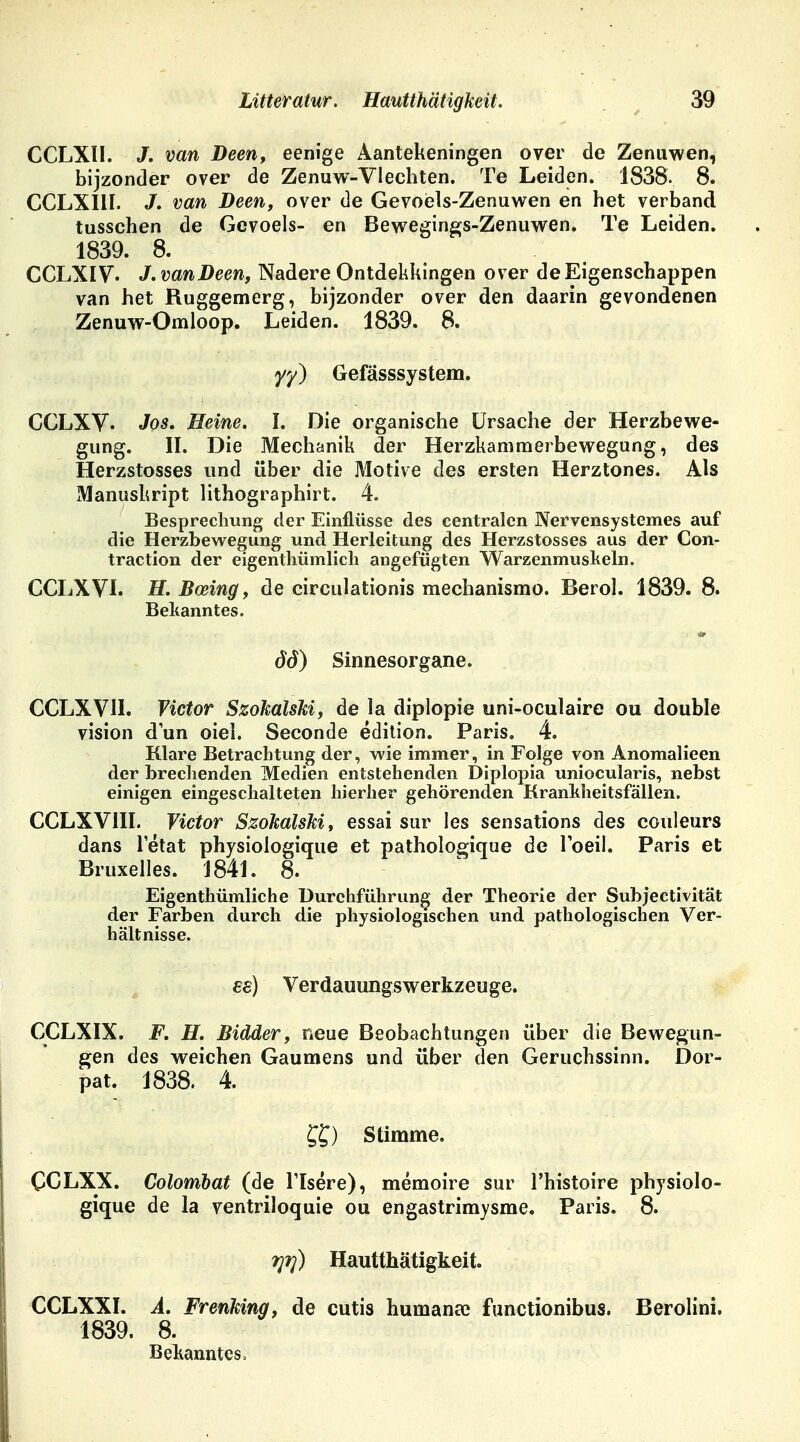 CCLXII. J. van Deen, eenige Aantekeningen over de Zenuwen, bijzonder over de Zenuw-VIechten. Te Leiden. 1838. 8. CCLXIII. J. van Deen, over de Gevoels-Zenuwen en het verband tusschen de Gevoels- en Bewegings-Zenuwen. Te Leiden. 1839. 8. CCLXIV. J. van Deen, Nadere Ontdekkingen over deEigenschappen van het Ruggemerg, bijzonder over den daarin gevondenen Zenuw-Omloop. Leiden. 1839. 8. yy) Gefässsystem. CCLXV- Jos. Heine. I. Die organische Ursache der Herzbewe- gung. II. Die Mechanik der Herzkammerbewegung, des Herzstosses und über die Motive des ersten Herztones. Als Manuskript lithographirt. 4. Besprechung der Einflüsse des centralen Nervensystemes auf die Herzbewegung und Herleitung des Herzstosses aus der Con- traction der eigentümlich angefügten Warzenmuskeln. CCLXVI. H.Boeing, de circulationis mechanismo. Berol. 1839. 8. Bekanntes. 66) Sinnesorgane. CCLXVH. Victor SzokalsM, de Ja diplopie uni-oculaire ou double vision dun oiel. Seconde edition. Paris. 4. Klare Betrachtung der, wie immer, in Folge von Anomalieen der brechenden Medien entstehenden Diplopia uniocularis, nebst einigen eingeschalteten hierher gehörenden Krankheitsfällen. CCLXVIII. Victor SzokalsM, essai Sur les sensations des couleurs dans letat physiologique et pathologique de l'oeil. Paris et Bruxelles. 1841. 8. Eigenthümliche Durchführung der Theorie der Subjectivität der Farben durch die physiologischen und pathologischen Ver- hältnisse. €8) Verdauungswerkzeuge. CCLXIX. F. H. Bidder, neue Beobachtungen über die Bewegun- gen des weichen Gaumens und über den Geruchssinn. Dor- pat. 1838. 4. ££) Stimme. CCLXX. Colombat (de l'Isere), memoire sur l'histoire physiolo- gique de la ventriloquie ou engastrimysme. Paris. 8. rpri) Hautthätigkeit. CCLXXI. A. Frenking, de cutis humana? functionibus. Berolini. 1839. 8. Bekanntes»