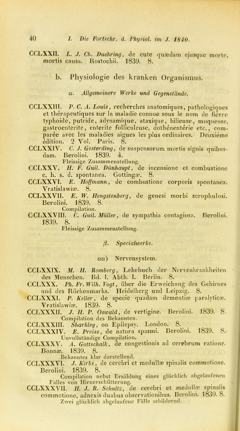 CCLXXII. L. J. Ch. Duehring, de cute quaedam ejusquc mortc, mortis causa. Rostochii. 1839. 8. b. Physiologie des kranken Organismus. ct. Allgemeinere Werke und Gegenstände. GCLXXIII. P. C. A. Louis, recherches anatomiques, pathologiqucs et therapeutiques sur la maladie connue sous le nom de fievre typhoide, putride, adynamique, ataxique, bilieuse, muqueuse, gastroenterite, enterite folliculeuse, dothenenterie etc., com- paree avec les maladies aigues les plus ordinaires. Deuxiemc edition. 2 Vol. Paris. 8. CCLXXIV. C. J. Gesterding, de suspcnsorum mortis signis quibus- dam. Berolini. 1839. 4. Fleissige Zusammenstellung. CCLXXV. H. F. Guil. Dünhaupt, de incensione et combustionc c. h. s. d. spöntanea. Gottinga?. 8. CCLXXVI. E. Hoffmann, de combustione corporis spöntanea. Vratislawia?. 8. CCLXXVII. E. W. Hengstenberg, de genesi morbi scrophulosi. Berolini. 1839. 8. Compilation. CCLXXVIB. C. Guil. Müller, de sympathia contagiosa. Berolini. 1839. 8. Fleissige Zusammenstellung. ß. SpecialwerJce. cta) Nervensystem. CCLXXIX. M. H. Romberg, Lehrbuch der Ncrvenliranldieilen des Menschen. Bd. I. Abth. I. Berlin. 8. CCLXXX. Ph. Fr. Wilh. Vogt, über die Erweichung des Gehirnes und des Rückenmarks. Heidelberg und Leipzig. 8. CCLXXXI. P. Keller, de specie quadam dementia; paralyticse. Vratislawiae. 1839. 8. CCLXXXII. J. H. P. Oswald, de vertigine. Berolini. 1839. S. Compilation des Bekannten. CCLXXXIII. Sharkley, on Epilepsv. London. 8. CCLXXX1V. E. Preiss, de natura spasmi. Berolini. 1839. 8. Unvollständige Compilation. CCLXXXV. A. Gottschalk, de congestionis ad cerebrum rationc. Bonna?. 1839. 8. Bekanntes klar darstellend. CCLXXXVI. Kirbs, de cerebri et medulla? spinalis commolione. Berolini. 1839. 8. Compilation nebst Erzählung eines glücklich abgelaufenen Falles von Hirnersclnittcrung. CCLXXXVH. H. J. R. Schultz, de cerebri et medulla; spinalis commotione, adnexis duabus observationibus. Berolini. 1839. 8. Zwei glücklich abgelaufene Fälle schildernd.