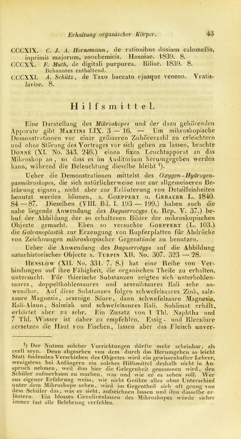 Erhaltung organischer Körper. CCCXIX. C. J. A. Hornemann, de rationibus tlosium calomellis, inprimis majorum, zoochemici3. Hanniae. 1839. 8. CCCXX. F. Muth, de digitali purpurea. Kiliae. 1839. 8. Bekanntes enthaltend. CCCXXI. A. Schütz, de Taxo baccato ejusque veneno. Vratis- laviae. 8. Hilfs mitte L Eine Darstellung des Mikroskopes und der dazu gehörenden Apparate gibt Martins LIX. 3 — 16. — Um mikroskopische Demonstrationen vor einer grösseren Zubö'rerzahl zu erleichtern und ohne Störung des Vortrages vor sich geben zu lassen, brachte Dohne (XI. No. 343. 246.) einen fixen Leuchtapparat an das Mikroskop an , so dass es im Auditorium herumgegeben werden kann, während die Beleuchtung dieselbe bleibt 1). Ueber die Demonstrationen mittelst des Oxygen-Hydrogen- gasmikroskopes, die sich natürlicherweise nur zur allgemeineren Be- lehrung eignen , nicht aber zur Erläuterung von Detailfeinheiten benutzt werden können, s. Goeppert u. Gebauer L. 1840. 84 — 87. Dieselben (VIII. Bd. I. 193— 199.) haben auch die nahe liegende Anwendung des Daguerrotyps (s. Bep. V. 37.) be- huf der Abbildung der so erhaltenen Bilder der mikroskopischen Objecte gemacht. Eben so versuchte Goeppert (L. 103.) die Galvanoplastik zur Erzeugung von Kupferplatten für Abdrücke von Zeichnungen mikroskopischer Gegenstände zu benutzen. Ueber die Anwendung des Daguerrotyps auf die Abbildung naturhistorischer Objecte s. Türpin XII. No. 307. 323 — 28. Henslow (XII. No. 331. 7. 8.) hat eine Beihe von Ver- bindungen auf ihre Fähigkeit, die organischen Theile zu erhalten, untersucht. Für thierische Substanzen zeigten sich unterkohlen- saures , doppeltkohlensaures und arsenilisaures Kali sehr an- wendbar. Auf diese Substanzen folgen schwefelsaures Zink, salz- saure Magnesia, arsenige Säure, dann schwefelsaure Magnesia, Kali-Alaun, Salmiak und schwefelsaures Kali. Sublimat erhält, erhärtet aber zu sehr. Ein Zusatz von 1 Tbl. Naphtha und 7 Thl. Wasser ist daher zu empfehlen. Essig- und Kleesäure zersetzen die Haut von Fischen, lassen aber das Fleisch unver- *) Der Nutzen solcher Vorrichtungen dürfte mehr scheiubar, als reell seyn. Denn abgesehen von dem durch das Herumgeben so leicht Statt findenden Verschieben des 0bj.eetes wird ein gewissenhafter Lehrer, wenigstens bei Anfängern ein solches Hilfsmittel deshalb nicht in An- spruch nehmen, weil ihm hier die Gelegenheit genommen wird, den Schüler aufmerksam zu machen, was und wie er es sehen soll. Wer aus eigener Erfahrung weiss, wie nicht Geübte alles ohne Unterschied unter dem Mikroskope sehen, wird im Gegentheil sich oft genug von dem Schüler das, was er sieht, aufzeichnen lassen und ihm dasselbe er- läutern. Ein blosses Circulircnlasscn des Mikroshopes würde sicher immer fast alle Belehrung verfehlen.