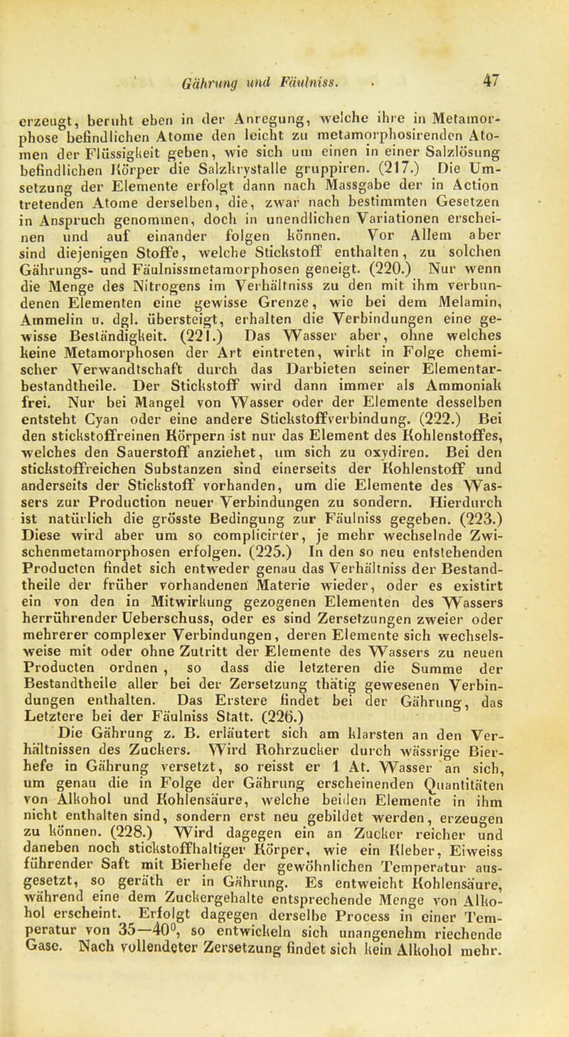 erzeugt, beruht eben in der Anregung, welche ihre in Metamor- phose befindlichen Atome den leicht zu metamorphosirendcn Ato- men der Flüssigkeit geben, wie sich um einen in einer Salzlösung befindlichen Körper die Salzkrystalle gruppiren. (217.) Die Um- setzung der Elemente erfolgt dann nach Massgabe der in Äction tretenden Atome derselben, die, zwar nach bestimmten Gesetzen in Anspruch genommen, doch in unendlichen Variationen erschei- nen und auf einander folgen hö'nnen. Vor Allem aber sind diejenigen Stoffe, welche Stichstoff enthalten, zu solchen Gährungs- und Fäulnissmetaraorphosen geneigt. (220.) Nur wenn die Menge des Nitrogens im Verhältniss zu den mit ihm verbun- denen Elementen eine gewisse Grenze, wie bei dem Melamin, Ammeiin n. dgl. übersteigt, erhalten die Verbindungen eine ge- wisse Beständigkeit. (221.) Das Wasser aber, ohne welches keine Metamorphosen der Art eintreten, wirkt in Folge chemi- scher Verwandtschaft durch das Darbieten seiner Elementar- bestandtheile. Der Stickstoff wird dann immer als Ammoniak frei. Nur bei Mangel von Wasser oder der Elemente desselben entsteht Cyan oder eine andere Stickstoffverbindung. (222.) Bei den stickstoffreinen Körpern ist nur das Element des Kohlenstoffes, welches den Sauerstoff anziehet, um sich zu oxydiren. Bei den stickstoffreichen Substanzen sind einerseits der Kohlenstoff und anderseits der Stickstoff vorhanden, um die Elemente des Was- sers zur Production neuer Verbindungen zu sondern. Hierdurch ist natürlich die grösste Bedingung zur Fäulniss gegeben. (223.) Diese wird aber um so complicirter, je mehr wechselnde Zwi- schenmetarnorphosen erfolgen. (225.) In den so neu entstehenden Producten findet sich entweder genau das Verhältniss der Bestand- theile der früher vorhandenen Materie wieder, oder es existirt ein von den in Mitwirkung gezogenen Elementen des Wassers herrührender Ueberschuss, oder es sind Zersetzungen zweier oder mehrerer complexer Verbindungen, deren Elemente sich wechsels- weise mit oder ohne Zutritt der Elemente des Wassers zu neuen Producten ordnen , so dass die letzteren die Summe der Bestandtheile aller bei der Zersetzung thätig gewesenen Verbin- dungen enthalten. Das Erstere findet bei der Gährung, das Letztere bei der Fäulniss Statt. (226.) Die Gährung z. B. erläutert sich am klarsten an den Ver- hältnissen des Zuckers. Wird Bohrzucker durch wässrige Bier- hefe in Gährung versetzt, so reisst er 1 At. Wasser an sich, um genau die in Folge der Gährung erscheinenden Quantitäten von Alkohol und Kohlensäure, welche beiden Elemente in ihm nicht enthalten sind, sondern erst neu gebildet werden, erzeugen zu können. (228.) Wird dagegen ein an Zucker reicher und daneben noch stickstoffhaltiger Körper, wie ein Kleber, Eiweiss führender Saft mit Bierhefe der gewöhnlichen Temperatur aus- gesetzt, so geräth er in Gährung. Es entweicht Kohlensäure, während eine dem Zuckergehalte entsprechende Menge von Alko- hol erscheint. Erfolgt dagegen derselbe Process in einer Tem- peratur von 35—40°, so entwickeln sich unangenehm riechende Gase. Nach vollendeter Zersetzung findet sich kein Alkohol mehr.