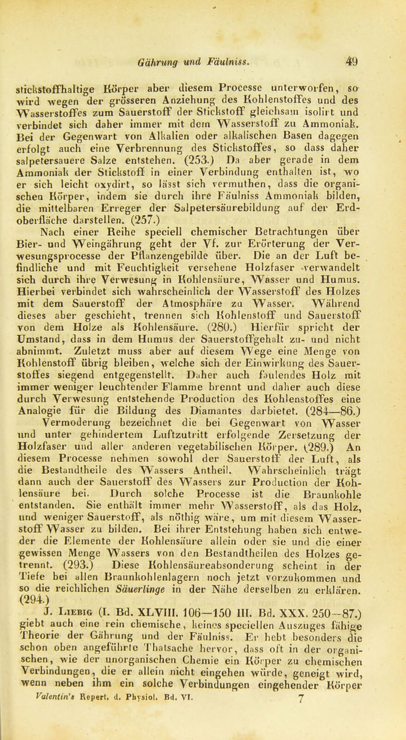 stickstoffhaltige Körper aber diesem Processe unterworfen, so wird wegen der grösseren Anziehung des Kohlenstoffes und des Wasserstoffes zum Sauerstoff der Stickstoff gleichsam isolirt und verbindet sich daher immer mit dem Wasserstoff zu Ammoniak. Bei der Gegenwart von Alkalien oder alkalischen Basen dagegen erfolgt auch eine Verbrennung des Stickstoffes, so dass daher salpetersauere Salze entstehen. (253.) Da aber gerade in dem Ammoniak der Stickstoff in einer Verbindung enthalten ist, wo er sich leicht oxydirt, so lä'sst sich vermuthen, dass die organi- schen Korper, indem sie durch ihre Fäulniss Ammoniak bilden, die mittelbaren Erreger der Salpetersäurebildung auf der Erd- oberfläche darstellen. (257.) Nach einer Reihe speciell chemischer Betrachtungen über Bier- und Weingährung geht der Vf. zur Erörterung der Ver- wesungsprocesse der Pflanzengebilde über. Die an der Luft be- findliche und mit Feuchtigkeit versehene Holzfaser verwandelt sich durch ihre Verwesung in Kohlensäure, Wasser und Humus. Hierbei verbindet sich wahrscheinlich der Wasserstoff des Holzes mit dem Sauerstoff der Atmosphäre zu Wasser. Während dieses aber geschieht, trennen sich Kohlenstoff und Sauerstoff von dem Holze als Kohlensäure. (280.) Hierfür spricht der Umstand, dass in dem Humus der Sauerstoffgehalt zu- und nicht abnimmt. Zuletzt muss aber auf diesem Wege eine Menge von Kohlenstoff übrig bleiben, welche sich der Einwirkung des Sauer- stoffes siegend entgegenstellt. Daher auch faulendes Holz mit immer weniger leuchtender Flamme brennt und daher auch diese durch Verwesung entstehende Production des Kohlenstoffes eine Analogie für die Bildung des Diamantes darbietet. (284—86.) Vermoderung bezeichnet die bei Gegenwart von Wasser und unter gehindertem Luftzutritt erfolgende Zersetzung der Holzfaser und aller anderen vegetabilischen Körper. ^289.) An diesem Processe nehmen sowohl der Sauerstoff der Luft, als die Bestandtheile des Wassers Antheil. Wahrscheinlich trägt dann auch der Sauerstoff des Wassers zur Production der Koh- lensäure bei. Durch solche Processe ist die Braunkohle entstanden. Sie enthält immer mehr Wasserstoff, als das Holz, und weniger Sauerstoff, als nöthig wäre, um mit diesem Wasser- stoff Wasser zu bilden. Bei ihrer Entstehung haben sich entwe- der die Elemente der Kohlensäure allein oder sie und die einer gewissen Menge Wassers von den Bestandtheilen des Holzes ge- trennt. (293.) Diese Kohlensäureabsonderung scheint in der Tiefe bei allen Braunkohlenlagern noch jetzt vorzukommen und so die reichlichen Säuerlinge in der Nähe derselben zu erklären. (294.) J. Liebig (I. Bd. XLVIII. 106—150 III. Bd. XXX. 250-87.) giebt auch eine rein chemische, keines speciellen Auszuges fähige Theorie der Gährung und der Fäulniss. Er hebt besonders die schon oben angeführte Thatsache hervor, dass oft in der organi- schen, wie der unorganischen Chemie ein Körper zu chemischen Verbindungen, die er allein nicht eingehen würde, geneigt wird, wenn neben ihm ein solche Verbindungen eingehender Körper Valentin'« Repert. d. Physiol. Bd. VI. 7