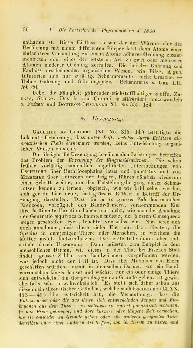 enthalten ist. Dieser Einfluss, so wie der der Warme oder der Berührung mit einem differenten Körper lässt dann Atome einer einfacheren Verbindung zu einem Alome höherer Ordnung zusam- mentreten oder eines der letzteren Art zu zwei oder mehreren Atomen niederer Ordnung zerfallen. Die bei der Ga'hrung und Fäulniss erscheinenden organischen Wesen, wie Pilze, Algen, Infusorien sind nur zufällige Nebenmomente, nicht Ursache. Ueber Ga'hrung und Gährungspilze. Bekannteres s. Uee LH 59. 60. Ueber die Fähigkeit gn'hrender stickstoffhaltiger Stoffe, Zu- cker, Stärke, Dextrin und Gummi in Milchsäure umzuwandeln s. Fremy und Boutron-Charlard XI. No. 335. 184. 4. Urzeugung. Gaultier de Claurry (XI. No. 315. 14.) bestätigte die bekannte Erfahrung, dass unter Luft, welcher durch Erhitzen alle organischen Theile entnommen worden, keine Entwickelung organi- scher Wesen entstehe. Die übrigen die Urzeugung berührenden Leistungen betreffen das Problem der Erzeugung der Eingeweidewürmer. Die schon früher vorläufig namentlich angeführten Untersuchungen von Eschricht über Bothriocephalus latus und punetatus und von Miescher über Entozoen der Triglen, führen nämlich wiederum einen Schritt weiter, um den Entstehungshergang dieser Schma- rotzer kennen zu lernen, obgleich, wie wir bald 6ehen werden, sich gerade hier neue, fast grössere Räthsel in Betreif der Ur- zeugung darstellen. Dass die in so grosser Zahl bei manchen Entozoen, vorzüglich den Bandwürmern, vorkommenden Eier ihre bestimmte Function haben und nicht, wie man bei Annahme der Generatio aequivoca behaupten müsste, der blossen Consequenz wegen geschaffen seyen, leuchtet von selbst ein. Nun Hesse sich noch annehmen, dass diese vielen Eier nur dazu dienten, die Species in demjenigen Thiere oder Menschen, in welchem die Mutter nistet, fortzupflanzen. Das erste Individuum aber ent- stünde durch Urzeugung. Dann müssten zum Beispiel in dem menschlichen Darme, wie dieses in der That bei Fischen Statt findet, grosse Zahlen von Bandwürmern vorgefunden werden, was jedoch nicht der Fall ist. Dass aber Millionen von Eiern geschaffen würden, damit in demselben Darme, wo ein Band- wurm schon langer hauset und wächst, nur ein oder einige Thiere sich entwickeln, die übrigen dagegen zu Grunde gehen, ist gewiss ebenfalls sehr unwahrscheinlich. Es stellt sich daher schon aus diesen rein theoretischen Gründen, welche auch Eschricht (CLXX. j23 — 49.) klar entwickelt hat, die Vermuthung, dass die Entozoeneier oder die aus ihnen sich entwickelnden Jungen und Em- bryonen aus dem Thiere, in welchem sie zuerst parasitisch wohnten, in das Freie gelangen, und dort kürzere oder längere Zeit verweilen, bis sie entweder zu Grunde gehen oder ein anderes geeignetes Thier derselben oder einer anderen Art treffen, um in diesem zu nisten und