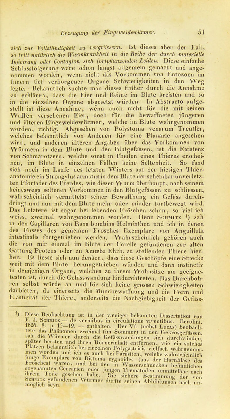 sich zur Vollständigkeit zu vergrbssern. Ist dieses aber der Fall, so tritt natürlich die Wurmkrankheit in die Reihe der durch materielle Inficirung oder Contagion sich fortpflanzenden Leiden. Diese einfache Schlussfolgerun^ wäre schon längst allgemein gemacht und ange- nommen worden, wenn nicht das Vorkommen von Entozoen im Innern tief verborgener Organe Schwierigheiten in den Weg legte. Bekanntlich suchte man dieses früher durch die Annahme zu erklären, dass die Eier und Keime im Blute kreisten und so in die einzelnen Organe abgesetzt würden. In Abstracto aufge- stellt ist diese Annahme, wenn auch nicht für die mit keinen Waffen versehenen Eier, doch für die bewaffneten jüngeren und älteren Eingeweidewürmer, welche im Blute wahrgenommen worden, richtig. Abgesehen von Polystoma venarum Treutier, welches bekanntlich von Anderen für eine Planarie angesehen wird, und anderen älteren Angaben über das Vorkommen von Würmern in dem Blute und den Blutgefässen, ist die Existenz von Schmarotzern, welche sonst in Theilen eines Thieres erschei- nen, im Blute in einzelnen Fällen keine Seltenheit. So fand sich noch im Laufe des letzten Winters auf der hiesigen Thier- anatomie ein Strongylus armatus in dem Blute der scheinbar unverletz- ten Pfortader des Pferdes, wie dieser Wurm überhaupt, nach seinem keineswegs seltenen Vorkommen in den Blutgefässen zu schliessen, wahrscheinlich vermittelst seiner Bewaffnung ein Gefass durch- dringt und nun mit dem Blute mehr oder minder fortbewegt wird. Das Letztere ist sogar bei lebenden Fröschen schon, so viel ich weiss, zweimal wahrgenommen worden. Denn Schmitz 1) sah in den Capillaren von Rana bombina Helminthen und ich in denen des Fusses des gemeinen Frosches Exemplare von Anguillula intestinalis fortgetrieben werden. Wahrscheinlich gehören auch die von mir einmal im Blute der Forelle gefundenen zur alten Gattung Proteus oder zu Amoeba Ehrb. zu stellenden Thiere hier- her. Es liesso sich nun denken, dass diese Geschöpfe eine Strecke weit mit dem Blute herumgetrieben würden und dann instinetiv in demjenigen Organe, welches zu ihrem Wohnsitze am geeigne- testen ist, durch die Gefässwandung hindurchtreten. Das Durchboh- ren selbst würde an und für sich keine grossen Schwierigkeiten darbieten, da einerseits die Mundbewaffnung und die Form und Elasticitä't der Thiere, anderseits die Nachgiebigkeit der Gefäss- Diese Beobachtung ist in der weniger bekannten Dissertation von F. J. Schmitz — de vermibus in circulatione viventibus. Berolini 1826. 8. p. 15—19. — enthalten. Der Vf. (nebst Lucas) beobach- tete das Phänomen zweimal (im Sommer) in den Gekrösgefa'ssen sah die Würmer clurcli die Gefässwaiidungen sich durchwinden' spater bersten und ihren Körncrinhalt entfernen, wie ein solches riatzen bekanntlich bei einzelnen Polygastricis vielfach wahrgenom- men worden und ich es auch bei Parasiten, welehc wahrscheinlich junge Exemplare von Distoma cygnoides (aus der Harnblase des Frosches) waren, und bei den in Wasserschnecken befindlichen sogenannten Conanen oder jungen Trematoden unmittelbar nach ihrem Tode gesehen habe. D?c sichere Bestimmung der von m'öghch feC n ^ AbbM«»gen nach un
