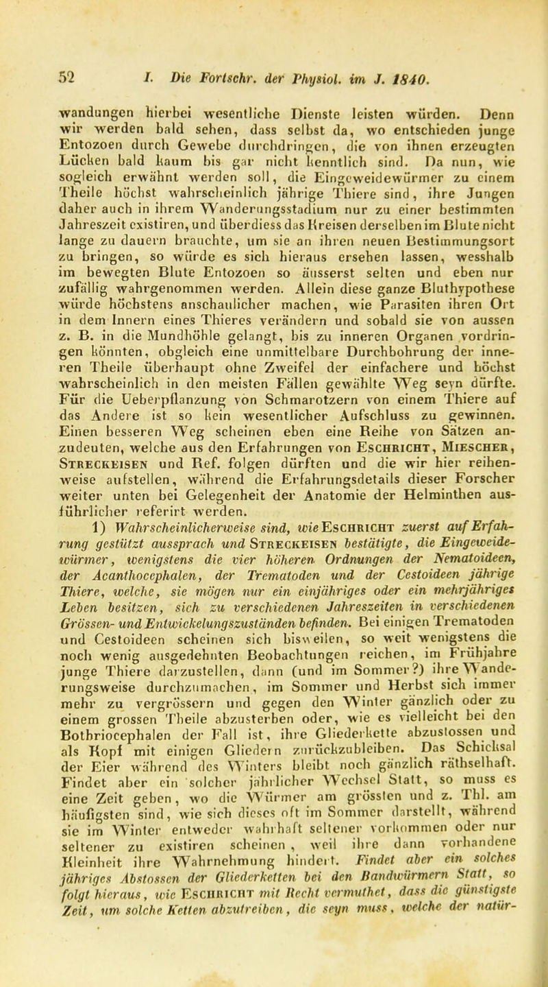 Wandungen hierbei wesentliche Dienste leisten würden. Denn wir werden bald sehen, dass selbst da, wo entschieden junge Entozoen durch Gewebe durchdringen, die von ihnen erzeugten Lücken bald haum bis gar nicht kenntlich sind. Da nun, wie sogleich erwähnt werden soll, die Eingeweidewürmer zu einem Theile hockst wahrscheinlich jährige Thiere sind, ihre Jungen daher auch in ihrem Wanderungsstadium nur zu einer bestimmten Jahreszeit cxistiren, und überdiessdas Kreisen derselben im Blute nicht lange zu dauern brauchte, um sie an ihren neuen Bestimmungsort zu bringen, so würde es sich hieraus ersehen lassen, wesshalb im bewegten Blute Entozoen so äusserst selten und eben nur zufällig wahrgenommen werden. Allein diese ganze Bluthypothese würde höchstens anschaulicher machen, wie Parasiten ihren Ort in dem Innern eines Thieres verändern und sobald sie von aussen z. B. in die Mundhöhle gelangt, bis zu inneren Organen vordrin- gen könnten, obgleich eine unmittelbare Durchbohrung der inne- ren Theile überhaupt ohne Zweifel der einfachere und höchst wahrscheinlich in den meisten Fallen gewählte Weg seyn dürfte. Für die Ueberpflanzung von Schmarotzern von einem Thiere auf das Andere ist so kein wesentlicher Aufschluss zu gewinnen. Einen besseren Weg scheinen eben eine Reihe von Sätzen an- zudeuten, welche aus den Erfahrungen von Eschricht, Miescher, Streckeisen und Ref. folgen dürften und die wir hier reihen- weise aufstellen, während die Erfahrungsdetails dieser Forscher weiter unten bei Gelegenheit der Anatomie der Helminthen aus- führlicher referirt werden. 1) Wahrscheinlicherweise sind, wie Eschricht zuerst auf Erfah- rung gestützt aussprach und Streckeisen bestätigte, die Eingeweide- würmer, wenigstens die vier höheren Ordnungen der Nematoidecn, der Acanthocephalen, der Trematoden und der Cestoideen jährige Thiere, welche, sie mögen nur ein einjähriges oder ein mehrjähriges Leben besitzen, sich zu verschiedenen Jahreszeiten in verschiedenen Grössen- und Entwickelungszuständen befinden. Bei einigen Trematoden und Cestoideen scheinen sich bisweilen, so weit wenigstens die noch wenig ausgedehnten Beobachtungen reichen, im Frühjahre junge Thiere darzustellen, dann (und im Sommer?) ihre Wande- rungsweise durchzumachen, im Sommer und Herbst sich immer mehr zu vergrössern und gegen den Winter gänzlich oder zu einem grossen Theile abzusterben oder, wie es vielleicht bei den Botbriocephalen der Fall ist, ihre Gliederkette abzustossen und als Kopf mit einigen Gliedern zurückzubleiben. Das Schicksal der Eier während des Winters bleibt noch gänzlich räthselhaft. Findet aber ein solcher jährlicher Wechsel Statt, so muss es eine Zeit geben, wo die Würmer am grössten und z. Tbl. am häufigsten sind, wie sich dieses oft im Sommer darstellt, während sie im Winter entweder wahrhaft seltener vorkommen oder nur seltener zu existiren scheinen , weil ihre dann vorhandene Kleinheit ihre Wahrnehmung hindert. Findet aber ein solches jähriges Abstossen der Gliederketten bei den Bandwürmern Statt, so folgt hieraus, wie Eschricht mit Recht vermuthet, dass die günstigste Zeit, um solche Ketten abzutreiben, die seyn muss. welche der natür-