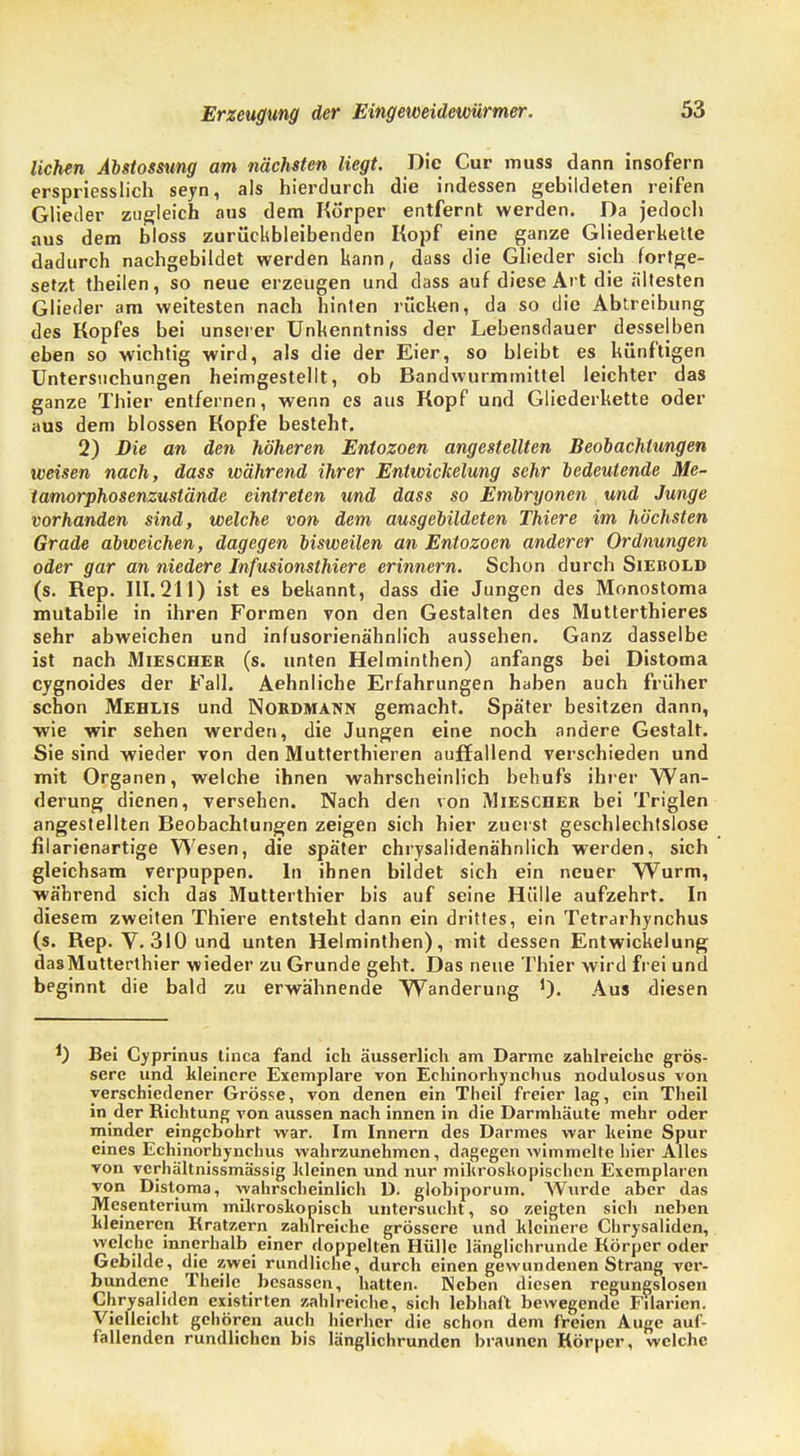 liehen Abstossung am nächsten liegt. Die Cur muss dann insofern erspriesslich seyn, als hierdurch die indessen gebildeten reifen Glieder zugleich aus dem Körper entfernt werden. Da jedoch aus dem bloss zurückbleibenden Kopf eine ganze Gliederkette dadurch nachgebildet werden kann, dass die Glieder sich fortge- setzt theilen, so neue erzeugen und dass auf diese Art die ältesten Glieder am weitesten nach hinten rücken, da so die Abtreibung des Kopfes bei unserer Unhenntniss der Lebensdauer desselben eben so wichtig wird, als die der Eier, so bleibt es künftigen Untersuchungen heimgestellt, ob Bandwurmmittel leichter das ganze Thier entfernen, wenn es aus Kopf und Gliederkette oder aus dem blossen Kopfe besteht. 2) Die an den höheren Entozoen angestellten Beobachtungen weisen nach, dass während ihrer Entwickelung sehr bedeutende Me- tamorphosenzuslände eintreten und dass so Embryonen , und Junge vorhanden sind, welche von dem ausgebildeten Thiere im höchsten Grade abweichen, dagegen bisweilen an Entozoen anderer Ordnungen oder gar an niedere Infusionsthiere erinnern. Schon durch Siebold (s. Rep. III. 211) ist es bekannt, dass die Jungen des Monostoma mutabile in ihren Formen von den Gestalten des Mutterthieres sehr abweichen und infusorienähnlich aussehen. Ganz dasselbe ist nach Miescher (s. unten Helminthen) anfangs bei Distoma cygnoides der Fall. Aehnliche Erfahrungen haben auch früher schon Mehlis und Nordmann gemacht. Später besitzen dann, wie wir sehen werden, die Jungen eine noch andere Gestalt. Sie sind wieder von den Mutterthieren auffallend verschieden und mit Organen, welche ihnen wahrscheinlich behufs ihrer Wan- derung dienen, versehen. Nach den von Miescher bei Triglen angestellten Beobachtungen zeigen sich hier zuerst geschlechtslose filarienartige Wesen, die später chrysalidenähnlich werden, sich gleichsam verpuppen. In ihnen bildet sich ein neuer Wurm, während sich das Mutterthier bis auf seine Hülle aufzehrt. In diesem zweiten Thiere entsteht dann ein drittes, ein Tetrarhynchus (s. Rep. V. 310 und unten Helminthen), mit dessen Entwickelung dasMutterthier wieder zu Grunde geht. Das neue Thier wird frei und beginnt die bald zu erwähnende Wanderung ')• Aus diesen *) Bei Cyprinus tinca fand ich äusserlich am Darme zahlreiche grös- sere und kleinere Exemplare von Echinorhynchus nodulosus von verschiedener Grösse, von denen ein Theil freier lag, ein Theil in der Richtung von aussen nach innen in die Darmhäute mehr oder minder eingebohrt war. Im Innern des Darmes war keine Spur eines Echinorhynchus wahrzunehmen, dagegen wimmelte hier Alles von verhältnissmässig kleinen und nur mikroskopischen Exemplaren von Disloma, wahrscheinlich D. globiporum. Wurde aber das Mesenterium mikroskopisch untersucht, so zeigten sich neben kleineren Kratzern zahlreiche grössere und kleinere Chrysaliden, welche innerhalb einer doppelten Hülle länglichrunde Körper oder Gebilde, die zwei rundliche, durch einen gewundenen Strang vei-- bundene Theile besassen, hatten. Neben diesen regungslosen Chrysaliden existirten zahlreiche, sich lebhaft bewegende Filarien. Vielleicht gehören auch hierher die schon dem freien Auge auf- fallenden rundlichen bis länglichrunden braunen Körper, welche