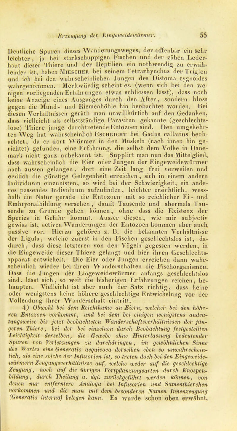Deutliche Spuren dieses Wanderungsweges, der offenbar ein sehr leichter, ja bei starkschuppigen Fischen und der zähen Leder- haut dieser Thiere und der Reptilien ein nothwendig zu erwäh- lender ist, haben Miescher bei seinem Telrarhynchus der Triglen und ich bei den wahrscheinlichen Jungen des Distoma cygnoides wahrgenommen. Merkwürdig scheint es, (wenn sich bei den we- nigen vorliegenden Erfahrungen etwas schlicssen lässt), dass noch keine Anzeige eines Ausganges durch den After, sondern bloss gegen die Mund- und Kiemenhöhle hin beobachtet worden. Bei diesen Verhältnissen geräth man unwillkürlich auf den Gedanken, dass vielleicht als selbstständige Parasiten gekannte (geschlechts- lose) Thiere junge durchtretende Entozoen sind. Den umgekehr- ten Weg hat wahrscheinlich Eschricht bei Gadus callarius beob- achtet, da er dort Würmer in den Muskeln (nach innen hin ge- richtet) gefunden, eine Erfahrung, die selbst dem Volke in Däne- mark nicht ganz unbekannt ist. Supplirt man nun das Mittelglied, dass wahrscheinlich die Eier oder Jungen der Eingeweidewürmer nach aussen gelangen , dort eine Zeit lang frei verweilen und endlich die günstige Gelegenheit erreichen , sich in einem andern Individuum einzunisten, so wird bei der Schwierigkeit, ein ande- res passendes Individuum aufzufinden, leichter ersichtlich, wess- halb die Natur gerade die Entozoen mit so reichlicher Ei - und Embryonalbildung versehen , damit Tausende und abermals Tau- sende zu Grunde gehen können, ohne dass die Existenz der Species in Gefahr kommt. Ausser diesen, wie mir subjectiv gewiss ist, activen Wanderungen der Entozoen kommen aber auch passive vor. Hierzu gehören z. B. die bekannten Verhältnisse der Ligula, welche zuerst in den Fischen geschlechtslos ist, da- durch, dass diese letzteren von den Vögeln gegessen werden, in die Eingeweide dieser Thiere gelangt und hier ihren Geschlechts- apparat entwickelt. Die Eier oder Jungen erreichen dann wahr- scheinlich wieder bei ihren Wanderschaften die Fischorganismen. Dass die Jungen der Eingeweidewürmer anfangs geschlechtslos sind, lässt sich, so weit die bisherigen Erfahrungen reichen, be- haupten. Vielleicht ist aber auch der Satz richtig, dass keine oder wenigstens keine höhere geschlechtige Entwickelung vor der Vollendung ihrer Wanderschaft eintritt. 4) Obwohl bei dem Reichthume an Eiern, welcher bei den höhe- ren Entozoen vorkommt, und bei dem bei einigen wenigstens andeu- tungsweise bis jetzt beobachteten Wanderschaftsverhältnissen der jün- geren Thiere, bei der bei einzelnen durch Beobachtung festgestellten Leichtigkeit derselben, die Gewebe ohne Hinterlassung bedeutender Spuren von Verletzungen zu durchdringen, im gewöhnlichen Sinne des Wortes eine Generatio aequivoca derselben eben so unwahrschein- lich, als eine solche der Infusorien ist, so treten doch bei den Eingeiveide- würmern Zeugungsverhältnisse auf, welche weder auf die geschlechtige Zeugung, noch auf die übrigen Fortpflanzung sarlen durch Knospen- bildung, durch Theilung u. dgl. zurückgeführt werden können, von denen nur entferntere Analoga bei Infusorien und Samenthierchen vorkommen und die man mit dem besonderen Namen Innenzeugung (Generatio interna) belegen kann. Es wurde schon oben erwähnt,