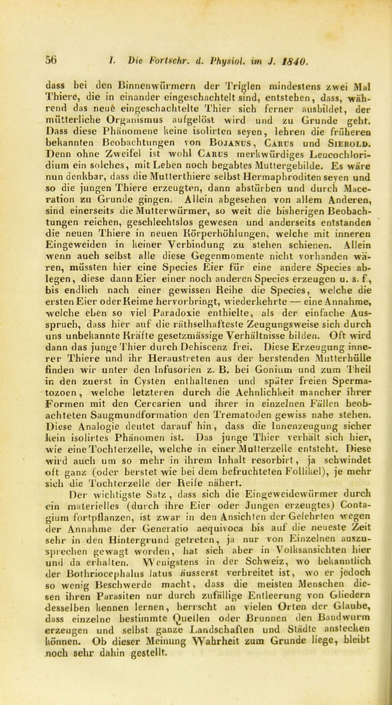 dass bei den Binnenwürmern der Triglen mindestens zwei Mal Thiere, die in einander eingeschachtelt sind, entstehen, dass, wäh- rend das neue eingeschachtelte Thier sich ferner ausbildet, der mütterliche Organismus aufgelöst wird und zu Grunde geht. Dass diese Phänomene keine isolirten seyen, lehren die früheren bekannten Beobachtungen von Bojanus , Cauus und Siebold. Denn ohne Zweifel ist wohl Carus merkwürdiges Leucochlori- dium ein solches, mit Leben noch begabtes Muttergebilde. Es wäre nun denkbar, dass die Mutlerthiere selbst Hermaphroditenseyen und so die jungen Thiere erzeugten, dann abstürben und durch Mace- ration zu Grunde gingen. Allein abgesehen von allem Anderen, sind einerseits die Mutterwürmer, so weit die bisherigen Beobach- tungen reichen, geschlechtslos gewesen und anderseits entstanden die neuen Thiere in neuen Körperhöhlungen, welche mit inneren Eingeweiden in keiner Verbindung zu stehen schienen. Allein wenn auch selbst alle diese Gegenmomente nicht vorhanden wä- ren, müssten hier eine Species Eier für eine andere Species ab- legen, diese dann Eier einer noch anderen Species erzeugen u. s. f, bis endlich nach einer gewissen Beihe die Species, welche die ersten Eier oder Keime hervorbringt, wiederkehrte — eine Annahme, welche eben so viel Paradoxie enthielte, als der einfache Aus- spruch, dass hier auf die räthselhafteste Zeugungsweise sich durch uns unbekannte Kräfte gesetzmässige Verhältnisse bilden. Oft wird dann das junge Thier durch Dehiscenz frei. Diese Erzeugung inne- rer Thiere und ihr Heraustreten aus der berstenden Mutterhülle finden wir unter den Infusorien z. B. bei Gonium und zum Theil in den zuerst in Cysten enthaltenen und später freien Sperma- tozoen, welche letzteren durch die Aehnlichkeit mancher ihrer Formen mit den Cercarien und ihrer in einzelnen Fällen beob- achteten Saugmundformation den Trematoden gewiss nahe stehen. Diese Analogie deutet darauf hin, dass die Innenzeugung sicher kein isolirtes Phänomen ist. Das junge Thier verhält sich hier, wie eine Tochterzelle, welche in einer Multerzelle entsteht. Diese wird auch um so mehr in ihrem Inhalt resorbirt, ja schwindet oft ganz (oder berstet wie bei dem befruchteten Follikel), je mehr sieh die Tochterzelle der Reife nähert. Der wichtigste Satz , dass sich die Eingeweidewürmer durch ein materielles (durch ihre Eier oder Jungen erzeugtes) Conta- gium fortpflanzen, ist zwar in den Ansichten der Gelehrten wegen der Annahme der Generatio aequivoca bis auf die neueste Zeit sehr in den Hintergrund getreten, ja nur von Einzelnen auszu- sprechen gewagt worden, hat sich aber in Volksansichten hier und da erhalten. Wenigstens in der Schweiz, wo bekanntlich der Bothriocephalus latus äusserst verbreitet ist, wo er jedoch so wenig Beschwerde macht, dass die meisten Menschen die- sen ihren Parasiten nur durch zufällige Entleerung von Gliedern desselben kennen lernen, herrscht an vielen Orten der Glaube, dass einzelne bestimmte Quellen oder Brunnen den Bandwurm erzeugen und selbst ganze Landschaften und Städte anstecken können. Ob dieser Meinung Wahrheit zum Grunde liege, bleibt noch sehr dahin gestellt.