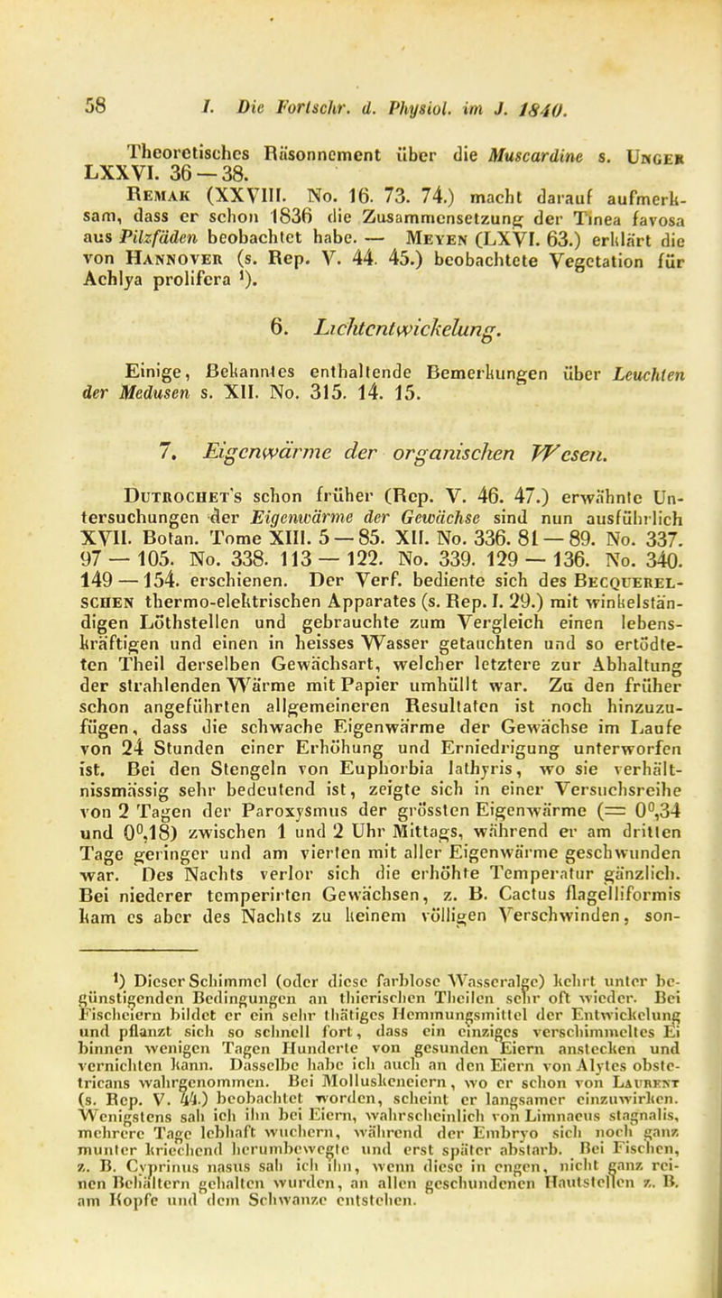 Theoretisches Räsonncment über die Muscardine s. Umgeh LXXVI. 36 — 38. Remak (XXVIII. No. 16. 73. 74.) macht darauf aufmerk- sam, dass er schon 1836 die Zusammensetzung der Tinea favosa aus Pilzfäden beobachtet habe. — Meyen (LXVI. 63.) erklärt die von Hannover (s. Rep. V. 44. 45.) beobachtete Vegetation für Achlya prolifera '). 6. Lichtcnl wickelung. Einige, Bekanntes enthaltende Bemerkungen über Leuchten der Medusen s. XII. No. 315. 14. 15. 7. Eigenwärme der organischen Wesen. Dutrochet's schon früher (Rep. V. 46. 47.) erwähnte Un- tersuchungen der Eigenwärme der Gewächse sind nun ausführlich XVII. Botan. Tome XIII. 5 — 85. XII. No. 336. 81 — 89. No. 337. 97 — 105. No. 338. 113 — 122. No. 339. 129 — 136. No. 340. 149 —154. erschienen. Der Verf. bediente sich des Becquerel- schen thermo-elektrischen Apparates (s. Rep. I. 29.) mit winkelstän- digen Lö'thstellen und gebrauchte zum Vergleich einen lebens- kräftigen und einen in heisses Wasser getauchten und so ertodte- ten Theil derselben Gewächsart, welcher letztere zur Abhaltung der strahlenden Wärme mit Papier umhüllt war. Zu den früher schon angeführten allgemeineren Resultaten ist noch hinzuzu- fügen, dass die schwache Eigenwärme der Gewächse im Laufe von 24 Stunden einer Erhöhung und Erniedrigung unterworfen ist. Bei den Stengeln von Euphorbia Jathyris, wo sie verhält- nissmässig sehr bedeutend ist, zeigte sich in einer Versuchsreihe von 2 Tagen der ParoxySmus der grössten Eigenwärme (= 0°,34 und 0°.18) zwischen 1 und 2 Uhr Mittags, während er am dritlen Tage geringer und am vierten mit aller Eigenwärme geschwunden war. Des Nachts verlor sich die erhöhte Temperatur gänzlich. Bei niederer temperirten Gewächsen, z. B. Cactus flagelliformis kam es aber des Nachts zu keinem völligen Verschwinden, son- ') Dieser Schimmel (oder diese farblose AVasscralgc) kehrt unter be- günstigenden Bedingungen an thierischen Theilcn sehr oft wieder. Bei Fischeicrn bildet er ein sehr thätiges Hemmungsinitlel der Eni wickelung und pflanzt sich so schnell fort, dass ein einziges verschimmeltes Ei binnen wenigen Tagen Hunderte von gesunden Eiern anstecken und vernichten kann. Dasselbe habe ich auch an den Eiern von Alytes obstc- tricans wahrgenommen. Bei Molluskeneiern, wo er schon von Laurent (s. Bcp. V. 44.) beobachtet worden, scheint er langsamer einzuwirken. Wenigstens sah ich ihn bei Eiern, wahrscheinlich von Limnacus stagnalis, mehrere Tage lebhaft wuchern, während der Embryo sich noch ganz munter kriechend herumbewegte und erst später abstarb. Bei Fischen, z. B. Cyprinus nasus sali ich ihn, wenn diese in engen, nicht ganz rei- nen Behältern gehalten wurden, an allen geschundenen Hautstellen z. B. am Kopfe und dem Schwänze entstehen.