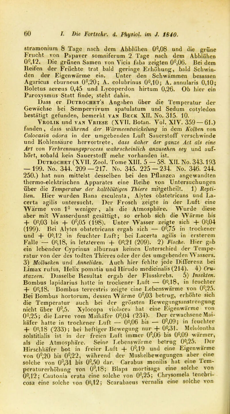 stramonium 8 Tage nach dem Abblühen 0°,08 und die grüne Frucht von Papaver somniferum 2 Tage nach dem Abblühen 0°,12. Die grünen Samen von Vicia faba zeigten 0°,06. Bei dem Reifen der Früchte trat bald geringe Erhöhung, bald Schwin- den der Eigenwärme ein. Unter den Schwämmen besassen Agaricus eburneus 0°,20; A. colubrinus 0°,10; A. annularis 0,10; Boletus aereus 0,45 und Lycoperdon hirtum 0,26. Ob hier ein Paroxysmus Statt finde, steht dahin. Dass er Dutrochet's Angaben über die Temperatur der Gewächse bei Sempervivum spatulatum und Sedum cotyledon bestätigt gefunden, bemerkt van Beck XII. No. 315. 10. Vrolik und van Vriese (XVII. Botan. Vol. XIV. 359 — 61.) fanden, dass während der Wärmeentwickelung in dem Kolben von Colocasia odora in der umgebenden Luft Sauerstoff verschwinde und Kohlensäure hervortrete, dass daher der ganze Act als eine Art von Verbrennungsprocess wahrscheinlich anzusehen sey und auf- hört, sobald kein Sauerstoff mehr vorhanden ist. Dütrochet (XVII. Zool. Tome XIII. 5 — 58. XII. No. 343.193 — 199. No. 344. 209—217. No. 345. 225 — 234. No. 346. 244. 250.) hat nun mittelst desselben bei den Pflanzen angewandten thermo-elektrischen Apparates eine Reihe von Untersuchungen über die Temperatur der kaltblütigen Thiere mitgetheilt. 1) Repti- lien. Hier wurden Rana esculenta, Alytes obstetricans und La- certa agilis untersucht. Der Frosch zeigte in der Luft eine Wärme von 1° weniger, als die Atmosphäre. Wurde diese aber mit Wasserdunst gesättigt, so erhob sich die Wärme bis + 00,03 bis + 0°,05 (198). Unter Wasser zeigte sich + 00,04 (199). Bei Alytes obstetricans ergab sich — 0°,75 in trockener und + 0°,12 in feuchter Luft; bei Lacerta agilis in ersterem Falle — 00,18, in letzterem + 00,21 (209). 2) Fische. Hier gab ein lebender Cyprinus alburnus keinen Unterschied der Tempe- ratur von der des todten Thieres oder der des umgebenden Wassers. 3) Mollusken und Anneliden. Auch hier fehlte jede Differenz bei Limax rufus, Helix pomatia und Hirudo medicinalis (214). 4) Cru- stazeen. Dasselbe Resultat ergab der Flusskrebs. 5) Insekten. Bombus lapidarius hatte in trockener Luft — 0°, 18, in feuchter + 0,18. Bombus terrestris zeigte eine Lebenswärme von 0°,25. Bei Bombus hortorura, dessen Wärme 0°,03 betrug, erhöhte sich die Temperatur auch bei der grössten Bewegungsanstrengung nicht über 0°,5- Xylocopa violacea hat eine Eigenwärme von 0°,25; die Larve vom Maikäfer 0°,04 (234). Der erwachsene Mai- Käfer hatte in trockener Luft — 0°,06 bis — 0°,09; in feuchter + 00,18 (233); bei heftiger Bewegung nur + 0°,31. Melolontha solstitialis ist in der freien Luft immer 0°,06 bis 0°,09 wärmer, als die Atmosphäre. Seine Lebenswärme betrug 0°,25. Der Hirschkäfer bot in freier Luft + 0°,19 und eine Eigenwärme von 0°,20 bis 0°,22, während der Muskelbewegungen aber eine solche von 0°,31 bis 0°,50 dar. Carabus monilis hat eine Tem- peraturerhöhung von 0,18; Blaps mortisaga eine solche von 0°,12; Cautonia erata eine solche von 0°,25; Chrysomela lenebri- cosa eine solche von 0°,12; Scarabaeus vernalis eine solche von