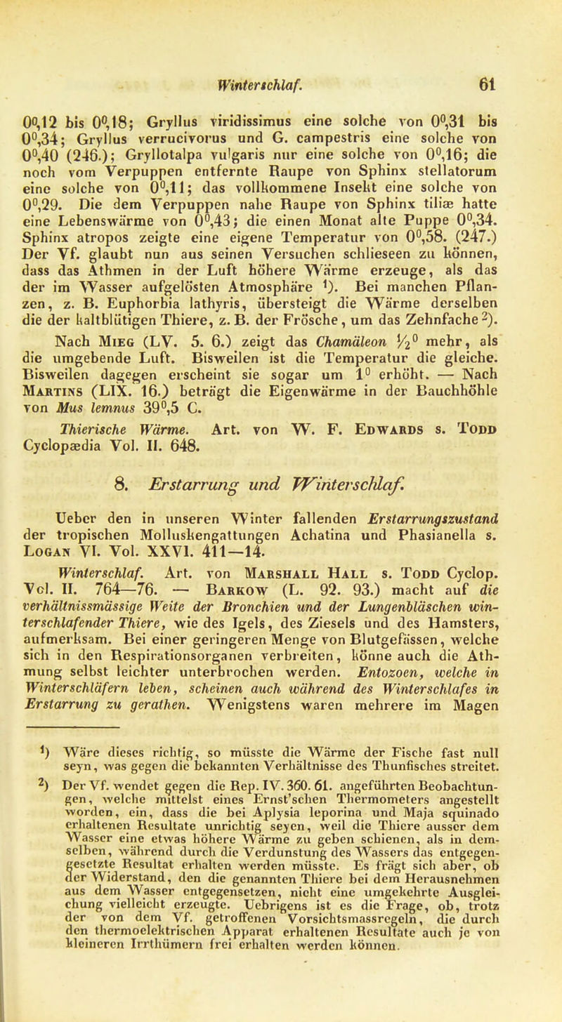 00,12 bis 0°,18; Gryllus viridissimus eine solche von 0°,31 bis 0°,34; Gryllus verrucivorus und G. campestris eine solche von 0°,40 (246.); Gryllotalpa vulgaris nur eine solche von 0°,16; die noch vom Verpuppen entfernte Raupe von Sphinx stellatorum eine solche von 0°,llj das vollkommene Insekt eine solche von 0°,29. Die dem Verpuppen nahe Raupe von Sphinx tiliae hatte eine Lebenswärme von 0°,43; die einen Monat alte Puppe 0°,34. Sphinx atropos zeigte eine eigene Temperatur von 0°,58. (247.) Der Vf. glaubt nun aus seinen Versuchen schlieseen zu können, dass das Athmen in der Luft höhere Warme erzeuge, als das der im Wasser aufgelösten Atmosphäre Rei manchen Pflan- zen, z. R. Euphorbia lathyris, übersteigt die Wärme derselben die der kaltblütigen Thiere, z. R. der Frösche, um das Zehnfache 2). Nach Mieg (LV. 5. 6.) zeigt das Chamäleon ,/2° mehr, als die umgebende Luft. Risweilen ist die Temperatur die gleiche. Risweilen dagegen erscheint sie sogar um 1° erhöht. — Nach Martins (LIX. 16.) beträgt die Eigenwärme in der Rauchhöhle von Mus lemnus 39°,5 C. Thierische Wärme. Art. von W. F. Edwards s. Todd Cyclopaedia Vol. II. 648. 8. Erstarrung und VFinterschlaf. Ueber den in unseren Winter fallenden Erstarrungszustand der tropischen Molluskengattungen Achatina und Phasianella s. Logan VI. Vol. XXVI. 411—14. Winterschlaf. Art. von Marshall Hall s. Todd Cyclop. Vol. II. 764—76. — Rarkow (L. 92. 93.) macht auf die verhältnissmässige Weite der Bronchien und der Lungenbläschen Win- terschlaf ender Thiere, wie des Igels, des Ziesels und des Hamsters, aufmerksam. Rei einer geringeren Menge von Rlutgefässen, welche sich in den Respirationsorganen verbreiten, könne auch die Ath- mung selbst leichter unterbrochen werden. Entozoen, welche in Winterschläfern leben, scheinen auch während des Winterschlafes in Erstarrung zu gerathen. Wenigstens waren mehrere im Magen *) Wäre dieses richtig, so müsste die Wärme der Fische fast null seyn, was gegen die bekannten Verhältnisse des Thunfisches streitet. 2) Der Vf. wendet gegen die Rep. IV. 360. 61. angeführten Beobachtun- gen, welche mittelst eines Ernst'schen Thermometers angestellt worden, ein, dass die bei Aplysia leporina und Maja squinado erhaltenen Resultate unrichtig seyen, weil die Thiere ausser dem Wasser eine etwas höhere Wärme zu geben schienen, als in dem- selben, während durch die Verdunstung des Wassers das entgegen- fesetzte Resultat erhalten werden müsste. Es frägt sich aber, ob er Widerstand, den die genannten Thiere bei dem Herausnehmen aus dem Wasser entgegensetzen, nicht eine umgehehrte Ausglei- chung vielleicht erzeugte. Uebrigens ist es die Frage, ob, trotz der von dem Vf. getroffenen Vorsichtsmassregeln, die durch den thermoelehtrischen Apparat erhaltenen Resultate auch je von kleineren Irrthümern frei erhalten werden können.