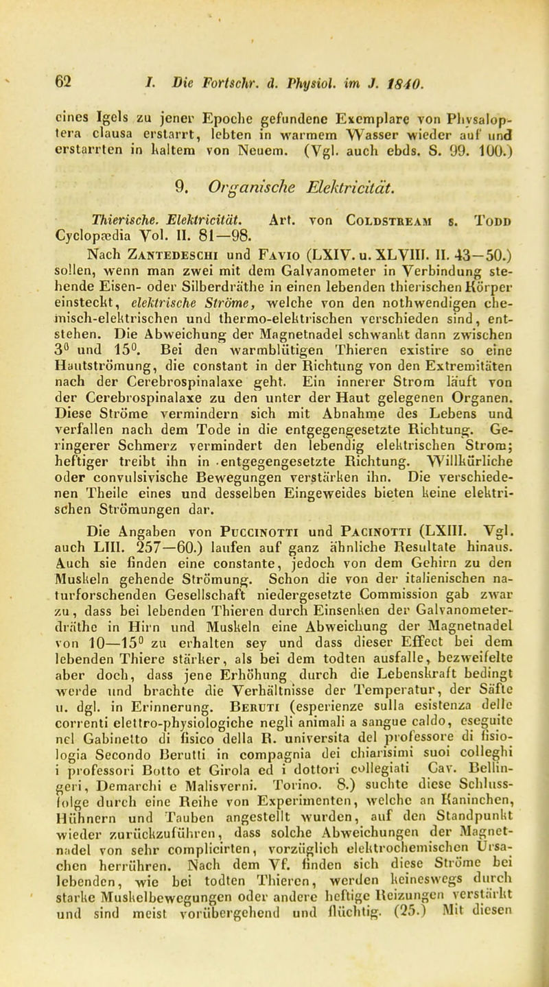 eines Igels zu jener Epoche gefundene Exemplare von Phvsalop- tera clausa erstarrt, lebten in warmem Wasser wieder auf und erstarrten in kaltem von Neuem. (Vgl. auch ebds. S. 99. 100.) 9. Organische Elektricüät. Thierische. EleMricität. Art. von Coldstbeam s. Todd Cyclopa?dia Vol. II. 81—98. Nach Zantedeschi und Favio (LXIV. u. XLVIII. II. 43-50.) sollen, wenn man zwei mit dem Galvanometer in Verbindung ste- hende Eisen- oder Silberdräthe in einen lebenden thierischen Körper einstecht, elektrische Ströme, welche von den nothwendigen che- misch-elektrischen und thermo-elektrischen verschieden sind, ent- stehen. Die Abweichung der Magnetnadel schwankt dann zwischen 3° und 15°. Bei den warmblütigen Thieren existire so eine Hautströmung, die constant in der Richtung von den Extremitäten nach der Cerebrospinalaxe geht. Ein innerer Strom lauft von der Cerebrospinalaxe zu den unter der Haut gelegenen Organen. Diese Ströme vermindern sich mit Abnahme des Lebens und verfallen nach dem Tode in die entgegengesetzte Richtung. Ge- ringerer Schmerz vermindert den lebendig elektrischen Strom; heftiger treibt ihn in -entgegengesetzte Richtung. Willkürliche oder eonvulsivische Bewegungen verstärken ihn. Die verschiede- nen Theile eines und desselben Eingeweides bieten keine elektri- schen Strömungen dar. Die Angaben von Puccinotti und Pacinotti (LXIII. Vgl. auch LIII. 257—60.) laufen auf ganz ähnliche Resultate hinaus. Auch sie finden eine constante, jedoch von dem Gehirn zu den Muskeln gehende Strömung. Schon die von der italienischen na- turforschenden Gesellschaft niedergesetzte Commission gab zwar zu, dass bei lebenden Thieren durch Einsenken der Galvanometer- dräthe in Hirn und Muskeln eine Abweichung der Magnetnadel von 10—15° zu erhalten sey und dass dieser Effect bei dem lebenden Thiere stärker, als bei dem todten ausfalle, bezweifelte aber doch, dass jene Erhöhung durch die Lebenskraft bedingt werde und brachte die Verhältnisse der Temperatur, der Säfte u. dgl. in Erinnerung. Beruti (esperienze sulla esistenza delle correnti elettro-physiologiche negli animali a sangue caldo, cseguitc nel Gabinetto di lisico della R. universita del professore di fisio- logia Secondo Berutti in compagnia dei chiarisimi suoi colleghi i professori Botto et Girola ed i dottori collegiati Cav. Bellin- gen, Demarchi e Malisverni. Torino. 8.) suchte diese Schluss- (olge durch eine Reihe von Experimenten, welche an Kaninchen, Hühnern und Tauben angestellt wurden, auf den Standpunkt wieder zurückzuführen, dass solche Abweichungen der Magnet- nadel von sehr complicirten, vorzüglich elektrochemischen Ursa- chen herrühren. Nach dem Vf. finden sich diese Ströme bei lebenden, wie bei todten Thieren, werden keineswegs durch starke Muskelbewcgungcn oder andere heftige Reizungen verstärkt und sind meist vorübergehend und flüchtig. (25.) Mit diesen