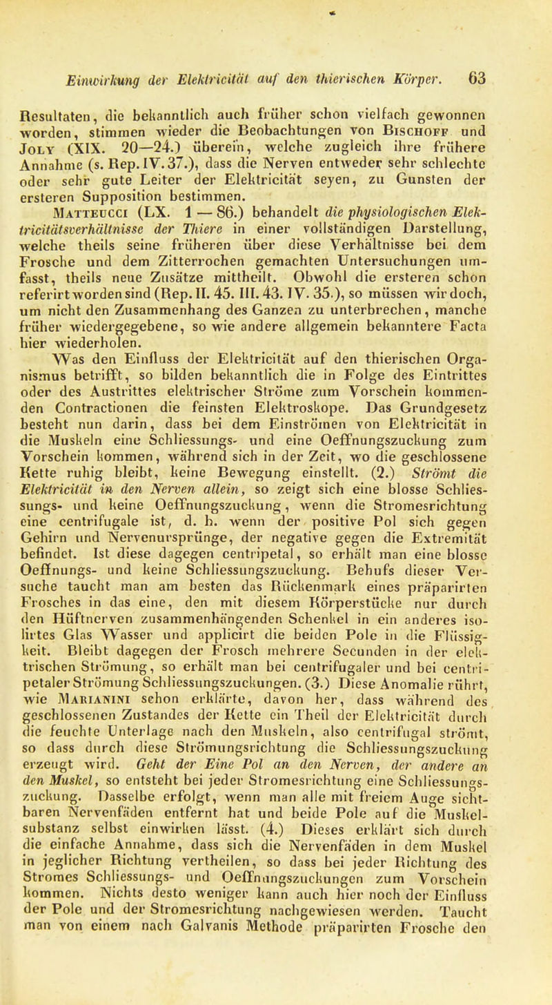 Resultaten, die bekanntlich auch früher schon vielfach gewonnen worden, stimmen wieder die Beobachtungen von Bischoff und Joly (XIX. 20—24.) übereih, welche zugleich ihre frühere Annahme (s. Hep. IV. 37.), dass die Nerven entweder sehr schlechte oder sehr gute Leiter der Elektricitat seyen, zu Gunsten der ersteren Supposition bestimmen. Matteucci (LX. 1 — 86.) behandelt die physiologischen Elek- tricitätsverhältnisse der Uviere in einer vollständigen Darstellung, welche theils seine früheren über diese Verhältnisse bei dem Frosche und dem Zitterrochen gemachten Untersuchungen um- fasst, theils neue Zusätze mittheilt. Obwohl die ersteren schon referirt worden sind (Rep. II. 45. III. 43. IV- 35.), so müssen wirdoch, um nicht den Zusammenhang des Ganzen zu unterbrechen, manche früher wiedergegebene, so wie andere allgemein bekanntere Facta hier wiederholen. Was den Einfluss der Elektricitat auf den thierischen Orga- nismus betrifft, so bilden bekanntlich die in Folge des Eintrittes oder des Austrittes elektrischer Ströme zum Vorschein kommen- den Contractionen die feinsten Elektroskope. Das Grundgesetz besteht nun darin, dass bei dem Einströmen von Elektricität in die Muskeln eine Schliessungs- und eine Oeffnungszuckung zum Vorschein kommen, während sich in der Zeit, wo die geschlossene Kette ruhig bleibt, keine Bewegung einstellt. (2.) Strömt die Elektricität in den Nerven allein, so zeigt sich eine blosse Schlies- sungs- und keine Oeffnungszuckung, wenn die Stromesrichtung eine centrifugale ist, d. h. wenn der positive Pol sich gegen Gehirn und Nervenursprünge, der negative gegen die Extremität befindet. Ist diese dagegen centripetal, so erhält man eine blosse Oeffnungs- und keine Schliessungszuckung. Behufs dieser Ver- suche taucht man am besten das Rückenmark eines präparirlen Frosches in das eine, den mit diesem Körperstücke nur durch den Hüftnerven zusammenhängenden Schenkel in ein anderes iso- lirtes Glas Wasser und applicirt die beiden Pole in die Flüssig- keit. Bleibt dagegen der Frosch mehrere Secunden in der elek- trischen Strömung, so erhält man bei centrifugaler und bei centri- petaler Strömung Schliessungszuckungen. (3.) Diese Anomalie rührt, wie Makianini schon erklärte, davon her, dass während des geschlossenen Zustandes der Kette ein Theil der Elektricität durch die feuchte Unterlage nach den Muskeln, also cenlrifugal strömt, so dass durch diese Strömungsrichtung die Schliessungszuckung erzeugt wird. Geht der Eine Pol an den Nerven, der andere an den Muskel, so entsteht bei jeder Stromesrichtung eine Schliessungs- zuckung. Dasselbe erfolgt, wenn man alle mit freiem Auge sicht- baren Nervenfäden entfernt hat und beide Pole auf die Muskel- substanz selbst einwirken lässt. (4.) Dieses erklärt sich durch die einfache Annahme, dass sich die Nervenfäden in dem Muskel in jeglicher Richtung vertheilen, so dass bei jeder Richtung des Stromes Schliessungs- und Oeffnungszuckungcn zum Vorschein kommen. Nichts desto weniger kann auch hier noch der Einlluss der Pole und der Stromesrichtung nachgewiesen werden. Taucht man von einem nach Galvanis Methode präparirten Frosche den