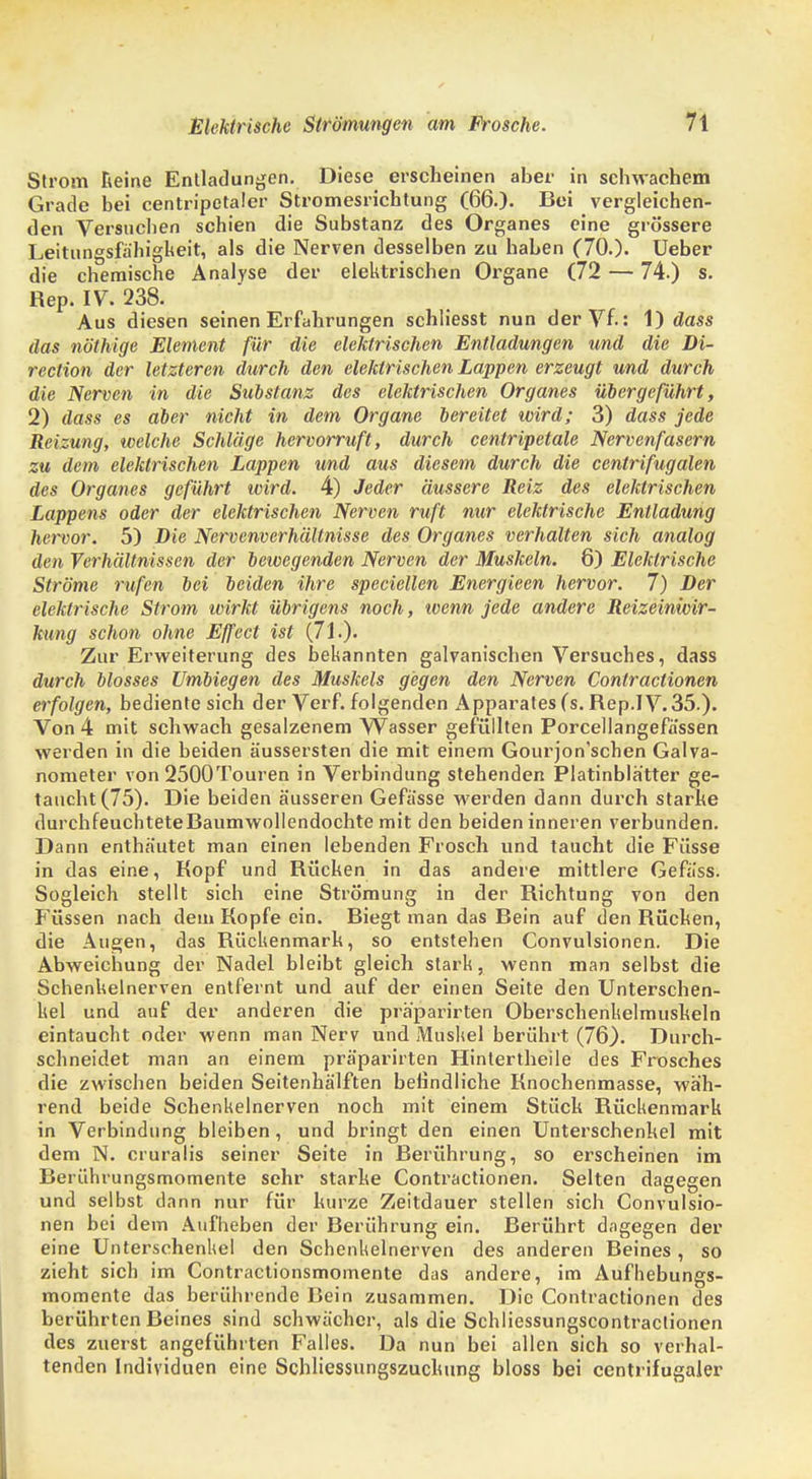 Strom Reine Entladungen. Diese erscheinen aber in schwachem Grade bei centripetaler Stromesricbtung (66.)- Bei vergleichen- den Versuchen schien die Substanz des Organes eine grössere Leitungsfahigkeit, als die Nerven desselben zu haben (70.). Ueber die chemische Analyse der elektrischen Organe (72 — 74.) s. Rep. IV. 238. Aus diesen seinen Erfahrungen schliesst nun der Vf.: 1) dass das nöthige Element für die elektrischen Entladungen und die Di- rection der letzteren durch den elektrischen Lappen erzeugt und durch die Nerven in die Substanz des elektrischen Organes übergeführt, 2) dass es aber nicht in dem Organe bereitet wird; 3) dass jede Reizung, welche Schläge hervorruft, durch centripetale Nervenfasern zu dem elektrischen Lappen und aus diesem durch die centrifugalen des Organes geführt wird. 4) Jeder äussere Reiz des elektrischen Lappens oder der elektrischen Nerven ruft nur elektrische Entladung hervor. 5) Die Nervenverhältnisse des Organes verhalten sich analog den Verhältnissen der bewegenden Nerven der Muskeln. 6) Elektrische Ströme rufen bei beiden ihre speciellen Energieen hervor. 7) Der elektrische Strom wirkt übrigens noch, wenn jede andere Reizeinwir- kung schon ohne Effect ist (71.). Zur Erweiterung des bekannten galvanischen Versuches, dass durch blosses Umbiegen des Muskels gegen den Nerven Contractionen erfolgen, bediente sich der Verf. folgenden Apparates (s. Rep.IV. 35.). Von 4 mit schwach gesalzenem Wasser gefüllten Porcellangefassen werden in die beiden äussersten die mit einem Gourjon'schen Galva- nometer von 2500Touren in Verbindung stehenden Platinblätter ge- taucht (75). Die beiden äusseren Gefässe werden dann durch starke durchfeuchtete Baumwollendochte mit den beiden inneren verbunden. Dann enthäutet man einen lebenden Frosch und taucht die Füsse in das eine, Kopf und Rücken in das andere mittlere Gefäss. Sogleich stellt sich eine Strömung in der Richtung von den Füssen nach dem Kopfe ein. Biegt man das Bein auf den Rücken, die Augen, das Rückenmark, so entstehen Convulsionen. Die Abweichung der Nadel bleibt gleich stark, wenn man selbst die Schenkelnerven entfernt und auf der einen Seite den Unterschen- kel und auf der anderen die pra'parirten Oberschenkelmuskeln eintaucht oder wenn man Nerv und Muskel berührt (76). Durch- schneidet man an einem präparirten Hintertheile des Frosches die zwischen beiden Seitenhälften befindliche Knochenmasse, wäh- rend beide Schenkelnerven noch mit einem Stück Rückenmark in Verbindung bleiben, und bringt den einen Unterschenkel mit dem N. cruralis seiner Seite in Berührung, so erscheinen im Berührungsmomente sehr starke Contractionen. Selten dagegen und selbst dann nur für kurze Zeitdauer stellen sich Convulsio- nen bei dem Aufheben der Berührung ein. Berührt dagegen der eine Unterschenkel den Schenkelnerven des anderen Beines , so zieht sich im Contractionsmomente das andere, im Aufhebungs- momente das berührende Bein zusammen. Die Contractionen des berührten Beines sind schwächer, als die Schliessungscontraclionen des zuerst angeführten Falles. Da nun bei allen sich so verhal- tenden Individuen eine Schliessungszuchung bloss bei centrifugaler