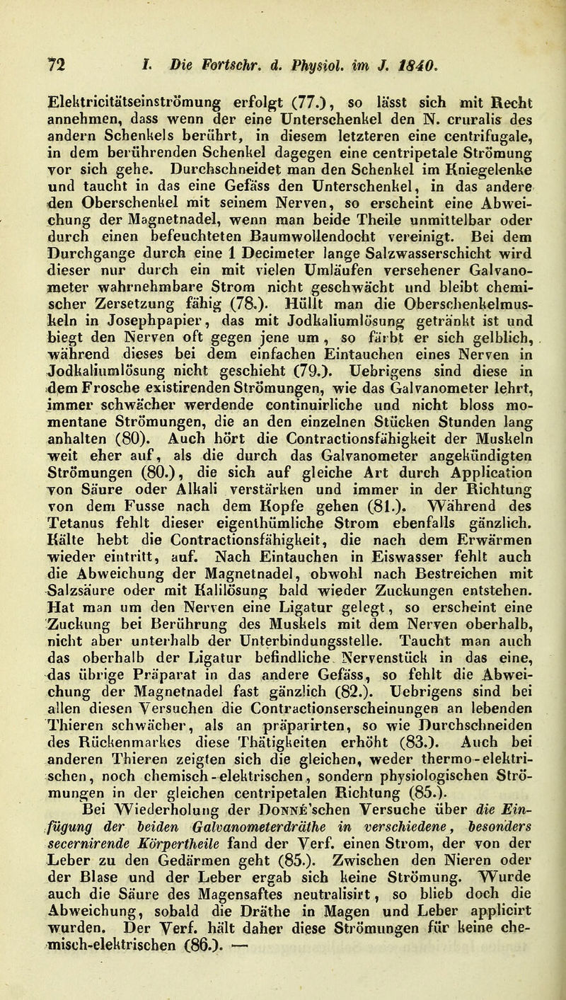 Elektricitätseinströmung erfolgt (77.)? so lässt sich mit Recht annehmen, dass wenn der eine Unterschenkel den N. cruralis des andern Schenkels berührt, in diesem letzteren eine centrifugale, in dem berührenden Schenkel dagegen eine centripetale Strömung vor sich gehe. Durchschneidet man den Schenhel im Kniegelenke und taucht in das eine Gefäss den Unterschenkel, in das andere den Oberschenkel mit seinem Nerven, so erscheint eine Abwei- chung der Magnetnadel, wenn man beide Theile unmittelbar oder durch einen befeuchteten Baumwollendocht vereinigt. Bei dem Durchgange durch eine 1 Decimeter lange Salzwasser Schicht wird dieser nur durch ein mit vielen Umläufen versehener Galvano- meter wahrnehmbare Strom nicht geschwächt und bleibt chemi- scher Zersetzung fähig (78.). Hüllt man die Oberschenkelraus- keln in Josephpapier, das mit Jodkaliumlösung getränkt ist und biegt den Nerven oft gegen jene um, so färbt er sich gelblich, während dieses bei dem einfachen Eintauchen eines Nerven in Jodkaliumlösung nicht geschieht (79.). Uebrigens sind diese in dem Frosche existirenden Strömungen, wie das Galvanometer lehrt, immer schwächer werdende continuirliche und nicht bloss mo- mentane Strömungen, die an den einzelnen Stücken Stunden lang anhalten (80). Auch hört die Contractionsfähigkeit der Muskeln weit eher auf, als die durch das Galvanometer angekündigten Strömungen (80.), die sich auf gleiche Art durch Application Ton Säure oder Alkali verstärken und immer in der Richtung von dem Fusse nach dem Kopfe gehen (81.), Während des Tetanus fehlt dieser eigentümliche Strom ebenfalls gänzlich. Kälte hebt die Contractionsfähigkeit, die nach dem Erwärmen wieder eintritt, auf. Nach Eintauchen in Eiswasser fehlt auch die Abweichung der Magnetnadel, obwohl nach Bestreichen mit Salzsäure oder mit Kalilösung bald wieder Zuckungen entstehen. Hat man um den Nerven eine Ligatur gelegt, so erscheint eine Zuckung bei Berührung des Muskels mit dem Nerven oberhalb, nicht aber unterhalb der Unterbindungsstelle. Taucht man auch das oberhalb der Ligatur befindliche Nervenstück in das eine, das übrige Präparat in das andere Gefäss, so fehlt die Abwei- chung der Magnetnadel fast gänzlich (82.). Uebrigens sind bei allen diesen Versuchen die Contractionserscheinungen an lebenden Thieren schwächer, als an präparirten, so wie Durchschneiden des Rückenmarkes diese Thätigkeiten erhöht (83.). Auch bei anderen Thieren zeigten sich die gleichen, weder thermo-elektri- schen, noch chemisch- elektrischen, sondern physiologischen Strö- mungen in der gleichen centripetalen Richtung (85.). Bei Wiederholung der DoNNEschen Versuche über die Ein- fügung der leiden Galvanometerdräthe in verschiedene, besonders secernirende Körpertheile fand der Verf. einen Strom, der von der Leber zu den Gedärmen geht (85.). Zwischen den Nieren oder der Blase und der Leber ergab sich keine Strömung. Wurde auch die Säure des Magensaftes neutralisirt, so blieb doch die Abweichung, sobald die Dräthe in Magen und Leber applicirt wurden. Der Verf. hält daher diese Strömungen für keine che- misch-elektrischen (86.).