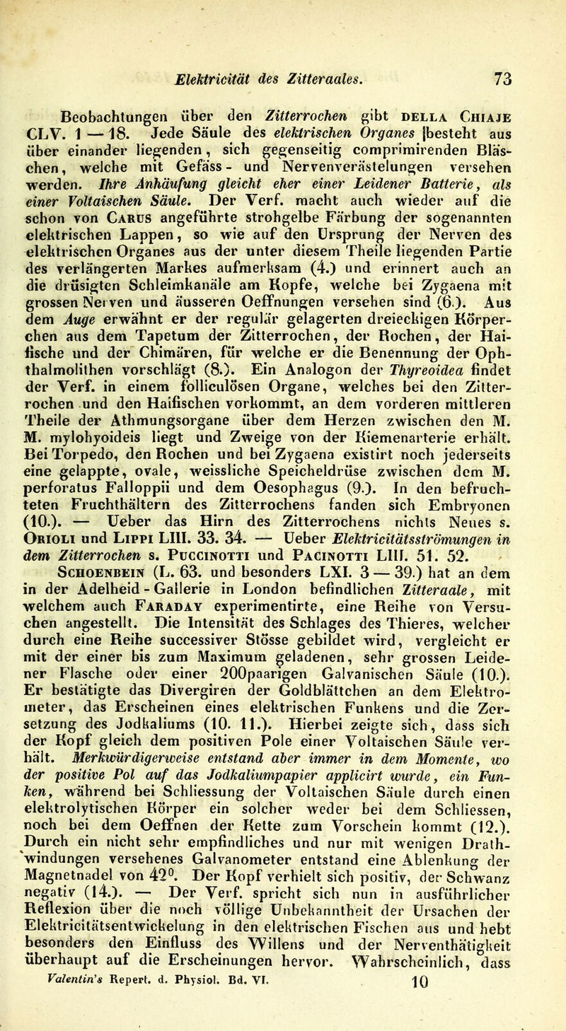 Beobachtungen über den Zitterrochen gibt della Chiaje CLV. 1 — 18. Jede Säule des elektrischen Organes [besteht aus über einander liegenden, sich gegenseitig comprimirenden Bläs- chen , welche mit Gefäss - und Nervenverästelungen versehen werden. Ihre Anhäufung gleicht eher einer Leidener Batterie, als einer Voltaischen Säule. Der Verf. macht auch wieder auf die schon von Carüs angeführte strohgelbe Färbung der sogenannten elektrischen Lappen, so wie auf den Ursprung der Nerven des elektrischen Organes aus der unter diesem Theile liegenden Partie des verlängerten Markes aufmerksam (4.) und erinnert auch an die drüsigten Schleimkanäle am Kopfe, welche bei Zygaena mit grossen Nerven und äusseren Oeffnungen versehen sind (6 ). Aus dem Auge erwähnt er der regulär gelagerten dreieckigen Körper- chen aus dem Tapetum der Zitterrochen, der Rochen, der Hai- tische und der Chimären, für welche er die Benennung der Oph- thalmolithen vorschlägt (8.). Ein Analogem der Thyreoidea findet der Verf. in einem folliculösen Organe, welches bei den Zitter- rochen und den Haifischen vorkommt, an dem vorderen mittleren Theile der Athmungsorgane über dem Herzen zwischen den M. M. mylohyoideis liegt und Zweige von der Kiemenarterie erhält. Bei Torpedo, den Rochen und bei Zygaena existirt noch jederseits eine gelappte, ovale, weissliche Speicheldrüse zwischen dem M. perforatus Falloppii und dem Oesophagus (9.). In den befruch- teten Fruchthältern des Zitterrochens fanden sich Embryonen (10.). — lieber das Hirn des Zitterrochens nichts Neues s. Orioli und Lippi LIH. 33. 34. — Ueber Elektricitätsströmungen in dem Zitterrochen s. Puccinotti und Pacinotti Lllf. 51. 52. Schoenbein (L. 63. und besonders LXI. 3 — 39 ) hat an dem in der Adelheid - Gallerie in London befindlichen Zitteraale, mit welchem auch Faraday experimentirte, eine Reihe von Versu- chen angestellt. Die Intensität des Schlages des Thieres, welcher durch eine Reihe successiver Stosse gebildet wird, vergleicht er mit der einer bis zum Maximum geladenen, sehr grossen Leide- ner Flasche oder einer 200paarigen Galvanischen Säule (10.)= Er bestätigte das Divergiren der Goldblättchen an dem Elektro- meter, das Erscheinen eines elektrischen Funkens und die Zer- setzung des Jodkaliums (10. 11.). Hierbei zeigte sich, dass sich der Kopf gleich dem positiven Pole einer Voltaischen Säule ver- hält. Merkwürdigerweise entstand aber immer in dem Momente, wo der positive Pol auf das Jodkaliumpapier applicirt wurde, ein Fun- ken, während bei Schliessung der Voltaischen Säule durch einen elektrolytischen Körper ein solcher weder bei dem Schliessen, noch bei dem Oeffnen der Kette zum Vorschein kommt (12.). Durch ein nicht sehr empfindliches und nur mit wenigen Drath- Vindungen versehenes Galvanometer entstand eine Ablenkung der Magnetnadel von 42°. Der Kopf verhielt sich positiv, der Schwanz negativ (14.). — Der Verf. spricht sich nun in ausführlicher Reflexion über die noch völlige Unbekanntheit der Ursachen der Elektricitätsentwickelung in den elektrischen Fischen aus und hebt besonders den Einfluss des Willens und der Nerventha'tigkeit überhaupt auf die Erscheinungen hervor. Wahrscheinlich, dass Valentin'* Repert. d. Physiol. Bd. VI. 10
