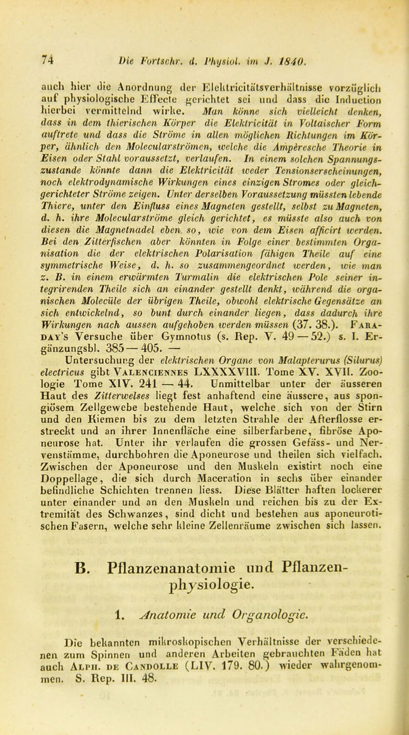 auch hier die Anordnung der Elehtricitätsverhältnisse vorzüglich auf physiologische Effecte gerichtet sei und dass die Induction hierhei vermittelnd wirke. Man könne sich vielleicht denken, dass in dem thierischen Körper die Eleklricitäl in Voltaischer Form auftrete und dass die Ströme in allen möglichen Richtungen im Kör- per, ähnlich den Molccularslrömcn, welche die Ampiresche Theorie in Eisen oder Stahl voraussetzt, verlaufen. In einem solchen Spannungs- zustande könnte dann die Elektricität weder Tensionserscheinungen, noch elektrodynamische Wirkungen eines einzigen Stromes oder gleich- gerichteter Ströme zeigen. Unter derselben Voraussetzung müssten lebende Thiere, unter den Einßuss eines Magneten gestellt, selbst zu Magneten, d. h. ihre Molecularströme gleich gerichtet, es müsste also auch von diesen die Magnetnadel eben, so, wie von dem Eisen afficirt werden. Bei den Zitterfischen aber könnten in Folge einer bestimmten Orga- nisation die der elektrischen Polarisation fähigen Theile auf eine symmetrische Weise, d. h. so zusammengeordnet werden, wie man z. B. in einem erwärmten Turmalin die elektrischen Pole seiner in- tegrirenden Theile sich an einander gestellt denkt, während die orga- nischen Molecüle der übrigen Theile, obwohl elektrische Gegensätze an sich entwickelnd, so bunt durch einander liegen, dass dadurch ihre Wirkungen nach aussen aufgehoben werden müssen (37. 38.). Fara- day's Versuche über Gytnnotus (s. Rep. V. 49 — 52.) s. I. Er- gä'nzungsbl. 385 — 405. — Untersuchung der elektrischen Organe von Malapterurus (Silurus) electricus gibt Valenciennes LXXXXVIII. Tome XV. XVII. Zoo- logie Tome XIV. 241 —■ 44. Unmittelbar unter der äusseren Haut des Zitterwelses liegt fest anhaftend eine äussere, aus spon- giö'sem Zellgewebe bestehende Haut, welche sich von der Stirn und den Kiemen bis zu dem letzten Strahle der Afterflosse er- streckt und an ihrer Innenfläche eine silberfarbene, fibröse Apo- neurose hat. Unter ihr verlaufen die grossen Gefäss- und Ner- venstämme, durchbohren die Aponeurose und theilen sich vielfach. Zwischen der Aponeurose und den Muskeln existirt noch eine Doppellage, die sich durch Maceration in sechs über einander befindliche Schichten trennen liess. Diese Blätter haften lockerer unter einander und an den Muskeln und reichen bis zu der Ex- tremität des Schwanzes, sind dicht und bestehen aus aponeuroti- schen Fasern, welche sehr kleine Zellenräume zwischen sich lassen. B. Pflanzenanatomie und Pflanzen- physiologie. 1. Anatomie und Organologic. Die bekannten mikroskopischen Verhältnisse der verschiede- nen zum Spinnen und anderen Arbeiten gebrauchten Fäden hat auch Alph. de Candolle (LIV. 179. 80.) wieder wahrgenom- men. S. Rep. III. 48.