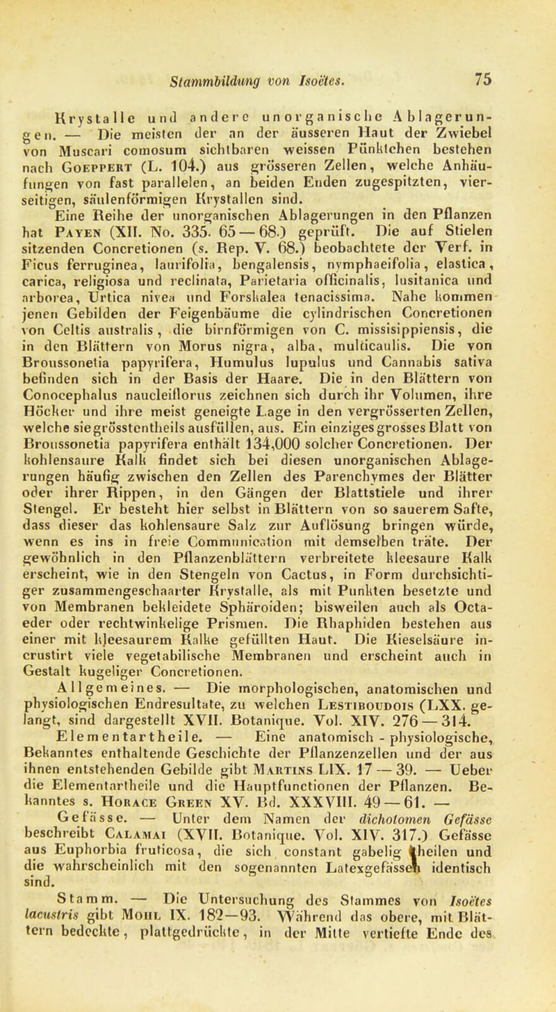 Krystalle und andere unorganische Ablagerun- gen. — Die meisten der an der äusseren Haut der Zwiebel von Muscari comosum sichtbaren weissen Pünktchen bestehen nach Goeppert (L. 104.) aus grösseren Zellen, welche Anhäu- fungen von fast parallelen, an beiden Enden zugespitzten, vier- seitigen, säulenförmigen Krystallen sind. Eine Reihe der unorganischen Ablagerungen in den Pflanzen hat Payen (XII. No. 335. 65 — 68.) geprüft. Die auf Stielen sitzenden Concretionen (s. Piep. V. 68.) beobachtete der Verf. in Ficus ferruginea, laurifolia, bengalensis, nymphaeifolia, elastica, carica, religiosa und reclinata, Parietaria officinalis, Iusitanica und nrborea, Urtica nivea und Forskalea tenacissima. Nahe kommen jenen Gebilden der Feigenbäume die cylindrischen Concretionen von Celtis australis , die birnförmigen von C. missisippiensis, die in den Blättern von Morus nigra, alba, mukicaulis. Die von Broussonetia papyrifera, Humulus lupulus und Cannabis sativa befinden sich in der Basis der Haare. Die in den Blättern von Conocephalus naucleiflorus zeichnen sich durch ihr Volumen, ihre Höcker und ihre meist geneigte Lage in den vergrösserten Zellen, welche siegrö'sstentheils ausfüllen, aus. Ein einziges grosses Blatt von Broussonetia papyrifera enthält 134,000 solcher Concretionen. Der kohlensaure Kalk findet sich bei diesen unorganischen Ablage- rungen häufig zwischen den Zellen des Parenchymes der Blätter oder ihrer Rippen, in den Gängen der Blattstiele und ihrer Stengel. Er besteht hier selbst in Blättern von so sauerem Safte, dass dieser das kohlensaure Salz zur Auflösung bringen würde, wenn es ins in freie Communicr.tion mit demselben träte. Der gewöhnlich in den Pflanzenblättern verbreitete kleesaure Kalk erscheint, wie in den Stengeln von Cactus, in Form durchsichti- ger zusammengeschaarter Krystalle, als mit Punkten besetzte und von Membranen bekleidete Sphäroiden; bisweilen aueh als Octa- eder oder rechtwinkelige Prismen. Die Bhaphiden bestehen aus einer mit kleesaurem Kalke gefüllten Haut. Die Kieselsäure in- crustirt viele vegetabilische Membranen und erscheint auch in Gestalt kugeliger Concretionen. Allgemeines. — Die morphologischen, anatomischen und physiologischen Endresultate, zu welchen Lestiboudois (LXX. ge- langt, sind dargestellt XVII. Botankpie. Vol. XIV. 276 — 314. Elementartheile. — Eine anatomisch - physiologische, Bekanntes enthaltende Geschichte der Pllanzenzellen und der aus ihnen entstehenden Gebilde gibt Martins L1X. 17 — 39. — Ueber die Elementartheile und die Hauptfunctionen der Pflanzen. Be- kanntes s. Horace Green XV. Bd. XXXVIII. 49 — 61. — Gefässe. — Unter dem Namen der dicholomen Gefässe beschreibt Calamai (XVII. Botanique. Vol. XIV. 317.) Gefässe aus Euphorbia fruticosa, die sich constant gabelig theilen und die wahrscheinlich mit den sogenannten Latexgefässeli identisch sind. Stamm. — Die Untersuchung des Stammes von Isoetes lamstris gibt Moiil IX. 182—93. Während das obere, mit Blät- tern bedeckte, plattgedrückte, in der Mille vertiefte Ende des