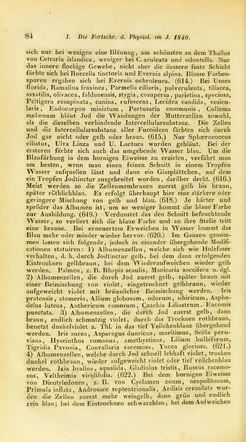 sich nur bei wenigen eine Bläuung, am schönsten an dem Thallus von Cetraria islandica, weniger bei C. aculeata und odontella. Nur das innere flockige Gewebe, nicht aber die äussere feste Schicht färbte sich bei Roccella tinctoria und Evernia alpina. Blosse Farben- spuren ergaben sich bei Evernia ochroleuca. (614.) Bei Usnea florida, Ramalina fraxinea, Parmelia cüiaris, pulverulenta, tiliacea, saxatilis, olivacea, fahlunensis, stygia, conspersa, parietina, speciosa, Peltigera resupinata, canina, rufescens, Lecidea Candida, vesicu- laris, Endocarpon rainiatum , Pertusaria communis , Collema melaenum bläut Jod die Wandungen der Mutterzellen sowobl, als die dieselben verbindende Intercellularsubstanz. Die Zellen und die Intercellularsubstanz aller Fucoideen färbten sich durch Jod gar nicht oder gelb oder braun. (615.) Nur Sphajrococcus eiliatus, Ulva Linza und U. Lactuca wurden gebläut. Bei der ersteren färbte sich auch das umgebende Wasser blau. Um die Blaufärbung in dem hornigen Eiweisse zu erzielen, verfährt man am besten, wenn man einen feinen Schnitt in einem Tropfen Wasser aufquellen lässt und dann ein Glasplättchen, auf dem ein Tropfen Jodtinctur ausgebreitet worden, darüber deckt. (616.) Meist werden so die Zellenmembranen zuerst gelb bis braun, später röthlichblau. Es erfolgt überhaupt hier eine stärkere oder geringere Mischung von gelb und blau. (618.) Je härter und spröder das Albumen ist, um so weniger kommt die blaue Farbe zur Ausbildung. (619.) Verdunstet das den Schnitt befeuchtende Wasser, so verliert sich die blaue Farbe und an ihre Stelle tritt eine braune. Bei erneuertem Erweichen in Wasser kommt das Blau mehr oder minder wieder hervor. (620.) Im Ganzen genom- men lassen sich folgende, jedoch in einander übergehende Modifi- cationen statuiren: 1) Albumenzellen, welche sich wie Holzfaser verhalten, d. h. durch Jodtinctur gelb, bei dem dann erfolgenden Eintrocknen gelbbraun, bei dem Wiederaufweichen wieder gelb werden. Palmen, z. B. Rhapis acaulis, Manicaria soeeifera u.dgl. 2) Albumenzellen, die durch Jod zuerst geib, später braun mit einer Beimischung von violet, eingetrocknet gelbbraun, wieder aufgeweicht violet mit bräunlicher Beimischung werden. Iris pratensis, atomeria, Allium globosum, odorum, sibiricum, Aspho- delus luteus, Anthericum ramosum, Czackia Liliastrum, Eucomis punctata. 3) Albumenzellen, die durch Jod zuerst gelb, dann braun, endlich schmutzig violet, durch das Trocknen rothbraun, benetzt dunhelviolet z. Thl. in das tief Veilchenblaue übergehend werden. Iris aurea, Asparagus dunricus, maritimus, Scilla peru- viana, Hyacinthus romanus, amethystinus, Lilium bulbiferum, Tigridia Pavonia, Convallaria racemosa, Yucca gloriosa. (621.) 4) Albumenzellen, welche durch Jod schnell lebhaft violet, trocken dunkel rothbraun, wieder aufgeweicht violet oder tief veilchenblau werden. Ixia hyalina , squalida, Gladiolus tristis, Ruscus racemo- sus, Veltheimia' viridifolia. (622.) Bei dem hornigen Eiweisse von Dicotyledonen, z. B. von Cyclamen coum, neapolitanum, Primula inflata, Androsace septentrionalis, Ardisia crenulata wur- den die Zellen zuerst mehr weingelb, dann grün und endlich rein blau; bei dem Eintrocknen schwarzblau, bei dem Aufweichen