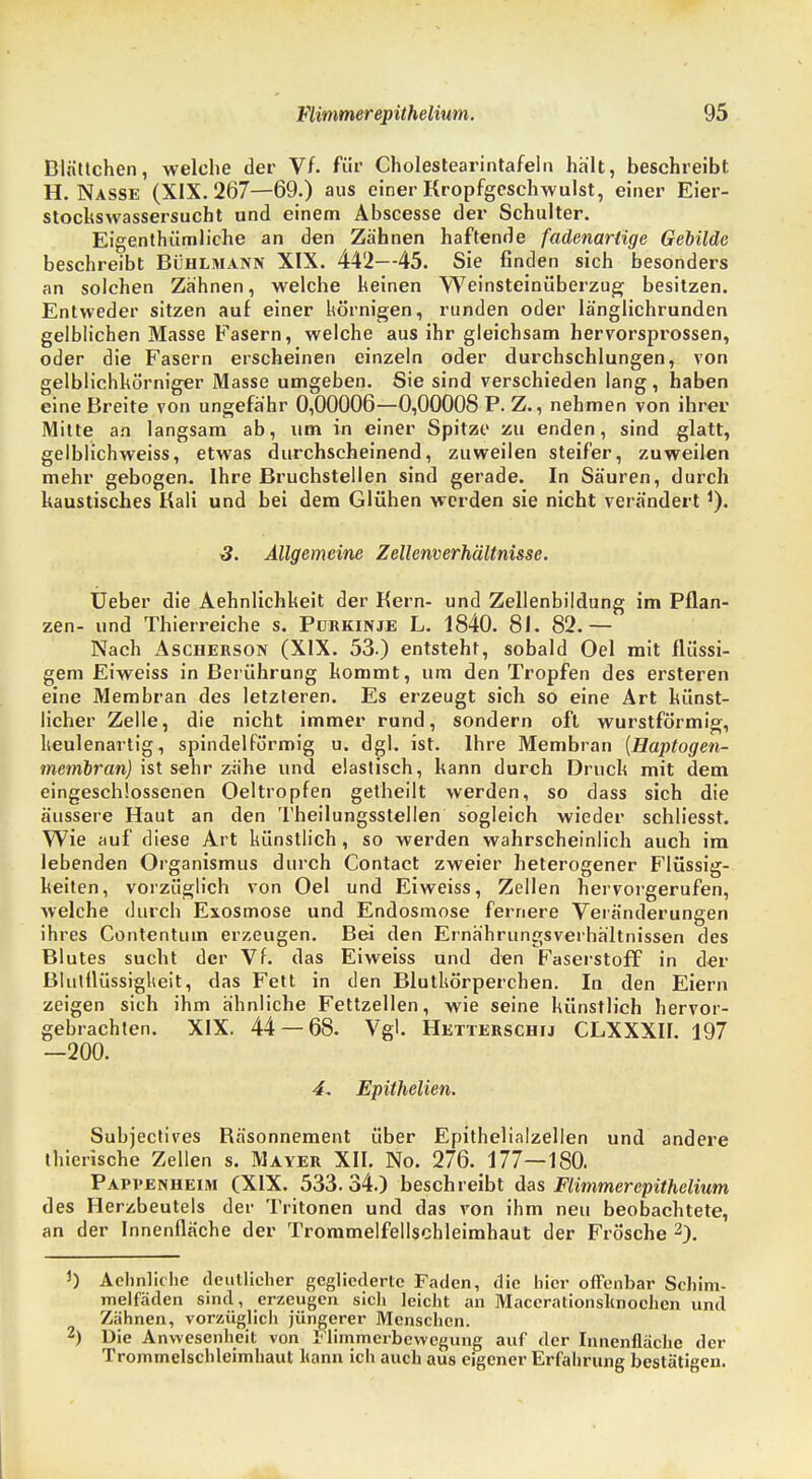 Blättchen, welche der Vf. für Cholestearintafeln hält, beschreibt H. Nasse (XIX. 267—69.) aus einer Kropfgeschwulst, einer Eier- stockswassersucht und einem Abscesse der Schulter. Eigentümliche an den Zähnen haftende fadenartige Gebilde beschreibt Bühlmann XIX. 442—45. Sie finden sich besonders an solchen Zahnen, welche keinen Weinsteinüberzug besitzen. Entweder sitzen auf einer körnigen, runden oder länglichrunden gelblichen Masse Fasern, welche aus ihr gleichsam hervorsprossen, oder die Fasern erscheinen einzeln oder durchschlungen, von gelblichkörniger Masse umgeben. Sie sind verschieden lang, haben eine Breite von ungefähr 0,00006—0,00008 P. Z., nehmen von ihrer Mitte an langsam ab, um in einer Spitze zu enden, sind glatt, gelblichweiss, etwas durchscheinend, zuweilen steifer, zuweilen mehr gebogen. Ihre Bruchstellen sind gerade. In Säuren, durch kaustisches Kali und bei dem Glühen werden sie nicht verändertJ). 3. Allgemeine Zellcnverhältnusc. Ueber die Aehnlichkeit der Kern- und Zellenbildung im Pflan- zen- und Thierreiche s. Purkinje L. 1840. 81. 82.— Nach Ascherson (XIX. 53.) entsteht, sobald Oel mit flüssi- gem Eiweiss in Berührung kommt, um den Tropfen des ersteren eine Membran des letzteren. Es erzeugt sich so eine Art künst- licher Zelle, die nicht immer rund, sondern oft wurstförmig, keulenartig, spindelförmig u. dgl. ist. Ihre Membran (Haptogen- membran) ist sehr zahe und elastisch, kann durch Druck mit dem eingeschlossenen Oeltropfen getheilt werden, so dass sich die äussere Haut an den Theilungsstellen sogleich wieder schliesst. Wie auf diese Art künstlich, so werden wahrscheinlich auch im lebenden Organismus durch Contact zweier heterogener Flüssig- keiten, vorzüglich von Oel und Eiweiss, Zellen hervorgerufen, welche durch Exosmose und Endosmose fernere Veränderungen ihres Contentum erzeugen. Bei den Ernährungsverhältnissen des Blutes sucht der Vf. das Eiweiss und den Faserstoff in der Blutflüssigkeit, das Fett in den Blutkörperchen. In den Eiern zeigen sich ihm ähnliche Fettzellen, wie seine künstlich hervor- gebrachten. XIX. 44 — 68. Vgl. Hetterschij CLXXXII. 197 -200. 4, Epithelien. Subjectives Bäsonnement über Epithelialzellen und andere thierische Zellen s. Mayer XII. No. 276. 177—180. Pappenheim (XIX. 533. 34.) beschreibt das Flimmerepithelium des Herzbeutels der Tritonen und das von ihm neu beobachtete, an der Innenfläche der Trommelfellschleimhaut der Frösche 2). J) Aehnliche deutlicher gegliederte Faden, die hier offenbar Schim- melfäden sind, erzeugen sich leicht an Maccrationsknochcn und Zähnen, vorzüglich jüngerer Menschen. 2) Die Anwesenheit von I'limmerbewegung auf der Innenfläche der Trommelschleimhaut Kann ich auch aus eigener Erfahrung bestätigen.