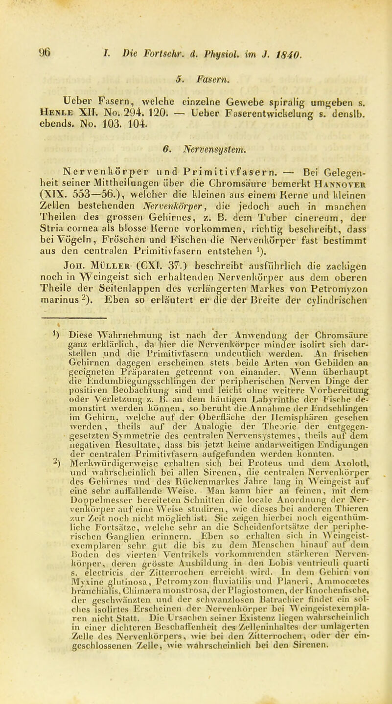 5. Fasern. Ueber Fasern, welche einzelne Gewebe spiralig umgeben s. Henle XII. No. 294. 120. — Ueber Faserentwichelung s. denslb. ebends. No. 103. 104. 6. Nervensystem. Nervenkörper und Primitivfasern. — Bei Gelegen- heit seiner Mittheilungen über die Chromsä'ure bemerkt Hannover (XIX. 553—56.), welcher die kleinen aus einem Kerne und kleinen Zellen bestehenden Nervenkörper, die jedoch auch in manchen Theilen des grossen Gehirnes, z. B. dem Tuber cinereum, der Stria cornea als blosse Kerne vorkommen, richtig beschreibt, dass bei Vögeln, Fröschen und Fischen die Nervenkörper fast bestimmt aus den centralen Primitivfasern entstehen 1). Jon. Müller (CXI. 37.) beschreibt ausführlich die zackigen noch in Weingeist sich erhaltenden Nervenkörper aus dem oberen Theile der Seitenlappen des verlängerten Markes von Petromyzon marinus 2). Eben so erläutert er die der Breite der cylindrischen *) Diese Wahrnehmung ist nach der Anwendung der Chromsäure ganz erklärlich, da hier die Nervenkörper minder isolirt sich dar- stellen und die Primitivfasern undeutlich werden. An frischen Gehirnen dagegen erscheinen stets beide Arten von Gebilden an geeigneten Präparaten getrennt von einander. Wenn überhaupt die Endumbiegungsschlingen der peripherischen Nerven Dinge der positiven Beobachtung sind und leicht ohne weitere Vorbereitung oder Verletzung z. B. an dem häutigen Labyrinthe der Fische de- monstirt werden können, so beruht die Annahme der Endschlingen im Gehirn, welche auf der Oberfläche der Hemisphären gesehen werden, theils auf der Analogie der Theorie der entgegen- gesetzten Symmetrie des centralen Nervensystemes, theils auf dem negativen Resultate, dass bis jetzt keine andarweitigen Endigungen der centralen Primitivfasern aufgefunden werden konnten. 2) Merkwürdigerweise erhalten sich bei Proteus und dem Axolotl, und wahrscheinlich bei allen Sirenen, die centralen Nervenkörper des Gehirnes und des Rückenmarkes Jahre lang in Weingeist auf eine sehr auffallende Weise. Man kann hier an feinen, mit dem Doppelmesser bereiteten Schnitten die localc Anordnung der Ner- venkörper auf eine Weise studiren, wie dieses bei anderen Thieren zur Zeit noch nicht möglich ist. Sie zeigen hierbei noch eigenthüm- liche Fortsätze, welche sehr an die Scheidenfortsätze der periphe- rischen Ganglien erinnern. Eben so erhalten sich in \\ cingeist- cxcmplarcn sehr gut die bis zu dem Menschen hinauf auf dem Boden des vierlen Ventrikels vorkommenden stärkeren IVcrvcn- ltörper, deren grössle Ausbildung in den Lohis vfehtriculi quarti s. electricis der Zitterrochen erreicht wird. In dem Gehirn von Myxinc glulinosa, Pclromyzon fluviatilis und Pianeri-, Ammoccelcs brancbialis, Chiinaura monstrosa, der Plagiostomcn, der Knochenfische, der geschwänzten und der schwanzlosen Batracliier findet ein sol- ches isolirtes Erscheinen der Ncrvcnhörper bei Weingeistexempla- ren nicht Statt. Die Ursachen seiner Existenz liegen wahrscheinlich in einer dichteren Beschaffenheit des Zelleninhalt'cs der umlagerten Zelle des Nervenkörpers, wie bei den Zitterrochen, oder der ein- geschlossenen Zelle, wie wahrscheinlich bei den Sirenen.