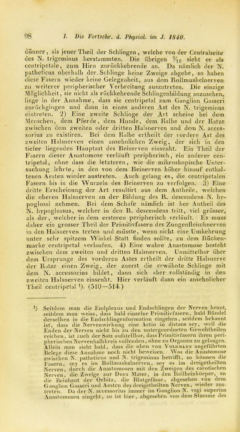 dünner, als jener Theil der Schlingen, welche von der Centraiseite des N. tn'geminus herstammten. Die übrigen V\o sieht er als centripetale, zum Hirn zurückkehrende an. Da nämlich der N. patheticus oberhalb der.Schlinge keine Zweige abgebe, so haben diese Fasern wieder keine Gelegenheit, aus dem Rollmuskelnerven zu weiterer peripherischer Verbreitung auszutreten. Die einzige Möglichkeit, sie nicht als rückkehrende Schlingenbildung anzusehen, liege in der Annahme, dass sie centripetal zum Ganglion Gasseri zurückgingen und dann in einen anderen Ast des N. trigeminus eintreten. 2) Eine zweite Schlinge der Art scheine bei dem Menschen, dem Pferde, dem Hunde, dem Kalbe und der Katze zwischen dem zweiten oder dritten Halsnerven und dem N. acces- sorius zu existiren. Bei dem Kalbe ertheilt der vordere Ast des zweiten Halsnerven einen ansehnlichen Zweig, der sich in den tiefer liegenden Hauptast des Beinerven einsenkt. Ein Theil der Fasern dieser Anastomose verläuft peripherisch, ein anderer cen- tripetal, ohne dass die letzteren, wie die mikroskopische Unter- suchung lehrte, in den von dem Beinerven höher hinauf enthal- tenen Aesten wieder austreten. Auch gelang es, die centripetalen Fasern bis in die Wurzeln des Beinerven zu verfolgen. 3) Eine dritte Erscheinung der Art resultirt aus dem Antheile, welchen die oberen Halsnerven an der Bildung des R. descendens N. hy- poglossi nehmen. Bei dem Schafe nämlich ist ber Antheil des N. hypoglossus, welcher in den B. descendens tritt, viel grösser, als der, welcher in dem ersteren peripherisch verläuft. Es muss daher ein grosser Theil der Px'imitivfasern des Zungenfleischnerven in den Halsnerven treten und müsste, wenn nicht eine Umkehrung unter sehr spitzem Winkel Statt finden sollte, zu dem Rücken- marke centripetal verlaufen. 4) Eine wahre Anastomose besteht zwischen dem zweiten und dritten Halsnerven. Unmittelbar über dem Ursprünge des vorderen Astes ertheilt der dritte Halsnerve der Katze einen Zweig, der zuerst die erwähnte Schlinge mit dem N. accessorius bildet, dann sich aber vollständig in den zweiten Halsnerven einsenkt. Hier verlauft dann ein ansehnlicher Theil centripetal (510-514.) J) Seitdem man die Endplexus und Endschlingen der Nerven kennt, seitdem man weiss, dass bald einzelne Primitivfasern, bald Bündel derselben in die Endschlingenformation eingehen, seitdem bekannt ist, dass die Nervenwirkung eine Actio in distans sey, weil die Enden der Nerven nicht bis zu den untergeordneten Gewebtheilen reichen, ist auch der Satz aufstellbar, dass Primitivfasern ihren peri- pherischen Nervenhalbkrcis vollenden, ohne zu Organen zu gelangen. Allein man sieht bald, dass die oben von Volkmann angeführten Belcc diese Annahme noch nicht beweisen. Was die Anastomose zwischen N. patheticus und N. trigeminus betrifft, so können die Fasern, sey es im Rollmuskelnerven, sey es im dreigetheiltcn Nerven, durch die Anastomosen mit den Zweigen des carotischen Nerven, die Zweige zur Dura Mater, in den Keilbeinkörper, an die Beinhaut der Orbita, die Blutgefässe, abgesehen von dem Ganglion Gasseri und Aesten des drcigethcilten Nerven, wieder aus- treten. Da der N. accessorius immer im Ganglion N. vagi superius Anastomosen eingeht, so ist hier, abgesehen von dem Stamme des