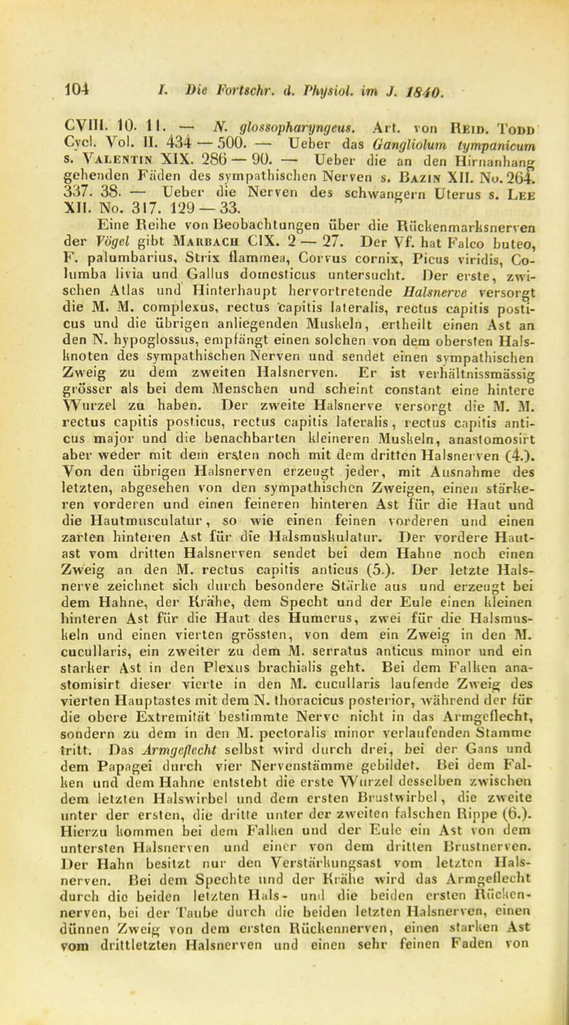 CVHI. 10. II. — N. glossopharyngeus. Art. von Reid. Todd Cvcl. Vol. II. 434 — 500. — Ueber das Gangliolum tympanicum s. Valentin XIX. 286 — 90. — Ueber die an den Hirnanhang gehenden Fäden des sympathischen Nerven s. Bazin XII. Nu. 264! 337. 38. — Ueber die Nerven des schwängern Uterus s. Lee XII. No. 317. 129 — 33. Eine Reihe von Beobachtungen über die Rüchenmarksnerven der Vögel gibt Maubach C1X. 2 — 27. Der Vf. hat Falco buteo, F. palumbarius, Strix flammea, Corvus cornix, Picus viridis, Co- lumba livia und Gallus domesticus untersucht. Der erste, zwi- schen Atlas und Hinterhaupt hervortretende Halsnerve versorgt die M. M. complexus, rectus capitis lateralis, rectiis capitis posti- cus und die übrigen anliegenden Muskeln, ertheilt einen Ast an den N. hypoglossus, empfängt einen solchen von dem obersten Hals- boten des sympathischen Nerven und sendet einen sympathischen Zweig zu dem zweiten Halsnervcn. Er ist verhältnissraässig grösser als bei dem Menschen und scheint constant eine hintere Wurzel zu haben. Der zweite Halsnerve versorgt die M. M. rectus capitis posticus, rectus capitis lateralis, rectus capitis anti- cus major und die benachbarten kleineren Muskeln, anastomosirt aber weder mit dem ersten noch mit dem dritten Halsnerven (4.). Von den übrigen Halsnerven erzeugt jeder, mit Ausnahme des letzten, abgesehen von den sympathischen Zweigen, einen stärhe- ren vorderen und einen feineren hinteren Ast für die Haut und die Hautmusculatur, so wie einen feinen vorderen und einen zarten hinteren Ast für die Halsmuskulatur. Der vordere Haut- ast vom dritten Halsnerven sendet bei dem Hahne noch einen Zweig an den M. rectus capitis anticus (5.). Der letzte Hals- nerve zeichnet sich durch besondere Stärke aus und erzeugt bei dem Hahne, der Krähe, dem Specht und der Eule einen kleinen hinteren Ast für die Haut des Humerus, zwei für die Halsmus- keln und einen vierten grössten, von dem ein Zweig in den M. cucullaris, ein zweiter zu dem M. serratus anticus minor und ein starker Ast in den Plexus brachialis geht. Bei dem Falken ana- stomisirt dieser vierte in den M. cucullaris laufende Zweig des vierten Hauptastes mit dem N. thoracicus posterior, während der für die obere Extremität bestimmte Nerve nicht in das Armgeflechr, sondern zu dem in den M. pcctoralis minor verlaufenden Stamme tritt. Das Armgeflecht selbst wird durch drei, bei der Gans und dem Papagei durch vier Nervenstämme gebildet. Bei dem Fal- ken und dem Hahne entsteht die erste Wurzel desselben zwischen dem letzten Halswirbel und dem ersten Brustwirbel, die zweite unter der ersten, die dritte unter der zweiten falschen Rippe (6.). Hierzu kommen bei dem Falken und der Eule ein Ast von dem untersten Halsnerven und einer von dem dritten Brustnerven. Der Hahn besitzt nur den Verstärkungsast vom letzten Hals- nerven. Bei dem Spechte und der Krähe wird das Armgeflecht durch die beiden letzten Hals- und die beiden ersten Rückcn- nerven, bei der Taube durch die beiden letzten Halsnerven, einen dünnen Zweig von dem ersten Rückennerven, einen starken Ast vom drittletzten Halsnerven und einen sehr feinen Faden von