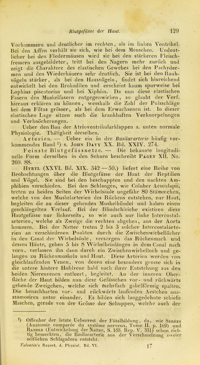 Vorkammern und deutlicher im rechten , als im linken Ventrikel. Bei den Affen verhält sie sich, wie bei dem Menschen. Undeut- licher bei den Fledermäusen wird sie bei den stärkeren Fleisch- fressern ausgebildeter, tritt bei den Nagern mehr zurück und zeigt die Charaktere des elastischen Gewebes bei den Pachyder- men und den Wiederkäuern sehr deutlich. Sie ist bei den Raub- vögeln stärker, als bei den Hausvö'geln, findet sich hinreichend entwickelt bei den Krokodilen und erscheint kaum spurweise bei Lophius piscatorius und bei Xiphias. Da nun diese elastischen Fasern den Muskelfasern entgegenwirken, so glaubt der Verf. hieraus erklären zu können, wesshalb die Zahl der Pulsschläge bei dem Fötus grösser, als bei dem Erwachsenen ist. In dieser elastischen Lage sitzen auch die krankhaften Verknorpelungen und Verknöcherungen. Ueber den Bau der Atrioventrikularklappen s. unten normale Physiologie. Thätigkeit derselben. Arterien. — Ueber ein in der Basilararterie häufig vor- kommendes Band 1) s. John Davy XX. Bd. XXIV. 274. Feinste Blutgefässnetze. — Die bekannte longitudi- nelle Form derselben in den Sehnen beschreibt Paget XII. No. 269. 88. Hyrtl (XXVI. Bd. XIX. 342 — 50.) liefert eine Reihe von Beobachtungen über die Blutgefässe der Haut der Reptilien und Vögel. Sie sind bei den beschuppten und den nackten Am- phibien verschieden. Bei den Schlangen, wie Coluber Aesculapii, treten zu beiden Seiten der Wirbelsäule ungefähr 80 Stämmchen, welche von den Muskelarterien des Rückens entstehen, zur Haut, begleiten die zu dieser gehenden Muskelbündel und haben einen geschlängelten Verlauf. Bei der Blindschleiche existiren diese Blutgefässe nur linkerseits, so wie auch nur linke Intercostal- arterien, welche als Zweige die rechten abgeben, aus der Aorta kommen. Bei der Natter treten 2 bis 3 solcher Intercostalarte- rien an verschiedenen Punkten durch die Zwischenwirbellöcher in den Canal der Wirbelsäule, versorgen das Rückenmark und dessen Häute, gehen 5 bis 8 Wirbelbeinlängen in dem Canal nach vorn, verlassen ihn dann durch ein Zwischenwirbelloch und ge- langen zu Rückenmuskeln und Haut. Diese Arterien werden von gleichlaufenden Venen, von denen eine besonders grosse sich in die untere hintere Hohlvene bald nach ihrer Entstehung aus den beiden Nierenvenen entleert, begleitet. An der inneren Ober- fläche der Haut bilden nun diese Gefässchen vor- und rückwärts gehende Zweigchen, welche sich mehrfach gabelförmig spalten. Die benachbarten vor- und rückwärts laufenden Aestchen ana- stomosiren unter einander. Es bilden sich langgedehnte schiefe Maschen, gerade von der Grösse der Schuppen, welche auch der ') Offenbar der letzte Ucberrest der Fötalbildung, da, wie Sei\res (Anatomie comnarce du Systeme nerveux, Tome II. p. 169) und IUtiike (Entwicklung der Natter, S. 168. Rcp. V. 331) schon rich- tig bemerkten, die Basilararterie aus der Verschmelzung zweier seitlichen Schlagadern entsteht. Valentin'* Repert. d. Physiol. Bd. VI. \~[