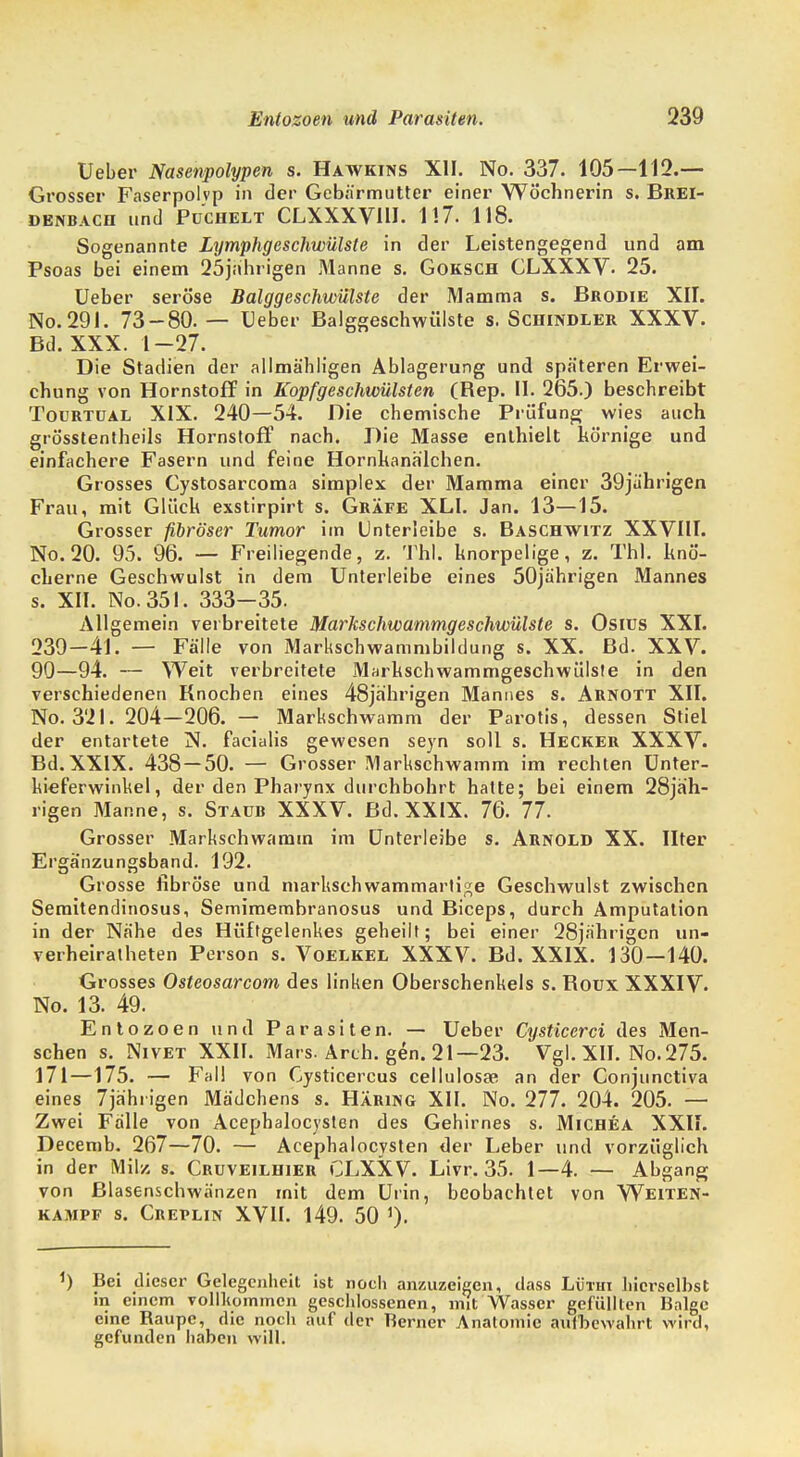 Ueber Nasenpolypen s. Hawkins XII. No. 337. 105—112.— Grosser Faserpolvp in der Gebärmutter einer Wöchnerin s. Brei- denbach und Puchelt CLXXXVIII. 1!7. 118. Sogenannte Lymphgeschwülste in der Leistengegend und am Psoas bei einem 25jährigen Manne s. Goksch CLXXXV. 25. Ueber seröse Balggeschwülste der Mamma s. Brodie XII. No.291. 73-80. — Ueber Balggeschwülste s. Schindler XXXV. Bd. XXX. 1-27. Die Stadien der allmähligen Ablagerung und späteren Erwei- chung von Hornstoff in Kopfgeschwülsten (Rep. II. 265.) beschreibt Tourtual XIX. 240—54. Die chemische Prüfung wies auch grösstentheils Hornstoff nach. Die Masse enthielt hörnige und einfachere Fasern und feine Hornkanälchen. Grosses Cystosarcoma simplex der Mamma einer 39jährigen Frau, mit Glück exstirpirt s. Gräfe XLI. Jan. 13—15. Grosser fibröser Tumor im Unterleibe s. Baschwitz XXVIII. No. 20. 95. 96. — Freiliegende, z. Thl. knorpelige, z. Thl. knö- cherne Geschwulst in dem Unterleibe eines 50jährigen Mannes s. XII. No.351. 333-35. Allgemein verbreitete Markschwammgeschwülste s. Osiüs XXI. 239-41. — Fälle von Markschwammbildung s. XX. Bd. XXV. 90—94. — Weit verbreitete Markschwammgeschwülste in den verschiedenen Knochen eines 48jährigen Mannes s. Arnott XII. No. 321. 204—206. — Markschwamm der Parotis, dessen Stiel der entartete N. facialis gewesen seyn soll s. Hecker XXXV. Bd.XXIX. 438 — 50. — Grosser Markschwamm im rechten Unter- lueferwinkel, der den Pharynx durchbohrt hatte; bei einem 28jäh- rigen Manne, s. Staub XXXV. Bd. XXIX. 76. 77. Grosser Markschwamm im Unterleibe s. Arnold XX. Ilter Ergänzungsband. 192. Grosse fibröse und markschwammartige Geschwulst zwischen Semitendinosus, Semimembranosus und Biceps, durch Amputation in der Nähe des Hüftgelenkes geheilt; bei einer 28jährigen un- verheiratheten Person s. Voelkel XXXV. Bd. XXIX. 130—140. Grosses Osteosarcom des linken Oberschenkels s. Boux XXXIV. No. 13. 49. Entozoen und Parasiten. — Ueber Cysticcrci des Men- schen s. Nivet XXII. Mars. Arch. gen. 21—23. Vgl. XII. No. 275. 171—175. — Fall von Cysticercus cellulosae an der Conjunctiva eines 7jährigen Mädchens s. Häring XII. No. 277. 204. 205. — Zwei Fälle von Acephalocysten des Gehirnes s. Michea XXII. Decemb. 267—70. — Acephalocysten der Leber und vorzüglich in der Milz s. Cruveilhier CLXXV. Livr. 35. 1—4. — Abgang von Blasenschwänzen mit dem Urin, beobachtet von Weiten- kampf s. Creplin XVII. 149. 50 ) Bei dieser Gelegenheit ist noch anzuzeigen, dass Lütiii hicrselbst in einem vollkommen geschlossenen, mit Wasser gefüllten Balge eine Baupc, die noch auf der Berner Anatomie aufbewahrt wird, gefunden haben will.