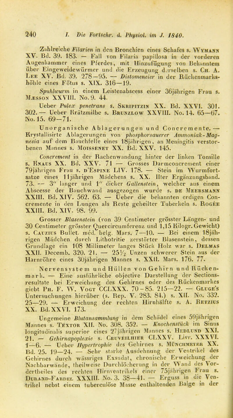 Zahlreiche Filarien in den Bronchien eines Schafes s. Wymann XV. Bd. 39. 183. - Fall von Filaria papillosa in der vorderen Augenkammer eines Pferdes, mit Hinzufügung von Bekanntem über Eingeweidewürmer und die Erzeugung djrselben s. Ch. A. Lee XV. Bd. 39. 278—95. — Distomeneier in der Rücheninarks- höhie eines Fötus s. XIX. 316—19. Spuhlwurm in einem Leistenabscess einer 36jä'hrigen Frau s. ]\Lesson XXVIII. No.9. 44. Ueber Pulex penetrans s. Skripitzin XX. Bd. XXVI. 301. 302. — Ueber Krätzmilbe s. Bbünzlow XXVHI. No. 14. 65—07. No.15. 69-71. Unorganische Ablagerungen und Concremente. — Krystallisirte Ablagerungen von phosphorsauerer Ammoniak-Mag- nesia auf dem Bauchfelle eines 18jährigen, an Meningitis verstor- benen Mannes s. Moissenet XX. Bd. XXV. 145. Concrement in der Rachenwandung hinter der linken Tonsille s. Knaus XX. Bd. XXV. 71 — Grosses Darmconcrement einer 79jahrigen Frau s. d'Espine LIV. 178. — Stein im Wurmfort- satze eines 11jährigen Mädchens s. XX. Ilter Ergänzungsband. 73. — 3 langer und 1 dicker Gallenstein, welcher aus einem Abscesse der Bauchwand ausgezogen wurde s. DE Meersmann XXIII. Bd. XIV. 562. 63. — Ueber die bekannten erdigen Con- cremente in den Lungen als Reste geheilter Tuberhein s. Rogee XXIII. Bd. XIV. 98. 99. Grosser Blasenstein (von 39 Centimeter grösster Längen- und 30 Centimeter grösster Quercircumferenz und 1,15 Kilogr. Gewicht) s. Caüziüs Bullet, med. belg. Mars. 7—10. — Bei einem I8jäh- rigen Mädchen durch Lithotritie zerstörter Blasenstein, dessen Grundlage ein 108 Millimeter langes Stück Holz war s. Delmas XXII. Decemb. 320. 21. — 251/2 Unzen schwerer Stein aus der Harnröhre eines 30jährigen Mannes s. XXII. Mars. 176. 77. Nervensystem und Hüllen von Gehirn und Rücken- mark. — Eine ausführliche objective Darstellung der Sections- resultate bei Erweichung des Gehirnes oder des Rückenmarkes giebt Ph. F. W. Vogt CCLXXX. 70-85. 215—22. — Gllge's Untersuchungen hierüber (s. Rep. V 283. 84.) s. XII. No. 332. 25—29. — Erweichung der rechten Hirnhälfte s. A. Retzics XX. Bd. XXVI. 173. Ungemeine Blutansammlung in dem Schädel eines 59jährigen Mannes s. Textor XII. No. 308. 352. — Knochenstück im Sinus longitudinalis superior eines 27jährigen Mannes s. Hedlünd XXI. 21. — Gehirnapoplexie s. Cruveiliiier CLXXV. Livr. XXXVI. j—ß. — Ueber Hypertrophie des Gehirnes s. Münchmet RR XX. Bd. 25. 19—24. — Sehr starke Ausdehnung der Ventrikel des Gehirnes durch wässriges Exsudat, chronische Erweichung der Nachbarwände, theilweise Durchlöcherung in der Wand des Vor- derteiles des rechten Hirnventrikels einer 75jährigen Frau s. Durand-Fardel XXXIII. No. 3. 38—41. — Erguss in die Ven- trikel nebst einem tuberculöse Masse enthaltenden Balge in der
