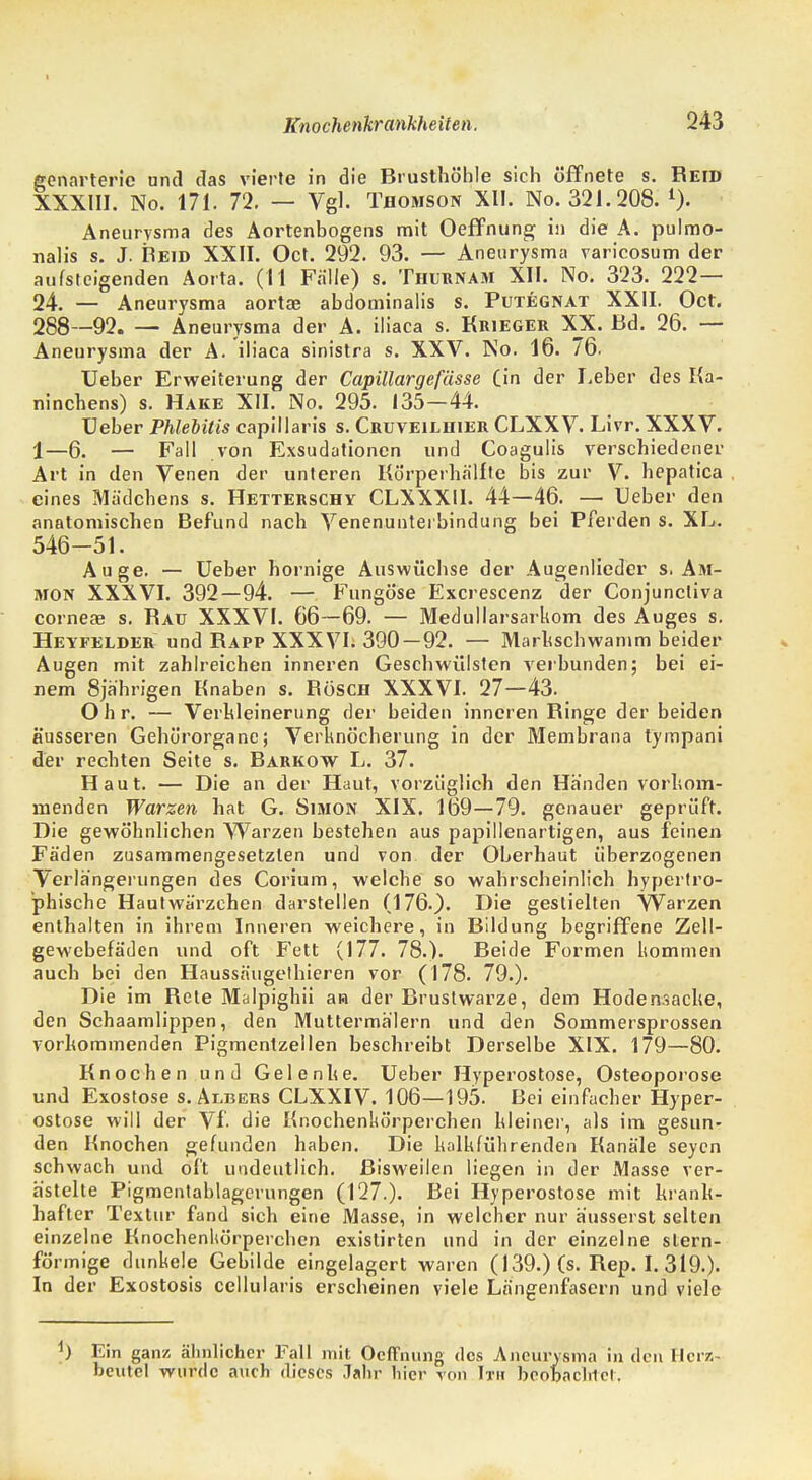 Knochenkrankheiten. 243 ecnarteric und das vierte in die Brusthöhle sich öffnete s. Reid XXXIII. No. 171. 72. — Vgl. Thomson XII. No. 321.208. l). Aneurysma des Aortenbogens mit Oeffnung in die A. pulmo- nalis s. J. Reid XXII. Oct. 292. 93. — Aneurysma varicosum der aufsteigenden Aorta. (11 Falle) s. Thurnam XII. No. 323. 222— 24. — Aneurysma aortae abdominalis s. Putegnat XXII. Oct. 288—92. — Aneurysma der A. iliaca s. Krieger XX. Bd. 26. — Aneurysma der A. iliaca sinistra s. XXV. No. 16. 76. Ueber Erweiterung der Capillargefässe (in der Leber des Ka- ninchens) s. Hake XII. No. 295. 135—44. Ueber Phlebitis capillaris s. Cruveilhier CLXXV. Livr. XXXV. 1—6. — Fall von Exsudationen und Coagulis verschiedener Art in den Venen der unteren Körperhälltc bis zur V. hepatica eines Mädchens s. Hetterschy CLXXXU. 44—46. — Ueber den anatomischen Befund nach Venenunterbindung bei Pferden s. XL. 546-51. Auge. — Ueber hornige Auswüchse der Augenlieder s. Am- mon XXXVI. 392—94. —. Fungöse Excrescenz der Conjuncliva corneae s. Raü XXXVI. 66—69. — Medullarsarkom des Auges s. Heyfelder und Rapp XXXVI. 390—92. — Markschwamm beider Augen mit zahlreichen inneren Geschwülsten verbunden; bei ei- nem 8jährigen Knaben s. RÖSCH XXXVI. 27—43. Ohr. — Verkleinerung der beiden inneren Ringe der beiden äusseren Gehörorgane; Verknöcherung in der Membrana tympani der rechten Seite s. Rarkow L. 37. Haut. — Die an der Haut, vorzüglich den Händen vorkom- menden Warzen hat G. Simon XIX. 169—79. genauer geprüft. Die gewöhnlichen Warzen bestehen aus papillenartigen, aus feinen Fäden zusammengesetzten und von der Oberhaut überzogenen Verlängerungen des Corium, welche so wahrscheinlich hypertro- phische Hautwärzchen darstellen (176.). Die gestielten Warzen enthalten in ihrem Inneren weichere, in Bildung begriffene Zell- gewebefäden und oft Fett (177. 78.). Beide Formen kommen auch bei den Haussäugethieren vor (178. 79.). Die im Rete Malpighii an der Brustwarze, dem Hoden.sache, den Schaamlippen, den Muttermälern und den Sommersprossen vorkommenden Pigmentzellen beschreibt Derselbe XIX. 179—80. Knochen und Gelenke. Ueber Hyperostose, Osteoporose und Exostose s. Albers CLXXIV. 106—195. Bei einfacher Hyper- ostose will der Vf. die Knochenkörperchen kleiner, als im gesun- den Hnochen gefunden haben. Die kalkführenden Kanäle seyen schwach und oft undeutlich. Bisweilen liegen in der Masse ver- ästelte Pigmentablagerungen (127.). Bei Hyperostose mit krank- hafter Textur fand sich eine Masse, in welcher nur äusserst selten einzelne Knochenhörperchcn exislirten und in der einzelne stern- förmige dunkele Gebilde eingelagert waren (139.) (s. Rep. 1.319.). In der Exostosis cellularis erscheinen viele Längenfasern und viele ) Ein ganz ähnlicher Fall mit Ocflfnung des Aneurysma in den Herz- beutel wurde auch dieses Jahr hier von Im beobachtet.