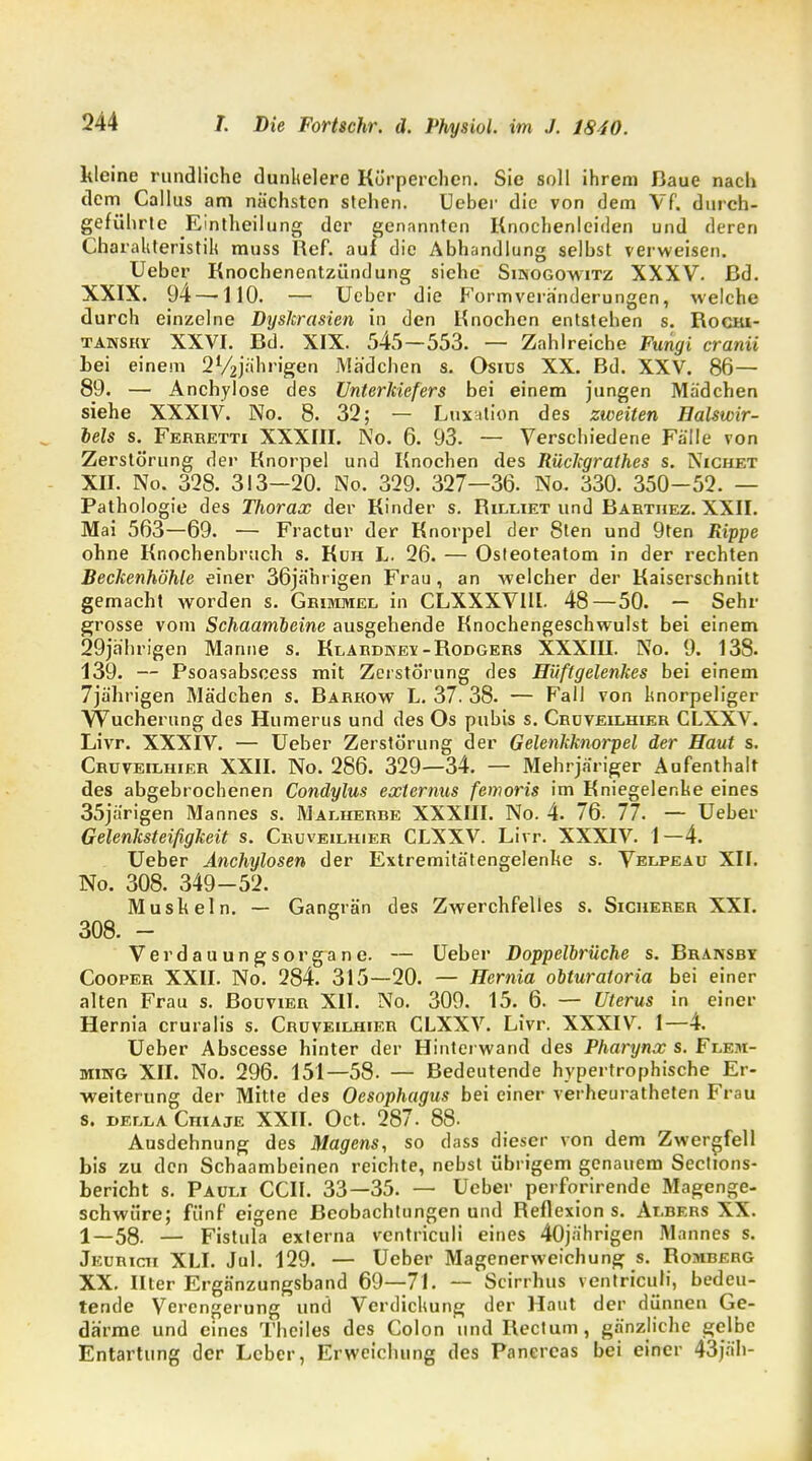 kleine rundliche dunlielere Kürperchen. Sie soll ihrem Baue nach dem Callus am nächsten stehen. lieber die von dem Vf. durch- geführte JEintheilung der genannten Knochenleiden und deren Charakteristik muss Ref. auf die Abhandlung selbst verweisen. Ueber Knochenentzündung siehe Sinogowitz XXXV. ßd. XXIX. 94 — 110. — Ueber die Formveranderungen, welche durch einzelne Dyskrasien in den Knochen entstehen s. Rocni- tansky XXVI. Bd. XIX. 545—553. — Zahlreiche Fungi cranii hei einem 2V2jrihrigen Mädchen s. Osius XX. Bd. XXV. 86— 89. — Anchylose des Unterkiefers bei einem jungen Madchen siehe XXXIV. No. 8. 32; — Luxation des zweiten Baiswir- bels s. Ferbetti XXXIII. No. 6. 93. — Verschiedene Fälle von Zerstörung der Knorpel und Knochen des Rückgrathes s. Nichet XII. No. 328. 313-20. No. 329. 327—36. No. 330. 350-52. — Pathologie des Thorax der Kinder s. Rilliet und Barthez. XXII. Mai 563—69. — Fractur der Knorpel der 8ten und 9ten Rippe ohne Knochenbruch s. Kuh L. 26. — Osteoteatom in der rechten Beckenhöhle einer 36jährigen Frau, an welcher der Kaiserschnitt gemacht worden s. Grimmel in CLXXXVIII. 48—50. — Sehr grosse vom Schaambeine ausgehende Knochengeschwulst bei einem 29jährigen Manne s. Klardkev-Rodgers XXXIU. No. 9, 138. 139. — Psoasabscess mit Zerstörung des Hüftgelenkes bei einem 7jährigen Mädchen s. Barrow L. 37. 38. — Fall von knorpeliger Wucherung des Humerns und des Os pubis s. Crüveilhier CLXXV. Livr. XXXIV. — Ueber Zerstörung der Gelenkknorpel der Haut s. Crüveilhier XXII. No. 286. 329—34. — Mehrjariger Aufenthalt des abgebrochenen Condylus externus fenwris im Kniegelenke eines 35järigen Mannes s. Malherbe XXXIII. No. 4. 76. 77. — Ueber Gelenksteifigkeit s. Cbuveilhieb CLXXV. Livr. XXXIV. 1—4. Ueber Anchylosen der Extremitätengelenke s. Velpeau Xlf. No. 308. 349-52. Muskeln. — Gangrän des Zwerchfelles s. Sicheber XXI. 308. - Verdauungsorgane. — lieber Doppelbrüche s. Bbansby Coopeb XXII. No. 284. 315—20. — Hernia obturatoria bei einer alten Frau s. BouviEn XII. No. 309. 15. 6. — Uterus in einer Hernia cruralis s. Cbuveilhieb CLXXV. Livr. XXXIV. 1—4. Ueber Abscesse hinter der Hinterwand des Pharynx s. Flem- ming XII. No. 296. 151—58. — Bedeutende hypertrophische Er- weiterung der Mitte des Oesophagus bei einer verheuratheten Frau s. della Chiaje XXII. Oct. 287. 88. Ausdehnung des Magens, so dass dieser von dem Zwergfell bis zu den Schaambeinen reichte, nebst übrigem genauem Sections- bericht s. Pauli CCII. 33—35. — Ueber perforirende Magenge- schwüre; fünf eigene Beobachtungen und Reflexion s. Albebs XX. 1—58. — Fistula externa ventriculi eines 40jährigen Mannes s. Jeubich XLI. Jul. 129. — Ueber Magenerweichung s. Rombebg XX. Hter Ergänzungsband 69—71. — Scirrhus ventriculi, bedeu- tende Verengerung und Verdickung der Haut der dünnen Ge- därme und eines Theiles des Colon und Rectum, gänzliche gelbe Entartung der Leber, Erweichung des Pancrcas bei einer 43jäh-