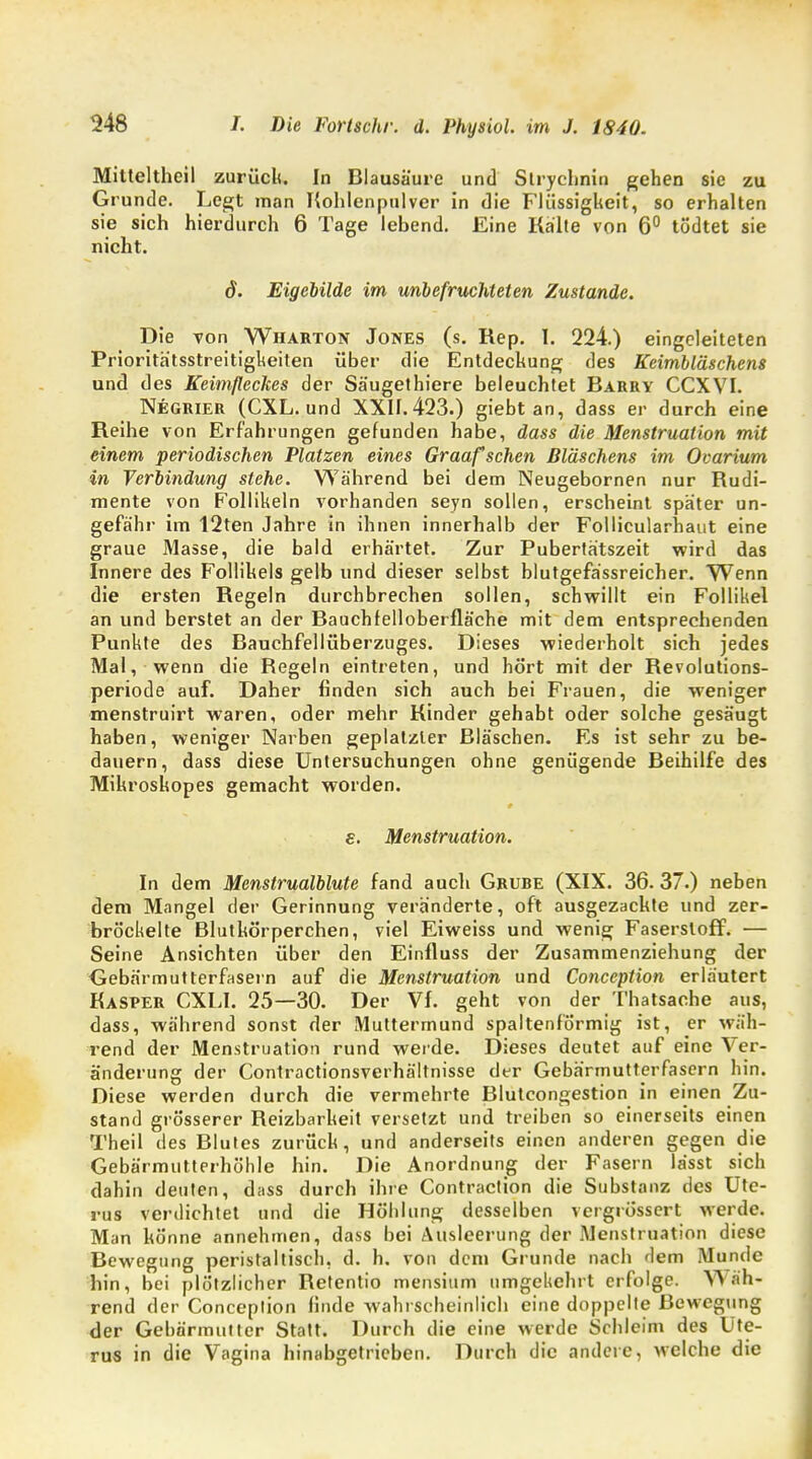 Mitteltheil zurück In Blausäure und Slrychnin gehen sie zu Grunde. Legt man Kohlenpulver in die Flüssigkeit, so erhalten sie sich hierdurch 6 Tage lebend. Eine Kälte von 6° tödtet sie nicht. d. Eigebilde im unbefruchteten Zustande. Die von Wharton Jones (s. Rep. I. 224.) eingeleiteten Prioritätsstreitigkeiten über die Entdeckung des Keimbläschens und des Keimfleckes der Säugethiere beleuchtet Barry CCXVI. Negrier (CXL. und XXII. 423.) giebt an, dass er durch eine Reihe von Erfahrungen gefunden habe, dass die Menstruation mit einem periodischen Platzen eines Graafschen Bläschens im Ovarium in Verbindung stehe. Während bei dem Neugebornen nur Rudi- mente von Follikeln vorhanden seyn sollen, erscheint später un- gefähr im 12ten Jahre in ihnen innerhalb der Follicularhaut eine graue Masse, die bald erhärtet. Zur Pubertätszeit wird das Innere des Follikels gelb und dieser selbst blutgefässreicher. Wenn die ersten Regeln durchbrechen sollen, schwillt ein Follikel an und berstet an der Bauchfelloberfläche mit dem entsprechenden Punkte des Bauchfellüberzuges. Dieses wiederholt sich jedes Mal, wenn die Begeln eintreten, und hört mit der Revolutions- periode auf. Daher finden sich auch bei Frauen, die weniger menstruirt waren, oder mehr Kinder gehabt oder solche gesäugt haben, weniger Narben geplatzter Bläschen. Es ist sehr zu be- dauern, dass diese Untersuchungen ohne genügende Beihilfe des Mikroskopes gemacht worden. s. Menstruation. In dem Menstrualblute fand auch Grure (XIX. 36. 37.) neben dem Mangel der Gerinnung veränderte, oft ausgezackte und zer- bröckelte Blutkörperchen, viel Eiweiss und wenig Faserstoff. — Seine Ansichten über den Einfluss der Zusammenziehung der Gebärmutterfasern auf die Menstruation und Conception erläutert Kasper CXLI. 25—30. Der Vf. geht von der Thatsaehe aus, dass, während sonst der Muttermund spaltenförmig ist, er wäh- rend der Menstruation rund werde. Dieses deutet auf eine Ver- änderung der Contractionsverhältnisse der Gebärmutterfasern hin. Diese werden durch die vermehrte Blutcongestion in einen Zu- stand grösserer Reizbarkeit versetzt und treiben so einerseits einen Theil des Blutes zurück, und anderseits einen anderen gegen die Gebärmutterhöhle hin. Die Anordnung der Fasern lässt sich dahin deuten, dass durch ihre Contraction die Substanz des Ute- rus verdichtet und die Höhlung desselben vergrössert werde. Man könne annehmen, dass bei Ausleerung der .Menstruation diese Bewegung peristaltisch, d. h. von dem Grunde nach dem Munde hin, bei plötzlicher Retentio mensium umgekehrt erfolge. Wäh- rend der Conception finde wahrscheinlich eine doppelte Bewegung der Gebärmutter Statt. Durch die eine werde Schleim des Ute- rus in die Vagina hinabgetrieben. Durch die andere, welche die